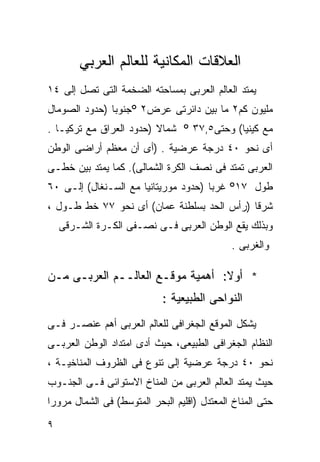 ‫ﺍﻟﻌﻼﻗﺎﺕ ﺍﻟﻤﻜﺎﻨﻴﺔ ﻟﻠﻌﺎﻟﻡ ﺍﻟﻌﺭﺒﻲ‬
‫ﻴﻤﺘﺩ ﺍﻟﻌﺎﻟﻡ ﺍﻟﻌﺭﺒﻰ ﺒﻤﺴﺎﺤﺘﻪ ﺍﻟﻀﺨﻤﺔ ﺍﻟﺘﻰ ﺘﺼل ﺇﻟﻰ ٤١‬
‫ﻤﻠﻴﻭﻥ ﻜﻡ٢ ﻤﺎ ﺒﻴﻥ ﺩﺍﺌﺭﺘﻰ ﻋﺭﺽ٢ °ﺠﻨﻭﺒﺎ )ﺤﺩﻭﺩ ﺍﻟﺼﻭﻤﺎل‬
              ‫ﹰ‬
‫ﻤﻊ ﻜﻴﻨﻴﺎ( ﻭﺤﺘﻰ٥,٧٣ ° ﺸﻤﺎﻻ )ﺤﺩﻭﺩ ﺍﻟﻌﺭﺍﻕ ﻤﻊ ﺘﺭﻜﻴـﺎ .‬
                         ‫ﹰ‬
‫ﺃﻯ ﻨﺤﻭ ٠٤ ﺩﺭﺠﺔ ﻋﺭﻀﻴﺔ . )ﺃﻯ ﺃﻥ ﻤﻌﻅﻡ ﺃﺭﺍﻀﻰ ﺍﻟﻭﻁﻥ‬
‫ﺍﻟﻌﺭﺒﻰ ﺘﻤﺘﺩ ﻓﻰ ﻨﺼﻑ ﺍﻟﻜﺭﺓ ﺍﻟﺸﻤﺎﻟﻰ(. ﻜﻤﺎ ﻴﻤﺘﺩ ﺒﻴﻥ ﺨﻁـﻰ‬
‫ﻁﻭل ٧١° ﻏﺭﺒﺎ )ﺤﺩﻭﺩ ﻤﻭﺭﻴﺘﺎﻨﻴﺎ ﻤﻊ ﺍﻟﺴـﻨﻐﺎل( ﺇﻟـﻰ ٠٦‬
                                     ‫ﹰ‬
‫ﺸﺭﻗﺎ )ﺭﺃﺱ ﺍﻟﺤﺩ ﺒﺴﻠﻁﻨﺔ ‪‬ﻤﺎﻥ( ﺃﻯ ﻨﺤﻭ ٧٧ ﺨﻁ ﻁـﻭل ،‬
                        ‫ﻋ‬                  ‫ﹰ‬
    ‫ﻭﺒﺫﻟﻙ ﻴﻘﻊ ﺍﻟﻭﻁﻥ ﺍﻟﻌﺭﺒﻰ ﻓـﻰ ﻨﺼـﻔﻰ ﺍﻟﻜـﺭﺓ ﺍﻟﺸـﺭﻗﻰ‬
                                             ‫ﻭﺍﻟﻐﺭﺒﻰ .‬

‫* ﺃﻭﻻ: ﺃﻫﻤﻴﺔ ﻤﻭﻗـﻊ ﺍﻟﻌﺎﻟــﻡ ﺍﻟﻌﺭﺒـﻰ ﻤـﻥ‬
                                  ‫ﹰ‬
                            ‫ﺍﻟﻨﻭﺍﺤﻰ ﺍﻟﻁﺒﻴﻌﻴﺔ :‬
‫ﻴﺸﻜل ﺍﻟﻤﻭﻗﻊ ﺍﻟﺠﻐﺭﺍﻓﻰ ﻟﻠﻌﺎﻟﻡ ﺍﻟﻌﺭﺒﻰ ﺃﻫﻡ ﻋﻨﺼـﺭ ﻓـﻰ‬
‫ﺍﻟﻨﻅﺎﻡ ﺍﻟﺠﻐﺭﺍﻓﻰ ﺍﻟﻁﺒﻴﻌﻰ، ﺤﻴﺙ ﺃﺩﻯ ﺍﻤﺘﺩﺍﺩ ﺍﻟﻭﻁﻥ ﺍﻟﻌﺭﺒـﻰ‬
‫ﻨﺤﻭ ٠٤ ﺩﺭﺠﺔ ﻋﺭﻀﻴﺔ ﺇﻟﻰ ﺘﻨﻭﻉ ﻓﻰ ﺍﻟﻅﺭﻭﻑ ﺍﻟﻤﻨﺎﺨﻴـﺔ ،‬
‫ﺤﻴﺙ ﻴﻤﺘﺩ ﺍﻟﻌﺎﻟﻡ ﺍﻟﻌﺭﺒﻰ ﻤﻥ ﺍﻟﻤﻨﺎﺥ ﺍﻻﺴﺘﻭﺍﺌﻰ ﻓـﻰ ﺍﻟﺠﻨـﻭﺏ‬
‫ﺤﺘﻰ ﺍﻟﻤﻨﺎﺥ ﺍﻟﻤﻌﺘﺩل )ﺍﻗﻠﻴﻡ ﺍﻟﺒﺤﺭ ﺍﻟﻤﺘﻭﺴﻁ( ﻓﻰ ﺍﻟﺸﻤﺎل ﻤﺭﻭﺭﺍ‬
‫ﹰ‬
‫٩‬
 