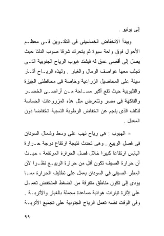 ‫ﺇﻟﻰ ﻴﻭﻨﻴﻭ .‬

‫ﻭﻴﺒﺩﺃ ﺍﻻﻨﺨﻔﺎﺽ ﺍﻟﺨﻤﺎﺴﻴﻨﻰ ﻓﻰ ﺍﻟﺘﻜـﻭﻴﻥ ﻓـﻰ ﻤﻌﻅـﻡ‬
‫ﺍﻷﺤﻭﺍل ﻓﻭﻕ ﻭﺍﺤﺔ ﺴﻴﻭﺓ ﺜﻡ ﻴﺘﺤﺭﻙ ﺸﺭﻗﺎ ﺼﻭﺏ ﺍﻟﺩﻟﺘﺎ ﺤﻴﺙ‬
               ‫ﹰ‬
‫ﻴﺼل ﺇﻟﻰ ﺃﻗﺼﻰ ﻋﻤﻕ ﻟﻪ ﻓﻴﺸﺘﺩ ﻫﺒﻭﺏ ﺍﻟﺭﻴﺎﺡ ﺍﻟﺠﻨﻭﺒﻴﺔ ﺍﻟﺘـﻰ‬
‫ﺘﺠﻠﺏ ﻤﻌﻬﺎ ﻋﻭﺍﺼﻑ ﺍﻟﺭﻤﺎل ﻭﺍﻟﻐﺒﺎﺭ . ﻭﻟﻬﺫﻩ ﺍﻟﺭﻴـﺎﺡ ﺁﺜـﺎﺭ‬
‫ﺴﻴﺌﺔ ﻋﻠﻰ ﺍﻟﻤﺤﺎﺼﻴل ﺍﻟﺯﺭﺍﻋﻴﺔ ﻭﺨﺎﺼﺔ ﻓﻰ ﻤﺤﺎﻓﻅﺘﻰ ﺍﻟﺠﻴﺯﺓ‬
‫ﻭﺍﻟﻘﻠﻴﻭﺒﻴﺔ ﺤﻴﺙ ﺘﻘﻊ ﺃﻜﺒﺭ ﻤﺴـﺎﺤﺔ ﻤـﻥ ﺃﺭﺍﻀـﻰ ﺍﻟﺨﻀـﺭ‬
‫ﻭﺍﻟﻔﺎﻜﻬﺔ ﻓﻰ ﻤﺼﺭ ﻭﺘﺘﻌﺭﺽ ﻤﺜل ﻫﺫﻩ ﺍﻟﻤﺯﺭﻭﻋﺎﺕ ﺍﻟﺤﺴﺎﺴﺔ‬
‫ﻟﻠﺘﻠﻑ ﺍﻟﺫﻯ ﻴﻨﺠﻡ ﻋﻥ ﺍﻨﺨﻔﺎﺽ ﺍﻟﺭﻁﻭﺒﺔ ﺍﻟﻨﺴﺒﻴﺔ ﺍﻨﺨﻔﺎﻀﺎ ﺩﻭﻥ‬
    ‫ﹰ‬
                                              ‫ﺍﻟﻤﻌﺩل .‬

‫- ﺍﻟﻬﺒﻭﺏ : ﻫﻰ ﺭﻴﺎﺡ ﺘﻬﺏ ﻋﻠﻰ ﻭﺴﻁ ﻭﺸﻤﺎل ﺍﻟﺴﻭﺩﺍﻥ‬
‫ﻓﻰ ﻓﺼل ﺍﻟﺭﺒﻴﻊ . ﻭﻫﻰ ﺘﺤﺩﺙ ﻨﺘﻴﺠﺔ ﺍﺭﺘﻔﺎﻉ ﺩﺭﺠﺔ ﺤـﺭﺍﺭﺓ‬
‫ﺍﻟﻴﺎﺒﺱ ﺍﺭﺘﻔﺎﻋﺎ ﻜﺒﻴﺭﺍ ﺨﻼل ﻓﺼل ﺍﻟﺤﺭﺍﺭﺓ ﺍﻟﻤﺭﺘﻔﻌﺔ ، ﺤﻴـﺙ‬
                                ‫ﹰ‬     ‫ﹰ‬
‫ﺃﻥ ﺤﺭﺍﺭﺓ ﺍﻟﺼﻴﻑ ﺘﻜﻭﻥ ﺃﻗل ﻤﻥ ﺤﺭﺍﺭﺓ ﺍﻟﺭﺒﻴـﻊ ﻨﻅـﺭﺍ ﻷﻥ‬
   ‫ﹰ‬
‫ﺍﻟﻤﻁﺭ ﺍﻟﺼﻴﻔﻰ ﻓﻰ ﺍﻟﺴﻭﺩﺍﻥ ﻴﻌﻤل ﻋﻠﻰ ﺘﻁﻠﻴﻑ ﺍﻟﺤﺭﺍﺭﺓ ﻤﻤـﺎ‬
‫ﻴﺅﺩﻯ ﺇﻟﻰ ﺘﻜﻭﻥ ﻤﻨﺎﻁﻕ ﻤﺘﻔﺭﻗﺔ ﻤﻥ ﺍﻟﻀﻐﻁ ﺍﻟﻤﻨﺨﻔﺽ ﺘﻌﻤـل‬
‫ﻋﻠﻰ ﺇﺜﺎﺭﺓ ﺘﻴﺎﺭﺍﺕ ﻫﻭﺍﺌﻴﺔ ﺼﺎﻋﺩﺓ ﻤﺤﻤﻠﺔ ﺒﺎﻟﻐﺒﺎﺭ ﻭﺍﻷﺘﺭﺒـﺔ .‬
‫ﻭﻓﻰ ﺍﻟﻭﻗﺕ ﻨﻔﺴﻪ ﺘﻌﻤل ﺍﻟﺭﻴﺎﺡ ﺍﻟﺠﻨﻭﺒﻴﺔ ﻋﻠﻰ ﺘﺠﻤﻴﻊ ﺍﻷﺘﺭﺒـﺔ‬

‫٩٩‬
 