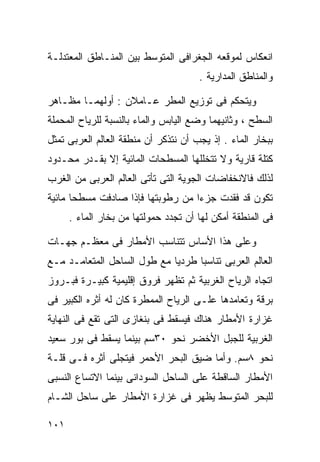 ‫ﺍﻨﻌﻜﺎﺱ ﻟﻤﻭﻗﻌﻪ ﺍﻟﺠﻐﺭﺍﻓﻰ ﺍﻟﻤﺘﻭﺴﻁ ﺒﻴﻥ ﺍﻟﻤﻨـﺎﻁﻕ ﺍﻟﻤﻌﺘﺩﻟـﺔ‬
                                      ‫ﻭﺍﻟﻤﻨﺎﻁﻕ ﺍﻟﻤﺩﺍﺭﻴﺔ .‬

‫ﻭﻴﺘﺤﻜﻡ ﻓﻰ ﺘﻭﺯﻴﻊ ﺍﻟﻤﻁﺭ ﻋـﺎﻤﻼﻥ : ﺃﻭﻟﻬﻤـﺎ ﻤﻅـﺎﻫﺭ‬
‫ﺍﻟﺴﻁﺢ ، ﻭﺜﺎﻨﻴﻬﻤﺎ ﻭﻀﻊ ﺍﻟﻴﺎﺒﺱ ﻭﺍﻟﻤﺎﺀ ﺒﺎﻟﻨﺴﺒﺔ ﻟﻠﺭﻴﺎﺡ ﺍﻟﻤﺤﻤﻠﺔ‬
‫ﺒﺒﺨﺎﺭ ﺍﻟﻤﺎﺀ . ﺇﺫ ﻴﺠﺏ ﺃﻥ ﻨﺘﺫﻜﺭ ﺃﻥ ﻤﻨﻁﻘﺔ ﺍﻟﻌﺎﻟﻡ ﺍﻟﻌﺭﺒﻰ ﺘﻤﺜل‬
‫ﻜﺘﻠﺔ ﻗﺎﺭﻴﺔ ﻭﻻ ﺘﺘﺨﻠﻠﻬﺎ ﺍﻟﻤﺴﻁﺤﺎﺕ ﺍﻟﻤﺎﺌﻴﺔ ﺇﻻ ﺒﻘـﺩﺭ ﻤﺤـﺩﻭﺩ‬
‫ﻟﺫﻟﻙ ﻓﺎﻻﻨﺨﻔﺎﻀﺎﺕ ﺍﻟﺠﻭﻴﺔ ﺍﻟﺘﻰ ﺘﺄﺘﻰ ﺍﻟﻌﺎﻟﻡ ﺍﻟﻌﺭﺒﻰ ﻤﻥ ﺍﻟﻐﺭﺏ‬
‫ﺘﻜﻭﻥ ﻗﺩ ﻓﻘﺩﺕ ﺠﺯﺀﺍ ﻤﻥ ﺭﻁﻭﺒﺘﻬﺎ ﻓﺈﺫﺍ ﺼﺎﺩﻓﺕ ﻤﺴﻁﺤﺎ ﻤﺎﺌﻴﺔ‬
      ‫ﹰ‬                           ‫ﹰ‬
      ‫ﻓﻰ ﺍﻟﻤﻨﻁﻘﺔ ﺃﻤﻜﻥ ﻟﻬﺎ ﺃﻥ ﺘﺠﺩﺩ ﺤﻤﻭﻟﺘﻬﺎ ﻤﻥ ﺒﺨﺎﺭ ﺍﻟﻤﺎﺀ .‬

‫ﻭﻋﻠﻰ ﻫﺫﺍ ﺍﻷﺴﺎﺱ ﺘﺘﻨﺎﺴﺏ ﺍﻷﻤﻁﺎﺭ ﻓﻰ ﻤﻌﻅـﻡ ﺠﻬـﺎﺕ‬
‫ﺍﻟﻌﺎﻟﻡ ﺍﻟﻌﺭﺒﻰ ﺘﻨﺎﺴﺒﺎ ﻁﺭﺩﻴﺎ ﻤﻊ ﻁﻭل ﺍﻟﺴﺎﺤل ﺍﻟﻤﺘﻌﺎﻤـﺩ ﻤـﻊ‬
                            ‫ﹰ‬     ‫ﹰ‬
‫ﺍﺘﺠﺎﻩ ﺍﻟﺭﻴﺎﺡ ﺍﻟﻐﺭﺒﻴﺔ ﺜﻡ ﺘﻅﻬﺭ ﻓﺭﻭﻕ ﺇﻗﻠﻴﻤﻴﺔ ﻜﺒﻴـﺭﺓ ﻓﺒـﺭﻭﺯ‬
‫ﺒﺭﻗﺔ ﻭﺘﻌﺎﻤﺩﻫﺎ ﻋﻠـﻰ ﺍﻟﺭﻴﺎﺡ ﺍﻟﻤﻤﻁﺭﺓ ﻜﺎﻥ ﻟﻪ ﺃﺜﺭﻩ ﺍﻟﻜﺒﻴﺭ ﻓﻰ‬
‫ﻏﺯﺍﺭﺓ ﺍﻷﻤﻁﺎﺭ ﻫﻨﺎﻙ ﻓﻴﺴﻘﻁ ﻓﻰ ﺒﻨﻐﺎﺯﻯ ﺍﻟﺘﻰ ﺘﻘﻊ ﻓﻰ ﺍﻟﻨﻬﺎﻴﺔ‬
‫ﺍﻟﻐﺭﺒﻴﺔ ﻟﻠﺠﺒل ﺍﻷﺨﻀﺭ ﻨﺤﻭ ٠٣ﺴﻡ ﺒﻴﻨﻤﺎ ﻴﺴﻘﻁ ﻓﻰ ﺒﻭﺭ ﺴﻌﻴﺩ‬
‫ﻨﺤﻭ ٨ﺴﻡ. ﻭﺃﻤﺎ ﻀﻴﻕ ﺍﻟﺒﺤﺭ ﺍﻷﺤﻤﺭ ﻓﻴﺘﺠﻠﻰ ﺃﺜﺭﻩ ﻓـﻰ ﻗﻠـﺔ‬
‫ﺍﻷﻤﻁﺎﺭ ﺍﻟﺴﺎﻗﻁﺔ ﻋﻠﻰ ﺍﻟﺴﺎﺤل ﺍﻟﺴﻭﺩﺍﻨﻰ ﺒﻴﻨﻤﺎ ﺍﻻﺘﺴﺎﻉ ﺍﻟﻨﺴﺒﻰ‬
‫ﻟﻠﺒﺤﺭ ﺍﻟﻤﺘﻭﺴﻁ ﻴﻅﻬﺭ ﻓﻰ ﻏﺯﺍﺭﺓ ﺍﻷﻤﻁﺎﺭ ﻋﻠﻰ ﺴﺎﺤل ﺍﻟﺸـﺎﻡ‬

‫١٠١‬
 