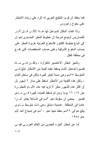 ‫ﻜﻤﺎ ﻴﻌﺘﻘﺩ ﺃﻥ ﻗﺭﺏ ﺍﻟﺨﻠﻴﺞ ﺍﻟﻌﺭﺒﻰ ﻟﻪ ﺃﺜﺭﻩ ﻋﻠﻰ ﺯﻴﺎﺩﺓ ﺍﻷﻤﻁﺎﺭ‬
                                  ‫ﻋﻠﻰ ﺴﻔﻭﺡ ﺯﺍﺠﺭﻭﺱ .‬

‫ﻭﺇﺫﺍ ﻜﺎﻨﺕ ﺃﺸﻜﺎل ﺍﻟﺴﻭﺍﺤل ﻟﻬﺎ ﻫـﺫﺍ ﺍﻷﺜـﺭ ﻓـﺈﻥ ﺃﺜـﺭ‬
‫ﺍﻟﺘﻀﺎﺭﻴﺱ ﺃﻭﻀﺢ ﻟﺩﺭﺠﺔ ﺃﻥ ﺨﻁﻭﻁ ﺍﻟﻤﻁﺭ ﺍﻟﻤﺘﺴﺎﻭﻯ ﺘﻤﻴـل‬
‫ﺇﻟﻰ ﺍﺘﺒﺎﻉ ﺨﻁﻭﻁ ﺍﻟﻜﻨﺘﻭﺭ ﻓﺎﻟﺴﻔﻭﺡ ﺍﻟﻐﺭﺒﻴﺔ ﻏﺯﻴﺭﺓ ﺍﻟﻤﻁﺭ ﻋﻠﻰ‬
‫ﺤﺴﺎﺏ ﺍﻟﺴﻔﻭﺡ ﺍﻟﺸﺭﻗﻴﺔ ﻭﻋﻠﻰ ﺤﺴﺎﺏ ﺍﻟﻤﻨﺨﻔﻀﺎﺕ ﺍﻟﺘﻰ ﺘﻘـﻊ‬
                                       ‫ﻓﻰ ﻤﻨﻁﻘﺔ ﺍﻟﻅل .‬

‫ﻭﺘﺘﻤﻴﺯ ﺃﻤﻁﺎﺭ ﺍﻷﻋﺎﺼﻴﺭ ﺒﺎﻟﻐﺯﺍﺭﺓ ، ﻭﻟﻜـﻥ ﻓـﻰ ﻤـﺩﺓ‬
‫ﻗﺼﻴﺭﺓ ﻓﺴﺎﺤل ﺍﻟﺸﺎﻡ ﻴﺴﻘﻁ ﻋﻠﻴﻪ ﻜﻤﻴﺔ ﻤﻥ ﺍﻷﻤﻁﺎﺭ ﺘﺒﻠﻎ ﻓـﻰ‬
‫ﺍﻟﻤﺘﻭﺴﻁ ٥٧ﺴﻡ ﻭﻫﻰ ﻨﺴﺒﺔ ﺘﻌﺘﺒﺭ ﻜﺒﻴﺭﺓ ﻭﻟﻜﻥ ﻓﻰ ﺴﺎﺤل ﺍﻟﺸﺎﻡ‬
‫، ﻭﻟﻜﻥ ﻫﺫﻩ ﺍﻟﻜﻤﻴﺔ ﻤﻥ ﺍﻷﻤﻁﺎﺭ ﺘﺴﻘﻁ ﻋﻠﻰ ﻤﺩﺍﺭ ٦ ﺸﻬﻭﺭ ﺒل‬
‫ﺃﻥ ﺃﻜﺜﺭ ﻫﺫﻩ ﺍﻟﺸﻬﻭﺭ ﻤﻁﺭ ﻻ ﺘﺯﻴﺩ ﻓﻴﻪ ﻋﺩﺩ ﺍﻷﻴـﺎﻡ ﺍﻟﻤﻁﻴـﺭﺓ‬
‫ﻋﻥ ٥١، ٦١ ﻴﻭﻤﺎ ﻭﻤﻥ ﺜﻡ ﺘﺴﻘﻁ ﻜﻤﻴﺎﺕ ﻜﺒﻴﺭﺓ ﻓـﻰ ﻤـﺩﻯ‬
                                 ‫ﹰ‬
‫ﻗﺼﻴﺭ . ﺒﻤﻌﻨﻰ ﺃﻥ ﺴﻘﻭﻁ ﻨﺤﻭ ٣ﺴﻡ ﻓﻰ ﺍﻟﺴﺎﻋﺔ ﻴﻌﺘﺒﺭ ﺃﻤـﺭﺍ‬
‫ﹰ‬
‫ﻋﺎﺩﻴﺎ ﻓﻰ ﺍﻟﻤﻨﻁﻘﺔ . ﻓﻤﺩﻴﻨﺔ ﺩﻤﺸﻕ ﻭﻫﻰ ﺫﺍﺕ ﻤﺘﻭﺴﻁ ﺴـﻨﻭﻯ‬
                                             ‫ﹰ‬
‫ﻴﺒﻠﻎ ﺤﻭﺍﻟﻰ ٦٢ﺴﻡ ﺴﻘﻁ ﻤﻨﻬﺎ ﻨﺤﻭ ٠١ﺴﻡ ﻓﻰ ﺼﺒﺎﺡ ﺃﺤﺩ ﺃﻴﺎﻡ‬
                                           ‫ﻋﺎﻡ ٤٥٩١ .‬

‫ﺃﻤﺎ ﻋﻥ ﺃﻤﻁﺎﺭ ﺍﻟﺠﺯﺀ ﺍﻟﺠﻨﻭﺒﻰ ﻤﻥ ﺍﻟﻌﺎﻟﻡ ﺍﻟﻌﺭﺒـﻰ ﻓﻬـﻰ‬
‫٢٠١‬
 