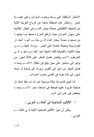 ‫ﺍﻷﻤﻁﺎﺭ ﺍﻟﺴﺎﻗﻁﺔ ﻋﻠﻰ ﻭﺴﻁ ﻭﺠﻨﻭﺏ ﺍﻟﺴﻭﺩﺍﻥ ﻭﻋﻠﻰ ﻫﻀـﺒﺔ‬
‫ﺍﻟﻴﻤﻥ . ﻭﺃﻤﻁﺎﺭ ﻫﺫﻩ ﺍﻟﻤﻨﻁﻘﺔ ﻨﺎﺘﺠﺔ ﻋﻥ ﺍﻟﺭﻴﺎﺡ ﺍﻟﻐﺭﺒﻴﺔ ﺍﻵﺘﻴﺔ‬
‫ﻤﻥ ﺍﻟﻤﺤﻴﻁ ﺍﻷﻁﻠﻨﻁﻰ ﻤﺤﻤﻠﺔ ﺒﺒﺨﺎﺭ ﺍﻟﻤﺎﺀ ﻭﻫﻰ ﺃﻤﻁﺎﺭ ﺍﻨﻘﻼﺒﻴﺔ‬
‫ﻋﻠﻰ ﺴﻬﻭل ﺍﻟﺴﻭﺩﺍﻥ ﺤﻴﺙ ﺘﺭﺘﻔﻊ ﺍﻟﺤﺭﺍﺭﺓ ﺼﻴﻔﺎ ﻭﻤﺎ ﻴﺘﺒﻌﻬـﺎ‬
            ‫ﹰ‬
‫ﻤﻥ ﺼﻌﻭﺩﻩ ﻤﺤﻤﻼ ﺒﺒﺨﺎﺭ ﺍﻟﻤﺎﺀ ﺇﻟـﻰ ﺠﺎﻨـﺏ ﺃﻨﻬـﺎ ﺃﻤﻁـﺎﺭ‬
                                    ‫ﹰ‬
‫ﺘﻀﺎﺭﻴﺴﻴﺔ ﻭﺒﺼﻔﺔ ﺨﺎﺼﺔ ﻋﻠﻰ ﺍﻟﻴﻤﻥ . ﻭﻴﺯﺩﺍﺩ ﺍﻟﻤﻁـﺭ ﻤـﻥ‬
‫ﺤﻴﺙ ﺍﻟﻜﻤﻴﺔ ﻭﺍﻟﻔﺼﻠﻴﺔ ﻜﻠﻤﺎ ﺍﺘﺠﻬﻨﺎ ﻨﺤﻭ ﺍﻟﺠﻨـﻭﺏ ﻓﻬـﻭ ﻓـﻰ‬
‫ﺍﻟﺨﺭﻁﻭﻡ ٧١ﺴﻡ ﻭﻴﻘﺘﺼﺭ ﻓﺼل ﺍﻟﻤﻁﺭ ﻋﻠﻰ ﺜﻼﺜﺔ ﺸﻬﻭﺭ ﻤﻥ‬
‫ﻴﻭﻟﻴﻭ ﺇﻟﻰ ﺴﺒﺘﻤﺒﺭ ﻋﻠﻰ ﺤﻴﻥ ﻴﺒﻠﻎ ﻓﻰ ﻤﻠﻜﺎل ٥٧ﺴـﻡ ﻭﻴﻤﺘـﺩ‬
‫ﻓﺼل ﺍﻟﻤﻁﺭ ﻤﻥ ﻤﺎﻴﻭ ﺇﻟﻰ ﺃﻜﺘﻭﺒﺭ ﻭﻴﺯﺩﺍﺩ ﺇﻟﻰ ﺜﻤﺎﻨﻴﺔ ﺃﻭ ﺘﺴﻌﺔ‬
           ‫ﺸﻬﻭﺭ ﻓﻰ ﺒﻠﺩﺓ ﺠﻭﺒﺎ ﻓﻰ ﺃﻗﺼﻰ ﺠﻨﻭﺏ ﺍﻟﺴﻭﺩﺍﻥ .‬

‫ﺃﻤﺎ ﺍﻟﻴﻤﻥ ﻓﺘﺴﻭﺩﻫﺎ ﺤﺎﻟﺔ ﻤﻭﺴﻤﻴﺔ ﺤﻴـﺙ ﺘﺴـﻘﻁ ﺃﻤﻁـﺎﺭ‬
‫ﺼﻴﻔﻴﺔ ﻏﺯﻴﺭﺓ ﻋﻠﻴﻬﺎ ﻓﻴﺴﻘﻁ ﻓﻰ ﺼﻨﻌﺎﺀ ﻨﺤﻭ ٤٦ﺴـﻡ ﺒﻴﻨﻤـﺎ‬
                              ‫ﻴﻨﺨﻔﺽ ﻓﻰ ﻋﺩﻥ ﺇﻟﻰ ٥ﺴﻡ .‬

         ‫* ﺍﻷﻗﺎﻟﻴﻡ ﺍﻟﻤﻨﺎﺨﻴﺔ ﻓﻰ ﺍﻟﻌﺎﻟـﻡ ﺍﻟﻌﺭﺒﻰ :‬
‫ﻴﻤﻜﻥ ﺃﻥ ﻨﻤﻴﺯ ﺍﻷﻗﺎﻟﻴﻡ ﺍﻟﻤﻨﺎﺨﻴﺔ ﺍﻵﺘﻴﺔ ﻓـﻰ ﺍﻟﻌﺎﻟــﻡ‬
                                                   ‫ﺍﻟﻌﺭﺒﻰ :‬

‫٣٠١‬
 