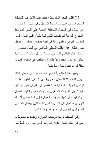 ‫)١( ﺇﻗﻠﻴﻡ ﺍﻟﺒﺤﺭ ﺍﻟﻤﺘﻭﺴﻁ : ﻴﻤﺘﺩ ﻋﻠﻰ ﺍﻷﻁﺭﺍﻑ ﺍﻟﺸﻤﺎﻟﻴﺔ‬
‫ﻟﻠﻭﻁﻥ ﺍﻟﻌﺭﺒﻰ ﻋﻠﻰ ﺍﻤﺘﺩﺍﺩ ﺨﻁ ﺍﻟﺴﺎﺤل ﻭﻓﻰ ﻅﻬﻴﺭﻩ ﺍﻟﻤﺒﺎﺸﺭ .‬
‫ﻭﻫﻭ ﻴﺘﻤﺜل ﻓﻰ ﺍﻟﺴﻬﻭل ﺍﻟﺴﺎﺤﻠﻴﺔ ﺍﻟﻤﻁﻠﺔ ﻋﻠﻰ ﺍﻟﺒﺤﺭ ﺍﻟﻤﺘﻭﺴﻁ‬
‫ﻭﺍﻟﺴﻔﻭﺡ ﺍﻟﻐﺭﺒﻴﺔ ﻟﻤﺭﺘﻔﻌﺎﺕ ﺍﻟﺸﺎﻡ ﻜﻤﺎ ﻴﺸﻤل ﺇﻗﻠﻴﻡ ﺍﻟﺘـل ﻓـﻰ‬
‫ﺍﻟﻤﻐﺭﺏ ﺍﻟﻌﺭﺒﻰ ﻭﺇﻗﻠﻴﻡ ﻴﺭﻗﺔ ﻓﻰ ﻟﻴﺒﻴﺎ ﻭﺘﺠﺎﻭﺯﺍ ﻴﻤﻜﻥ ﺃﻥ ﻴﺩﺨل‬
‫ﻀﻤﻥ ﻨﻁﺎﻕ ﻫﺫﺍ ﺍﻹﻗﻠﻴﻡ ﺍﻟﺴﻬﻠﻰ ﺍﻟﺴﺎﺤﻠﻰ ﻓﻰ ﻟﻴﺒﻴﺎ ﻭﻤﺼـﺭ .‬
‫ﻓﺄﻤﻁﺎﺭ ﻫﺫﻩ ﺍﻷﻗﺎﻟﻴﻡ ﻜﻠﻬﺎ ﻫﻰ ﻨﺘﻴﺠﺔ ﺃﺤﻭﺍل ﻤﻨﺎﺨﻴﺔ ﻤﺘﺸـﺎﺒﻬﺔ‬
‫ﻭﺘﺘﺄﺜﺭ ﺒﻌﻭﺍﻤل ﻭﺍﺤﺩﺓ ﻭﺍﻷﻤﻁﺎﺭ ﺇﻥ ﺍﺨﺘﻠﻔﺕ ﻓﻰ ﺍﻟﻤﻘﺩﺍﺭ ﻓﺈﻨﻬـﺎ‬
                         ‫ﻤﺘﻔﻘﺔ ﻓﻰ ﻨﻭﻋﻬﺎ ﻭﻨﻁﺎﻕ ﺴﻘﻭﻁﻬﺎ .‬

‫ﻭﻴﺘﻤﻴﺯ ﻫﺫﺍ ﺍﻟﻤﻨﺎﺥ ﺒﺄﻨﻪ ﺤﺎﺭ ﺠﺎﻑ ﺼﻴﻔﺎ ﺩﻓﺊ ﻤﻤﻁﺭ ﺸﺘﺎﺀ‬
‫‪‬‬             ‫ﹰ‬
‫. ﻭﻓﻰ ﺍﻟﺸﺘﺎﺀ ﻻ ﺘﻨﺨﻔﺽ ﺍﻟﺤﺭﺍﺭﺓ ﻋﻥ ٨ﻡ ﻓﻰ ﺍﻟﻤﺘﻭﺴـﻁ ﺇﻻ‬
‫ﺃﻨﻬﺎ ﻓﻰ ﺍﻟﺠﻬﺎﺕ ﺍﻟﺩﺍﺨﻠﻴﺔ ﻗﺩ ﺘﻨﺨﻔﺽ ﺇﻟﻰ ٥ْﻡ ﻓﻰ ﺸﻬﺭ ﻴﻨـﺎﻴﺭ‬
‫ﻭﻓﻴﻪ ﺘﺴﺠل ﺍﻟﻨﻬﺎﻴﺎﺕ ﺍﻟﺼﻐﺭﻯ ﻟﺩﺭﺠﺎﺕ ﺍﻟﺤﺭﺍﺭﺓ ﻟﻬﺫﺍ ﺍﻟﻔﺼل‬
‫. ﻭﺍﻟﻤﺄﻟﻭﻑ ﺃﻥ ﺘﻤﻴل ﺩﺭﺠﺎﺕ ﺍﻟﺤﺭﺍﺭﺓ ﺇﻟﻰ ﺍﻟﺩﻑﺀ ﻓﻰ ﺃﺜﻨـﺎﺀ‬
‫ﺍﻟﻨﻬﺎﺭ ﺒﻴﻨﻤﺎ ﺘﻤﻴل ﺇﻟﻰ ﺍﻟﺒـﺭﻭﺩﺓ ﻓﻰ ﺃﺜﻨﺎﺀ ﺍﻟﻠﻴل ﻭﻴﺼل ﺍﻟﻤـﺩﻯ‬
                ‫ﺍﻟﺤـﺭﺍﺭﻯ ﺍﻟﻴﻭﻤﻰ ﺇﻟﻰ ٧ ﺃﻭ ٨ ﺩﺭﺠـﺎﺕ .‬

‫ﻭﻓﻰ ﺍﻟﺼﻴﻑ ﺘﺭﺘﻔﻊ ﺩﺭﺠﺎﺕ ﺍﻟﺤﺭﺍﺭﺓ ﺍﺭﺘﻔﺎﻋـﺎ ﻤﻠﺤﻭﻅـﺎ‬
‫ﹰ‬       ‫ﹰ‬
‫ﻭﻫﻰ ﻓﻰ ﺃﺜﻨﺎﺀ ﺍﻟﻨﻬﺎﺭ ﺘﻜﻭﻥ ﺃﻗـﺭﺏ ﺇﻟـﻰ ﺤـﺭﺍﺭﺓ ﺍﻟﻨﻁـﺎﻕ‬

‫٤٠١‬
 