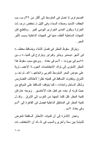 ‫ﺍﻟﺼﺤﺭﺍﻭﻯ ﺇﺫ ﺘﺼل ﻓﻰ ﺍﻟﻤﺘﻭﺴﻁ ﺇﻟﻰ ﺃﻜﺜﺭ ﻤﻥ ٩٢ْﻡ ﺒﺴـﺒﺏ‬
‫ﺍﻟﺠﻔﺎﻑ ﺍﻟﺸﺩﻴﺩ ﻭﺼﻔﺎﺀ ﺍﻟﺴﻤﺎﺀ ﻭﻓﻰ ﺍﻟﻠﻴل ﺘـﻨﺨﻔﺽ ﺩﺭﺠـﺎﺕ‬
‫ﺍﻟﺤﺭﺍﺭﺓ ﻭﻴﻜﻭﻥ ﺍﻟﻤﺩﻯ ﺍﻟﺤﺭﺍﺭﻯ ﺍﻟﻴﻭﻤﻰ ﻜﺒﻴﺭ . ﻭﺒﺎﻟﻁﺒﻊ ﻓﺈﻥ‬
‫ﺍﻟﺠﻬﺎﺕ ﺍﻟﺴﺎﺤﻠﻴﺔ ﺃﻟﻁﻑ ﻤﻨﻬﺎ ﻓﻰ ﺍﻟﺠﻬﺎﺕ ﺍﻟﺩﺍﺨﻠﻴﺔ ﺒﺴﺒﺏ ﺘﺄﺜﻴﺭ‬
                                                ‫ﺍﻟﺒﺤﺭ .‬

‫ﻭﻴﺘﺭﻜﺯ ﺴﻘﻭﻁ ﺍﻟﻤﻁﺭ ﻓﻰ ﻓﺼل ﺍﻟﺸﺘﺎﺀ ﻭﻴﺘﺴﺎﻗﻁ ﻤﻌﻅﻤـﻪ‬
‫ﻓﻰ ﺃﺸﻬﺭ ﺩﻴﺴﻤﺒﺭ ﻭﻴﻨﺎﻴﺭ ﻭﻓﺒﺭﺍﻴﺭ ﻭﻴﺘﺭﺍﻭﺡ ﻓﻰ ﻜﻤﻴﺘـﻪ ﺒـﻴﻥ‬
‫٨٨ﺴﻡ ﻓﻰ ﺒﻴﺭﻭﺕ ، ٩ﺴﻡ ﻓﻰ ﺒﻐﺩﺍﺩ . ﻭﻴﺭﺠﻊ ﺴﺒﺏ ﺴﻘﻭﻁ ﻫﺫﺍ‬
‫ﺍﻟﻤﻁﺭ ﺍﻟﺸﺘﻭﻯ ﺇﻟﻰ ﺘﻭﺍﻟﺩ ﺍﻻﻨﺨﻔﺎﻀﺎﺕ ﺍﻟﺠﻭﻴـﺔ ﺍﻹﻋﺼـﺎﺭﻴﺔ‬
‫ﻋﻠﻰ ﺤﻭﺽ ﺍﻟﺒﺤﺭ ﺍﻟﻤﺘﻭﺴﻁ ﺍﻟﻐﺭﺒﻰ ﻭﺍﺘﺠﺎﻫﻬـﺎ ﺍﻟﻌـﺎﻡ ﻨﺤـﻭ‬
‫ﺍﻟﺸﺭﻕ ﻭﻴﺘﻔﺎﻭﺕ ﺍﻟﺘﺴﺎﻗﻁ ﻓﻰ ﻜﻤﻴﺘﻪ ﻨﻅﺭﺍ ﻻﺨﺘﻼﻑ ﺍﻟﺘﻀﺎﺭﻴﺱ‬
               ‫ﹰ‬
‫ﻭﺸﻜل ﺍﻟﺴﺎﺤل ﻭﺍﻤﺘﺩﺍﺩﻩ ، ﻜﻤﺎ ﻴﺘﻭﻗﻑ ﺍﻟﺘﺴﺎﻗﻁ ﻋﻠﻰ ﺍﻟﻤﻭﻗﻊ ﻤﻥ‬
‫ﺤﻴﺙ ﻗﺭﺒﻪ ﺃﻭ ﺒﻌﺩﻩ ﻋﻥ ﻓﻌل ﻫﺫﻩ ﺍﻷﻋﺎﺼﻴﺭ . ﻭﺒﻭﺠﻪ ﻋﺎﻡ ﻓﺈﻥ‬
‫ﻜﻤﻴﺔ ﺍﻟﻤﻁﺭ ﺘﻘل ﻜﻠﻤﺎ ﺍﺘﺠﻬﻨﺎ ﻤﻥ ﺍﻟﻐﺭﺏ ﺇﻟﻰ ﺍﻟﺸﺭﻕ . ﻭﺘﻘـل‬
‫ﻜﻤﻴﺔ ﺍﻟﻤﻁﺭ ﻓﻰ ﺍﻟﻤﻨﺎﻁﻕ ﺍﻟﺩﺍﺨﻠﻴﺔ ﻓﻴﺼل ﻓﻰ ﺍﻟﻘﺎﻫﺭﺓ ﺇﻟﻰ ٣ﺴﻡ‬
                                       ‫ﻭﻓﻰ ﺒﻐﺩﺍﺩ ٩ﺴﻡ .‬

‫ﻭﺘﺠﺩﺭ ﺍﻹﺸﺎﺭﺓ ﺇﻟﻰ ﺃﻥ ﻜﻤﻴﺎﺕ ﺍﻷﻤﻁﺎﺭ ﺍﻟﺴﺎﻗﻁﺔ ﺘﺘﻌﺭﺽ‬
‫ﻟﻠﺫﺒﺫﺒﺔ ﺒﻴﻥ ﺴﻨﺔ ﻭﺃﺨﺭﻯ ﻭﺍﻟﺴﺒﺏ ﻓﻰ ﺫﻟـﻙ ﺃﻥ ﺍﻻﻨﺨﻔﺎﻀـﺎﺕ‬

‫٥٠١‬
 