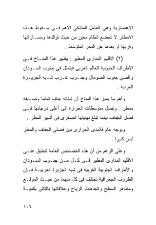 ‫ﺍﻹﻋﺼﺎﺭﻴﺔ ﻭﻫﻰ ﺍﻟﻌﺎﻤل ﺍﻟﻤﻨﺎﺨﻰ ﺍﻷﻫﻡ ﻓـﻰ ﺴـﻘﻭﻁ ﻫـﺫﻩ‬
‫ﺍﻷﻤﻁﺎﺭ ﻻ ﺘﺨﻀﻊ ﻟﻨﻅﺎﻡ ﻤﻌﻴﻥ ﻤﻥ ﺤﻴﺙ ﺘﻭﺍﻟﺩﻫﺎ ﻭﻤﺴـﺎﺭﺍﺘﻬﺎ‬
                    ‫ﻭﻗﺭﺒﻬﺎ ﺃﻭ ﺒﻌﺩﻫﺎ ﻋﻥ ﺍﻟﺒﺤﺭ ﺍﻟﻤﺘﻭﺴﻁ .‬

‫)٢( ﺍﻹﻗﻠﻴﻡ ﺍﻟﻤﺩﺍﺭﻯ ﺍﻟﻤﻁﻴﺭ : ﻴﻅﻬﺭ ﻫﺫﺍ ﺍﻟﻤﻨـﺎﺥ ﻓـﻰ‬
‫ﺍﻷﻁﺭﺍﻑ ﺍﻟﺠﻨﻭﺒﻴﺔ ﻟﻠﻌﺎﻟﻡ ﺍﻟﻌﺭﺒﻰ ﻓﻴﺘﻤﺜل ﻓﻰ ﺠﻨﻭﺏ ﺍﻟﺴـﻭﺩﺍﻥ‬
‫ﻭﺃﻗﺼﻰ ﺠﻨﻭﺏ ﺍﻟﺼﻭﻤﺎل ﻭﺠﻨـﻭﺏ ﻏـﺭﺏ ﺸـﺒﻪ ﺍﻟﺠﺯﻴـﺭﺓ‬
                                              ‫ﺍﻟﻌﺭﺒﻴﺔ .‬

‫ﻭﺃﻫﻡ ﻤﺎ ﻴﻤﻴﺯ ﻫﺫﺍ ﺍﻟﻤﻨﺎﺥ ﺃﻥ ﺸﺘﺎﺌﻪ ﺠﺎﻑ ﺘﻤﺎﻤﺎ ﻭﺼـﻴﻔﻪ‬
       ‫ﹰ‬
‫ﻤﻤﻁﺭ . ﻭﺘﺼل ﻤﺘﻭﺴﻁﺎﺕ ﺍﻟﺤﺭﺍﺭﺓ ﺇﻟﻰ ﺃﻋﻠﻰ ﺩﺭﺠﺎﺘﻬﺎ ﻓـﻰ‬
 ‫ﻓﺼل ﺍﻟﺠﻔﺎﻑ ﺒﻴﻨﻤﺎ ﺘﺒﻠﻎ ﻨﻬﺎﻴﺘﻬﺎ ﺍﻟﺼﻐﺭﻯ ﻓﻰ ﺃﺸﻬﺭ ﺍﻟﻤﻁﺭ .‬

‫ﻭﺒﻭﺠﻪ ﻋﺎﻡ ﻓﺎﻟﻤﺩﻯ ﺍﻟﺤﺭﺍﺭﻯ ﺒﻴﻥ ﻓﺼﻠﻰ ﺍﻟﺠﻔﺎﻑ ﻭﺍﻟﻤﻁﺭ‬
                                           ‫ﻟﻴﺱ ﻜﺒﻴﺭﺍ .‬
                                             ‫ﹰ‬

‫ﻭﻋﻠﻰ ﺍﻟﺭﻏﻡ ﻤﻥ ﺃﻥ ﻫﺫﻩ ﺍﻟﺨﺼﺎﺌﺹ ﺍﻟﻌﺎﻤﺔ ﺘﻨﻁﺒﻕ ﻋﻠـﻰ‬
‫ﺍﻹﻗﻠﻴﻡ ﺍﻟﻤﺩﺍﺭﻯ ﺍﻟﻤﻁﻴﺭ ﻓـﻰ ﻜـل ﻤـﻥ ﺠﻨـﻭﺏ ﺍﻟﺴـﻭﺩﺍﻥ‬
‫ﻭﺍﻷﻁﺭﺍﻑ ﺍﻟﺠﻨﻭﺒﻴﺔ ﺍﻟﻐﺭﺒﻴﺔ ﻓﻰ ﺸﺒﻪ ﺍﻟﺠﺯﻴﺭﺓ ﺍﻟﻌﺭﺒﻴـﺔ ﻓـﺈﻥ‬
‫ﺍﻟﻅﺭﻭﻑ ﺍﻟﺠﻐﺭﺍﻓﻴﺔ ﺘﺨﺘﻠﻑ ﻓﻰ ﻜل ﻤﻨﻬﻤﺎ ﻤﻥ ﺤﻴـﺙ ﺍﻟﻤﻭﻗـﻊ‬
‫ﻭﻤﻅﺎﻫﺭ ﺍﻟﺴﻁﺢ ﻭﺍﺘﺠﺎﻫﺎﺕ ﺍﻟﺭﻴﺎﺡ ﻭﻋﻼﻗﺎﺘﻬﺎ ﺒﺎﻟﺘﺎﻟﻰ ﺒﻜﻤﻴـﺔ‬


‫٦٠١‬
 