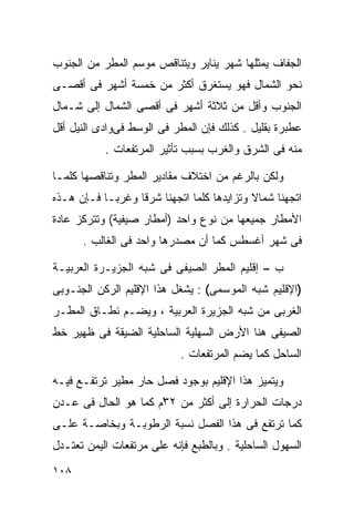 ‫ﺍﻟﺠﻔﺎﻑ ﻴﻤﺜﻠﻬﺎ ﺸﻬﺭ ﻴﻨﺎﻴﺭ ﻭﻴﺘﻨﺎﻗﺹ ﻤﻭﺴﻡ ﺍﻟﻤﻁﺭ ﻤﻥ ﺍﻟﺠﻨﻭﺏ‬
‫ﻨﺤﻭ ﺍﻟﺸﻤﺎل ﻓﻬﻭ ﻴﺴﺘﻐﺭﻕ ﺃﻜﺜﺭ ﻤﻥ ﺨﻤﺴﺔ ﺃﺸﻬﺭ ﻓﻰ ﺃﻗﺼـﻰ‬
‫ﺍﻟﺠﻨﻭﺏ ﻭﺃﻗل ﻤﻥ ﺜﻼﺜﺔ ﺃﺸﻬﺭ ﻓﻰ ﺃﻗﺼﻰ ﺍﻟﺸﻤﺎل ﺇﻟﻰ ﺸـﻤﺎل‬
‫ﻋﻁﺒﺭﺓ ﺒﻘﻠﻴل . ﻜﺫﻟﻙ ﻓﺈﻥ ﺍﻟﻤﻁﺭ ﻓﻰ ﺍﻟﻭﺴﻁ ﻓﻰﻭﺍﺩﻯ ﺍﻟﻨﻴل ﺃﻗل‬
           ‫ﻤﻨﻪ ﻓﻰ ﺍﻟﺸﺭﻕ ﻭﺍﻟﻐﺭﺏ ﺒﺴﺒﺏ ﺘﺄﺜﻴﺭ ﺍﻟﻤﺭﺘﻔﻌﺎﺕ .‬

‫ﻭﻟﻜﻥ ﺒﺎﻟﺭﻏﻡ ﻤﻥ ﺍﺨﺘﻼﻑ ﻤﻘﺎﺩﻴﺭ ﺍﻟﻤﻁﺭ ﻭﺘﻨﺎﻗﺼﻬﺎ ﻜﻠﻤـﺎ‬
‫ﺍﺘﺠﻬﻨﺎ ﺸﻤﺎﻻ ﻭﺘﺯﺍﻴﺩﻫﺎ ﻜﻠﻤﺎ ﺍﺘﺠﻬﻨﺎ ﺸﺭﻗﺎ ﻭﻏﺭﺒـﺎ ﻓـﺈﻥ ﻫـﺫﻩ‬
          ‫ﹰ‬      ‫ﹰ‬                         ‫ﹰ‬
‫ﺍﻷﻤﻁﺎﺭ ﺠﻤﻴﻌﻬﺎ ﻤﻥ ﻨﻭﻉ ﻭﺍﺤﺩ )ﺃﻤﻁﺎﺭ ﺼﻴﻔﻴﺔ( ﻭﺘﺘﺭﻜﺯ ﻋﺎﺩﺓ‬
      ‫ﻓﻰ ﺸﻬﺭ ﺃﻏﺴﻁﺱ ﻜﻤﺎ ﺃﻥ ﻤﺼﺩﺭﻫﺎ ﻭﺍﺤﺩ ﻓﻰ ﺍﻟﻐﺎﻟﺏ .‬

‫ﺏ – ﺇﻗﻠﻴﻡ ﺍﻟﻤﻁﺭ ﺍﻟﺼﻴﻔﻰ ﻓﻰ ﺸﺒﻪ ﺍﻟﺠﺯﻴـﺭﺓ ﺍﻟﻌﺭﺒﻴـﺔ‬
‫)ﺍﻹﻗﻠﻴﻡ ﺸﺒﻪ ﺍﻟﻤﻭﺴﻤﻰ( : ﻴﺸﻐل ﻫﺫﺍ ﺍﻹﻗﻠﻴﻡ ﺍﻟﺭﻜﻥ ﺍﻟﺠﻨـﻭﺒﻰ‬
‫ﺍﻟﻐﺭﺒﻰ ﻤﻥ ﺸﺒﻪ ﺍﻟﺠﺯﻴﺭﺓ ﺍﻟﻌﺭﺒﻴﺔ ، ﻭﻴﻀـﻡ ﻨﻁـﺎﻕ ﺍﻟﻤﻁـﺭ‬
‫ﺍﻟﺼﻴﻔﻰ ﻫﻨﺎ ﺍﻷﺭﺽ ﺍﻟﺴﻬﻠﻴﺔ ﺍﻟﺴﺎﺤﻠﻴﺔ ﺍﻟﻀﻴﻘﺔ ﻓﻰ ﻅﻬﻴﺭ ﺨﻁ‬
                            ‫ﺍﻟﺴﺎﺤل ﻜﻤﺎ ﻴﻀﻡ ﺍﻟﻤﺭﺘﻔﻌﺎﺕ .‬

‫ﻭﻴﺘﻤﻴﺯ ﻫﺫﺍ ﺍﻹﻗﻠﻴﻡ ﺒﻭﺠﻭﺩ ﻓﺼل ﺤﺎﺭ ﻤﻁﻴﺭ ﺘﺭﺘﻔـﻊ ﻓﻴـﻪ‬
‫ﺩﺭﺠﺎﺕ ﺍﻟﺤﺭﺍﺭﺓ ﺇﻟﻰ ﺃﻜﺜﺭ ﻤﻥ ٢٣ْﻡ ﻜﻤﺎ ﻫﻭ ﺍﻟﺤﺎل ﻓﻰ ﻋـﺩﻥ‬
‫ﻜﻤﺎ ﺘﺭﺘﻔﻊ ﻓﻰ ﻫﺫﺍ ﺍﻟﻔﺼل ﻨﺴﺒﺔ ﺍﻟﺭﻁﻭﺒـﺔ ﻭﺒﺨﺎﺼـﺔ ﻋﻠـﻰ‬
‫ﺍﻟﺴﻬﻭل ﺍﻟﺴﺎﺤﻠﻴﺔ . ﻭﺒﺎﻟﻁﺒﻊ ﻓﺈﻨﻪ ﻋﻠﻰ ﻤﺭﺘﻔﻌﺎﺕ ﺍﻟﻴﻤﻥ ﺘﻌﺘـﺩل‬
‫٨٠١‬
 