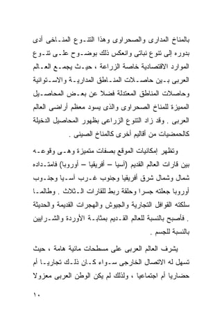 ‫ﺒﺎﻟﻤﻨﺎﺥ ﺍﻟﻤﺩﺍﺭﻯ ﻭﺍﻟﺼﺤﺭﺍﻭﻯ ﻭﻫﺫﺍ ﺍﻟﺘﻨـﻭﻉ ﺍﻟﻤﻨـﺎﺨﻰ ﺃﺩﻯ‬
‫ﺒﺩﻭﺭﻩ ﺇﻟﻰ ﺘﻨﻭﻉ ﻨﺒﺎﺘﻰ ﻭﺍﻨﻌﻜﺱ ﺫﻟﻙ ﺒﻭﻀـﻭﺡ ﻋﻠـﻰ ﺘﻨـﻭﻉ‬
‫ﺍﻟﻤﻭﺍﺭﺩ ﺍﻻﻗﺘﺼﺎﺩﻴﺔ ﺨﺎﺼﺔ ﺍﻟﺯﺭﺍﻋﺔ ، ﺤﻴـﺙ ﻴﺠﻤـﻊ ﺍﻟﻌـﺎﻟﻡ‬
‫ﺍﻟﻌﺭﺒﻰ ﺒـﻴﻥ ﺤﺎﺼـﻼﺕ ﺍﻟﻤﻨـﺎﻁﻕ ﺍﻟﻤﺩﺍﺭﻴـﺔ ﻭﺍﻻﺴـﺘﻭﺍﺌﻴﺔ‬
‫ﻭﺤﺎﺼﻼﺕ ﺍﻟﻤﻨﺎﻁﻕ ﺍﻟﻤﻌﺘﺩﻟﺔ ﻓﻀﻼ ﻋﻥ ﺒﻌـﺽ ﺍﻟﻤﺤﺎﺼـﻴل‬
                  ‫ﹰ‬
‫ﺍﻟﻤﻤﻴﺯﺓ ﻟﻠﻤﻨﺎﺥ ﺍﻟﺼﺤﺭﺍﻭﻯ ﻭﺍﻟﺫﻯ ﻴﺴﻭﺩ ﻤﻌﻅﻡ ﺃﺭﺍﻀﻰ ﺍﻟﻌﺎﻟﻡ‬
‫ﺍﻟﻌﺭﺒﻰ . ﻭﻗﺩ ﺯﺍﺩ ﺍﻟﺘﻨﻭﻉ ﺍﻟﺯﺭﺍﻋﻰ ﺒﻅﻬﻭﺭ ﺍﻟﻤﺤﺎﺼﻴل ﺍﻟﺩﺨﻴﻠﺔ‬
             ‫ﻜﺎﻟﺤﻤﻀﻴﺎﺕ ﻤﻥ ﺃﻗﺎﻟﻴﻡ ﺃﺨﺭﻯ ﻜﺎﻟﻤﻨﺎﺥ ﺍﻟﺼﻴﻨﻰ .‬

‫ﻭﺘﻅﻬﺭ ﺇﻤﻜﺎﻨﻴﺎﺕ ﺍﻟﻤﻭﻗﻊ ﺒﺼﻔﺎﺕ ﻤﺘﻤﻴﺯﺓ ﻭﻫـﻰ ﻭﻗﻭﻋـﻪ‬
‫ﺒﻴﻥ ﻗﺎﺭﺍﺕ ﺍﻟﻌﺎﻟﻡ ﺍﻟﻘﺩﻴﻡ )ﺁﺴﻴﺎ – ﺃﻓﺭﻴﻘﻴﺎ – ﺃﻭﺭﻭﺒﺎ( ﻓﺎﻤﺘـﺩﺍﺩﻩ‬
‫ﺸﻤﺎل ﻭﺸﻤﺎل ﺸﺭﻕ ﺃﻓﺭﻴﻘﻴﺎ ﻭﺠﻨﻭﺏ ﻏـﺭﺏ ﺁﺴـﻴﺎ ﻭﺠﻨـﻭﺏ‬
‫ﺃﻭﺭﻭﺒﺎ ﺠﻌﻠﺘﻪ ﺠﺴﺭﺍ ﻭﺤﻠﻘﺔ ﺭﺒﻁ ﻟﻠﻘﺎﺭﺍﺕ ﺍﻟـﺜﻼﺙ . ﻭﻁﺎﻟﻤـﺎ‬
                                   ‫ﹰ‬
‫ﺴﻠﻜﺘﻪ ﺍﻟﻘﻭﺍﻓل ﺍﻟﺘﺠﺎﺭﻴﺔ ﻭﺍﻟﺠﻴﻭﺵ ﻭﺍﻟﻬﺠﺭﺍﺕ ﺍﻟﻘﺩﻴﻤﺔ ﻭﺍﻟﺤﺩﻴﺜﺔ‬
‫. ﻓﺄﺼﺒﺢ ﺒﺎﻟﻨﺴﺒﺔ ﻟﻠﻌﺎﻟﻡ ﺍﻟﻘـﺩﻴﻡ ﺒﻤﺜﺎﺒـﺔ ﺍﻷﻭﺭﺩﺓ ﻭﺍﻟﺸـﺭﺍﻴﻴﻥ‬
                                            ‫ﺒﺎﻟﻨﺴﺒﺔ ﻟﻠﺠﺴﻡ .‬

‫ﻴﺸﺭﻑ ﺍﻟﻌﺎﻟﻡ ﺍﻟﻌﺭﺒﻰ ﻋﻠﻰ ﻤﺴﻁﺤﺎﺕ ﻤﺎﺌﻴﺔ ﻫﺎﻤﺔ ، ﺤﻴﺙ‬
‫ﺘﺴﻬل ﻟﻪ ﺍﻻﺘﺼﺎل ﺍﻟﺨﺎﺭﺠﻰ ﺴـﻭﺍﺀ ﻜـﺎﻥ ﺫﻟـﻙ ﺘﺠﺎﺭﻴـﺎ ﺃﻡ‬
   ‫ﹰ‬
‫ﺤﻀﺎﺭﻴﺎ ﺃﻡ ﺍﺠﺘﻤﺎﻋﻴﺎ ، ﻭﻟﺫﻟﻙ ﻟﻡ ﻴﻜﻥ ﺍﻟﻭﻁﻥ ﺍﻟﻌﺭﺒﻰ ﻤﻌﺯﻭﻻ‬
‫ﹰ‬                                 ‫ﹰ‬           ‫ﹰ‬

‫٠١‬
 