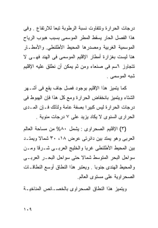 ‫ﺩﺭﺠﺎﺕ ﺍﻟﺤﺭﺍﺭﺓ ﻭﺘﺘﻔﺎﻭﺕ ﻨﺴﺒﺔ ﺍﻟﺭﻁﻭﺒﺔ ﺘﺒﻌﺎ ﻟﻼﺭﺘﻔﺎﻉ . ﻭﻓﻰ‬
              ‫ﹰ‬
‫ﻫﺫﺍ ﺍﻟﻔﺼل ﺍﻟﺤﺎﺭ ﻴﺴﻘﻁ ﺍﻟﻤﻁﺭ ﺍﻟﻤﻭﺴﻤﻰ ﺒﺴﺒﺏ ﻫﺒﻭﺏ ﺍﻟﺭﻴﺎﺡ‬
‫ﺍﻟﻤﻭﺴﻤﻴﺔ ﺍﻟﻐﺭﺒﻴﺔ ﻭﻤﺼﺩﺭﻫﺎ ﺍﻟﻤﺤﻴﻁ ﺍﻷﻁﻠﻨﻁﻲ. ﻭﺍﻷﻤﻁـﺎﺭ‬
‫ﻫﻨﺎ ﻟﻴﺴﺕ ﺒﻐﺯﺍﺭﺓ ﺃﻤﻁﺎﺭ ﺍﻹﻗﻠﻴﻡ ﺍﻟﻤﻭﺴﻤﻰ ﻓﻰ ﺍﻟﻬﻨﺩ ﻓﻬـﻰ ﻻ‬
‫ﺘﺘﺠﺎﻭﺯ ٦ﺴﻡ ﻓﻰ ﺼﻨﻌﺎﺀ ﻭﻤﻥ ﺜﻡ ﻴﻤﻜﻥ ﺃﻥ ﻨﻁﻠﻕ ﻋﻠﻴﻪ ﺍﻹﻗﻠﻴﻡ‬
                                         ‫ﺸﺒﻪ ﺍﻟﻤﻭﺴﻤﻰ .‬

‫ﻜﻤﺎ ﻴﺘﻤﻴﺯ ﻫﺫﺍ ﺍﻹﻗﻠﻴﻡ ﺒﻭﺠﻭﺩ ﻓﺼل ﺠﺎﻑ ﻴﻘﻊ ﻓﻰ ﺃﺸـﻬﺭ‬
‫ﺍﻟﺸﺘﺎﺀ ﻭﻴﺘﻤﻴﺯ ﺒﺎﻨﺨﻔﺎﺽ ﺍﻟﺤﺭﺍﺭﺓ ﻭﻤﻊ ﻜل ﻫﺫﺍ ﻓﺈﻥ ﺍﻟﻬﺒﻭﻁ ﻓﻰ‬
‫ﺩﺭﺠﺎﺕ ﺍﻟﺤﺭﺍﺭﺓ ﻟﻴﺱ ﻜﺒﻴﺭﺍ ﺒﺼﻔﺔ ﻋﺎﻤﺔ ﻭﻟﺫﻟﻙ ﻓـﺈﻥ ﺍﻟﻤـﺩﻯ‬
                            ‫ﹰ‬
      ‫ﺍﻟﺤﺭﺍﺭﻯ ﺍﻟﺴﻨﻭﻯ ﻻ ﻴﻜﺎﺩ ﻴﺯﻴﺩ ﻋﻠﻰ ٧ ﺩﺭﺠﺎﺕ ﻤﺌﻭﻴﺔ .‬

‫)٣( ﺍﻹﻗﻠﻴﻡ ﺍﻟﺼﺤﺭﺍﻭﻯ : ﻴﺸﻤل ٠٨% ﻤﻥ ﻤﺴﺎﺤﺔ ﺍﻟﻌﺎﻟﻡ‬
‫ﺍﻟﻌﺭﺒﻰ ﻭﻫﻭ ﻴﻤﺘﺩ ﺒﻴﻥ ﺩﺍﺌﺭﺘﻰ ﻋﺭﺽ ٨١، ٠٣ ﺸﻤﺎﻻ ﻭﻴﻤﺘـﺩ‬
       ‫ﹰ‬    ‫ْ‬
‫ﺒﻴﻥ ﺍﻟﻤﺤﻴﻁ ﺍﻷﻁﻠﻨﻁﻰ ﻏﺭﺒﺎ ﻭﺍﻟﺨﻠﻴﺞ ﺍﻟﻌﺭﺒـﻰ ﺸـﺭﻗﺎ ﻭﻤـﻥ‬
     ‫ﹰ‬                     ‫ﹰ‬
‫ﺴﻭﺍﺤل ﺍﻟﺒﺤﺭ ﺍﻟﻤﺘﻭﺴﻁ ﺸﻤﺎﻻ ﺤﺘﻰ ﺴﻭﺍﺤل ﺍﻟﺒﺤـﺭ ﺍﻟﻌﺭﺒـﻰ‬
                         ‫ﹰ‬
‫ﻭﺍﻟﻤﺤﻴﻁ ﺍﻟﻬﻨﺩﻯ ﺠﻨﻭﺒﺎ . ﻭﻴﻌﺘﺒﺭ ﻫﺫﺍ ﺍﻟﻨﻁﺎﻕ ﺃﻭﺴﻊ ﺍﻟﻨﻁﺎﻗـﺎﺕ‬
                                   ‫ﹰ‬
                          ‫ﺍﻟﺼﺤﺭﺍﻭﻴﺔ ﻋﻠﻰ ﻤﺴﺘﻭﻯ ﺍﻟﻌﺎﻟﻡ.‬

‫ﻭﻴﺘﻤﻴﺯ ﻫﺫﺍ ﺍﻟﻨﻁﺎﻕ ﺍﻟﺼﺤﺭﺍﻭﻯ ﺒﺎﻟﺨﺼـﺎﺌﺹ ﺍﻟﻤﻨﺎﺨﻴـﺔ‬


‫٩٠١‬
 