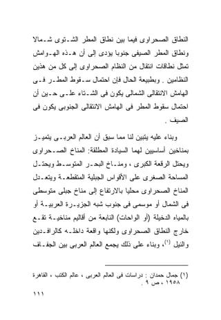 ‫ﺍﻟﻨﻁﺎﻕ ﺍﻟﺼﺤﺭﺍﻭﻯ ﻓﻴﻤﺎ ﺒﻴﻥ ﻨﻁﺎﻕ ﺍﻟﻤﻁﺭ ﺍﻟﺸـﺘﻭﻯ ﺸـﻤﺎﻻ‬
‫ﹰ‬
‫ﻭﻨﻁﺎﻕ ﺍﻟﻤﻁﺭ ﺍﻟﺼﻴﻔﻰ ﺠﻨﻭﺒﺎ ﻴﺅﺩﻯ ﺇﻟﻰ ﺃﻥ ﻫـﺫﻩ ﺍﻟﻬـﻭﺍﻤﺵ‬
                          ‫ﹰ‬
‫ﺘﻤﺜل ﻨﻁﺎﻗﺎﺕ ﺍﻨﺘﻘﺎل ﻤﻥ ﺍﻟﻨﻅﺎﻡ ﺍﻟﺼﺤﺭﺍﻭﻯ ﺇﻟﻰ ﻜل ﻤﻥ ﻫﺫﻴﻥ‬
‫ﺍﻟﻨﻅﺎﻤﻴﻥ . ﻭﺒﻁﺒﻴﻌﺔ ﺍﻟﺤﺎل ﻓﺈﻥ ﺍﺤﺘﻤﺎل ﺴـﻘﻭﻁ ﺍﻟﻤﻁـﺭ ﻓـﻰ‬
‫ﺍﻟﻬﺎﻤﺵ ﺍﻻﻨﺘﻘﺎﻟﻰ ﺍﻟﺸﻤﺎﻟﻰ ﻴﻜﻭﻥ ﻓﻰ ﺍﻟﺸـﺘﺎﺀ ﻋﻠـﻰ ﺤـﻴﻥ ﺃﻥ‬
‫ﺍﺤﺘﻤﺎل ﺴﻘﻭﻁ ﺍﻟﻤﻁﺭ ﻓﻰ ﺍﻟﻬﺎﻤﺵ ﺍﻻﻨﺘﻘﺎﻟﻰ ﺍﻟﺠﻨﻭﺒﻰ ﻴﻜﻭﻥ ﻓﻰ‬
                                                     ‫ﺍﻟﺼﻴﻑ .‬

‫ﻭﺒﻨﺎﺀ ﻋﻠﻴﻪ ﻴﺘﺒﻴﻥ ﻟﻨﺎ ﻤﻤﺎ ﺴﺒﻕ ﺃﻥ ﺍﻟﻌﺎﻟﻡ ﺍﻟﻌﺭﺒـﻰ ﻴﺘﻤﻴـﺯ‬
                                                ‫‪‬‬
‫ﺒﻤﻨﺎﺨﻴﻥ ﺃﺴﺎﺴﻴﻴﻥ ﻟﻬﻤﺎ ﺍﻟﺴﻴﺎﺩﺓ ﺍﻟﻤﻁﻠﻘﺔ: ﺍﻟﻤﻨﺎﺥ ﺍﻟﺼـﺤﺭﺍﻭﻯ‬
‫ﻭﻴﺤﺘل ﺍﻟﺭﻗﻌﺔ ﺍﻟﻜﺒﺭﻯ ، ﻭﻤﻨـﺎﺥ ﺍﻟﺒﺤـﺭ ﺍﻟﻤﺘﻭﺴـﻁ ﻭﻴﺤﺘـل‬
‫ﺍﻟﻤﺴﺎﺤﺔ ﺍﻟﺼﻐﺭﻯ ﻋﻠﻰ ﺍﻷﻗﻭﺍﺱ ﺍﻟﺠﺒﻠﻴﺔ ﺍﻟﻤﺘﻘﻁﻌـﺔ ﻭﻴﺘﻌـﺩل‬
‫ﺍﻟﻤﻨﺎﺥ ﺍﻟﺼﺤﺭﺍﻭﻯ ﻤﺤﻠﻴﺎ ﺒﺎﻻﺭﺘﻔﺎﻉ ﺇﻟﻰ ﻤﻨﺎﺥ ﺠﺒﻠﻰ ﻤﺘﻭﺴﻁﻰ‬
                              ‫ﹰ‬
‫ﻓﻰ ﺍﻟﺸﻤﺎل ﺃﻭ ﻤﻭﺴﻤﻰ ﻓﻰ ﺠﻨﻭﺏ ﺸﺒﻪ ﺍﻟﺠﺯﻴـﺭﺓ ﺍﻟﻌﺭﺒﻴـﺔ ﺃﻭ‬
‫ﺒﺎﻟﻤﻴﺎﻩ ﺍﻟﺩﺨﻴﻠﺔ )ﺃﻭ ﺍﻟﻭﺍﺤﺎﺕ( ﺍﻟﻨﺎﺒﻌﺔ ﻤﻥ ﺃﻗﺎﻟﻴﻡ ﻤﻨﺎﺨﻴـﺔ ﺘﻘـﻊ‬
‫ﺨﺎﺭﺝ ﺍﻟﻨﻁﺎﻕ ﺍﻟﺼﺤﺭﺍﻭﻯ ﻭﻟﻜﻨﻬﺎ ﻭﺍﻗﻌﺔ ﺩﺍﺨﻠـﻪ ﻜﺎﻟﺭﺍﻓـﺩﻴﻥ‬
‫ﻭﺍﻟﻨﻴل )١(، ﻭﺒﻨﺎﺀ ﻋﻠﻰ ﺫﻟﻙ ﻴﺠﻤﻊ ﺍﻟﻌﺎﻟﻡ ﺍﻟﻌﺭﺒﻰ ﺒﻴﻥ ﺍﻟﺠﻔـﺎﻑ‬
                                       ‫‪‬‬


‫)١( ﺠﻤﺎل ﺤﻤﺩﺍﻥ : ﺩﺭﺍﺴﺎﺕ ﻓﻰ ﺍﻟﻌﺎﻟﻡ ﺍﻟﻌﺭﺒﻰ ، ﻋﺎﻟﻡ ﺍﻟﻜﺘﺏ ، ﺍﻟﻘﺎﻫﺭﺓ‬
                                             ‫٨٥٩١ ، ﺹ ٩ .‬
‫١١١‬
 