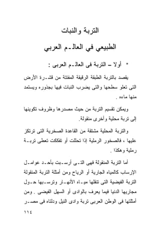 ‫ﺍﻟﺘﺭﺒﺔ ﻭﺍﻟﻨﺒﺎﺕ‬
          ‫ﺍﻟﻁﺒﻴﻌﻲ ﻓﻲ ﺍﻟﻌﺎﻟـﻡ ﺍﻟﻌﺭﺒﻲ‬

            ‫* ﺃﻭﻻ – ﺍﻟﺘﺭﺒﺔ ﻓﻰ ﺍﻟﻌﺎﻟـﻡ ﺍﻟﻌﺭﺒﻰ :‬
                                         ‫ﹰ‬
‫ﻴﻘﺼﺩ ﺒﺎﻟﺘﺭﺒﺔ ﺍﻟﻁﺒﻘﺔ ﺍﻟﺭﻗﻴﻘﺔ ﺍﻟﻤﻔﺘﺘﺔ ﻤﻥ ﻗﺸـﺭﺓ ﺍﻷﺭﺽ‬
‫ﺍﻟﺘﻰ ﺘﻌﻠﻭ ﺴﻁﺤﻬﺎ ﻭﺍﻟﺘﻰ ﻴﻀﺭﺏ ﺍﻟﻨﺒﺎﺕ ﻓﻴﻬﺎ ﺒﺠﺫﻭﺭﻩ ﻭﻴﺴﺘﻤﺩ‬
                                               ‫ﻤﻨﻬﺎ ﻤﺎﺀﻩ .‬

‫ﻭﻴﻤﻜﻥ ﺘﻘﺴﻴﻡ ﺍﻟﺘﺭﺒﺔ ﻤﻥ ﺤﻴﺙ ﻤﺼﺩﺭﻫﺎ ﻭﻅﺭﻭﻑ ﺘﻜﻭﻴﻨﻬﺎ‬
                            ‫ﺇﻟﻰ ﺘﺭﺒﺔ ﻤﺤﻠﻴﺔ ﻭﺃﺨﺭﻯ ﻤﻨﻘﻭﻟﺔ.‬

‫ﻭﺍﻟﺘﺭﺒﺔ ﺍﻟﻤﺤﻠﻴﺔ ﻤﺸﺘﻘﺔ ﻤﻥ ﺍﻟﻘﺎﻋﺩﺓ ﺍﻟﺼﺨﺭﻴﺔ ﺍﻟﺘﻰ ﺘﺭﺘﻜﺯ‬
‫ﻋﻠﻴﻬﺎ ، ﻓﺎﻟﺼﺨﻭﺭ ﺍﻟﺭﻤﻠﻴﺔ ﺇﺫﺍ ﺘﺤﻠﻠﺕ ﺃﻭ ﺘﻔﻜﻜﺕ ﺘﻌﻁﻰ ﺘﺭﺒـﺔ‬
                                            ‫ﺭﻤﻠﻴﺔ ﻭﻫﻜﺫﺍ .‬

‫ﺃﻤﺎ ﺍﻟﺘﺭﺒﺔ ﺍﻟﻤﻨﻘﻭﻟﺔ ﻓﻬﻰ ﺍﻟﺘـﻰ ﺃﺭﺴـﺒﺕ ﺒﺄﺤـﺩ ﻋﻭﺍﻤـل‬
‫ﺍﻹﺭﺴﺎﺏ ﻜﺎﻟﻤﻴﺎﻩ ﺍﻟﺠﺎﺭﻴﺔ ﺃﻭ ﺍﻟﺭﻴﺎﺡ ﻭﻤﻥ ﺃﻤﺜﻠﺔ ﺍﻟﺘﺭﺒﺔ ﺍﻟﻤﻨﻘﻭﻟﺔ‬
‫ﺍﻟﺘﺭﺒﺔ ﺍﻟﻔﻴﻀﻴﺔ ﺍﻟﺘﻰ ﺘﻨﻘﻠﻬﺎ ﻤﻴـﺎﻩ ﺍﻷﻨﻬـﺎﺭ ﻭﺘﺭﺴـﺒﻬﺎ ﺤـﻭل‬
‫ﻤﺠﺎﺭﻴﻬﺎ ﺍﻟﺩﻨﻴﺎ ﻓﻴﻤﺎ ﻴﻌﺭﻑ ﺒﺎﻟﻭﺍﺩﻯ ﺃﻭ ﺍﻟﺴﻬل ﺍﻟﻔﻴﻀﻰ . ﻭﻤﻥ‬
‫ﺃﻤﺜﻠﺘﻬﺎ ﻓﻰ ﺍﻟﻭﻁﻥ ﺍﻟﻌﺭﺒﻰ ﺘﺭﺒﺔ ﻭﺍﺩﻯ ﺍﻟﻨﻴل ﻭﺩﻟﺘﺎﻩ ﻓﻰ ﻤﺼـﺭ‬
‫٤١١‬
 