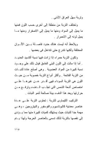 ‫ﻭﺘﺭﺒﺔ ﺴﻬل ﺍﻟﻌﺭﺍﻕ ﺍﻷﺩﻨﻰ .‬

‫ﻭﺘﺨﺘﻠﻑ ﺍﻟﺘﺭﺒﺔ ﻤﻥ ﻤﻨﻁﻘﺔ ﺇﻟﻰ ﺃﺨﺭﻯ ﺤﺴﺏ ﺍﻟﻠﻭﻥ ﻓﻤﻨﻬﺎ‬
‫ﻤﺎ ﻴﻤﻴل ﺇﻟﻰ ﺍﻟﺴﻭﺍﺩ ﻭﻤﻨﻬﺎ ﻤﺎ ﻴﻤﻴل ﺇﻟﻰ ﺍﻻﺼﻔﺭﺍﺭ ﻭﻤﻨﻬﺎ ﻤـﺎ‬
                                ‫ﻴﻤﻴل ﻟﻭﻨﻪ ﺇﻟﻰ ﺍﻻﺤﻤﺭﺍﺭ .‬

‫ﻭﻴﻼﺤﻅ ﺃﻨﻪ ﻟﻴﺴﺕ ﻫﻨﺎﻙ ﺤﺩﻭﺩ ﻓﺎﺼـﻠﺔ ﺒـﻴﻥ ﺍﻷﻟـﻭﺍﻥ‬
            ‫ﺍﻟﻤﺨﺘﻠﻔﺔ ﻭﻟﻜﻨﻬﺎ ﺘﺘﺩﺭﺝ ﺤﺘﻰ ﺘﺘﺩﺍﺨل ﻓﻰ ﺒﻌﻀﻬﺎ .‬

‫ﻭﺘﻜﻭﻥ ﺍﻟﺘﺭﺒﺔ ﺤﻤﺭﺍﺀ ﺇﺫﺍ ﺯﺍﺩﺕ ﻓﻴﻬﺎ ﻨﺴﺒﺔ ﺃﻜﺎﺴﻴﺩ ﺍﻟﺤﺩﻴـﺩ‬
‫. ﺃﻤﺎ ﺇﺫﺍ ﻤﺎﻟﺕ ﺇﻟﻰ ﺍﻟﻠﻭﻥ ﺍﻟﺒﻨﻰ ﺍﻟﻐﺎﻤﻕ ﻓﻴﺩل ﺫﻟﻙ ﻋﻠﻰ ﻭﺠـﻭﺩ‬
‫ﻨﺴﺒﺔ ﻜﺒﻴﺭﺓ ﻤﻥ ﺍﻟﻤﻭﺍﺩ ﺍﻟﻌﻀﻭﻴﺔ . ﻭﻫﻰ ﺃﺼﻠﺢ ﻋﺎﺩﺓ ﻟﻠﻨﺒـﺎﺕ‬
‫ﻤﻥ ﺍﻟﺘﺭﺒﺔ ﺍﻟﻔﺎﺘﺤﺔ . ﻭﺃﻜﺜﺭ ﺃﻨﻭﺍﻉ ﺍﻟﺘﺭﺒﺔ ﺨﺼﻭﺒﺔ ﻤـﻥ ﺤﻴـﺙ‬
‫ﺍﻟﻠﻭﻥ ﻫﻰ ﺍﻟﺘﺭﺒﺔ ﺍﻟﺴﻭﺩﺍﺀ ﻓﻬﻰ ﺃﻗـﺩﺭ ﻋـﻥ ﻏﻴﺭﻫـﺎ ﻋﻠـﻰ‬
‫ﺍﻤﺘﺼﺎﺹ ﺃﺸﻌﺔ ﺍﻟﺸﻤﺱ ﺍﻟﺘﻰ ﺘﺠﻠـﺏ ﺍﻟـﺩﻑﺀ ﻭﺘﺭﻓـﻊ ﻤـﻥ‬
        ‫ﺤﺭﺍﺭﺘﻬﺎ ﻭﻴﻌﺩ ﻫﺫﺍ ﺍﻟﺩﻑﺀ ﺒﻴﺌﺔ ﺼﺎﻟﺤﺔ ﻟﻨﻤﻭ ﺍﻟﻨﺒﺎﺕ .‬

‫ﺍﻟﺘﺭﻜﻴﺏ ﺍﻟﻜﻴﻤﺎﻭﻯ ﻟﻠﺘﺭﺒﺔ : ﺘﺤﺘﻭﻯ ﺍﻟﺘﺭﺒﺔ ﻋﻠـﻰ ﻋـﺩﺓ‬
‫ﻋﻨﺎﺼﺭ ﻤﻌﺩﻨﻴﺔ ﻜﺎﻟﺒﻭﺘﺎﺴﻴﻭﻡ ﻭﺍﻟﻔﻭﺴﻔﻭﺭ ﻭﺍﻟﻨﻴﺘﺭﻭﺠﻴﻥ ، ﻭﻫـﻰ‬
‫ﻤﻬﻤﺔ ﺠﺩﺍ ﻟﻠﻨﺒﺎﺕ ﺤﻴﺙ ﻴﺴﺘﻬﻠﻙ ﻜﻤﻴﺎﺕ ﻜﺒﻴﺭﺓ ﻤﻨﻬﺎ ﻤﻤﺎ ﻴـﺅﺩﻯ‬
                                             ‫ﹰ‬
‫ﺇﻟﻰ ﻨﻘﺼﻬﺎ ﺒﺎﻟﺘﺭﺒﺔ ﻟﺫﻟﻙ ﺘﺴﻤﻰ ﺒﺎﻟﻌﻨﺎﺼﺭ ﺍﻟﺤﺭﺠﺔ ﻭﻟﻬﺫﺍ ﻴـﺘﻡ‬


‫٥١١‬
 