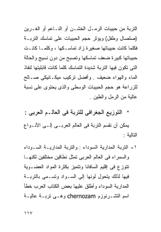 ‫ﺍﻟﺘﺭﺒﺔ ﻤﻥ ﺤﺒﻴﺒﺎﺕ ﺍﻟﺭﻤـل ﺍﻟﺨﺸـﻥ ﺃﻭ ﺍﻟﻨـﺎﻋﻡ ﺃﻭ ﺍﻟﻐـﺭﻴﻥ‬
‫)ﺼﻠﺼﺎل ﻭﻁﻔل( ﻭﻴﺅﺜﺭ ﺤﺠﻡ ﺍﻟﺤﺒﻴﺒﺎﺕ ﻋﻠﻰ ﺘﻤﺎﺴﻙ ﺍﻟﺘﺭﺒـﺔ‬
‫ﻓﻜﻠﻤﺎ ﻜﺎﻨﺕ ﺤﺒﻴﺒﺎﺘﻬﺎ ﺼﻐﻴﺭﺓ ﺯﺍﺩ ﺘﻤﺎﺴـﻜﻬﺎ ، ﻭﻜﻠﻤـﺎ ﻜﺎﻨـﺕ‬
‫ﺤﺒﻴﺒﺎﺘﻬﺎ ﻜﺒﻴﺭﺓ ﻀﻌﻑ ﺘﻤﺎﺴﻜﻬﺎ ﻭﺘﺼﺒﺢ ﻤﻥ ﺩﻭﻥ ﻨﺴﻴﺞ ﻭﺍﻟﺤﺎﻟﺔ‬
‫ﺍﻟﺘﻰ ﺘﻜﻭﻥ ﻓﻴﻬﺎ ﺍﻟﺘﺭﺒﺔ ﺸﺩﻴﺩﺓ ﺍﻟﺘﻤﺎﺴﻙ ﻜﻠﻤﺎ ﻜﺎﻨﺕ ﻗﺎﺒﻠﻴﺘﻬﺎ ﻟﻨﻔﺎﺫ‬
‫ﺍﻟﻤﺎﺀ ﻭﺍﻟﻬﻭﺍﺀ ﻀﻌﻴﻑ . ﻭﺃﻓﻀل ﺘﺭﻜﻴﺏ ﻤﻴﻜـﺎﻨﻴﻜﻰ ﺼـﺎﻟﺢ‬
‫ﻟﻠﺯﺭﺍﻋﺔ ﻫﻭ ﺤﺠﻡ ﺍﻟﺤﺒﻴﺒﺎﺕ ﺍﻟﻭﺴﻁﻰ ﻭﺍﻟﺫﻯ ﻴﺤﺘﻭﻯ ﻋﻠﻰ ﻨﺴﺒﺔ‬
                                  ‫ﻋﺎﻟﻴﺔ ﻤﻥ ﺍﻟﺭﻤل ﻭﺍﻟﻁﻴﻥ .‬

‫* ﺍﻟﺘﻭﺯﻴﻊ ﺍﻟﺠﻐﺭﺍﻓﻰ ﻟﻠﺘﺭﺒﺔ ﻓﻰ ﺍﻟﻌﺎﻟـﻡ ﺍﻟﻌﺭﺒﻰ :‬
‫ﻴﻤﻜﻥ ﺃﻥ ﻨﻘﺴﻡ ﺍﻟﺘﺭﺒﺔ ﻓﻰ ﺍﻟﻌﺎﻟﻡ ﺍﻟﻌﺭﺒـﻰ ﺇﻟـﻰ ﺍﻷﻨـﻭﺍﻉ‬
                                                    ‫ﺍﻟﺘﺎﻟﻴﺔ :‬

‫١- ﺍﻟﺘﺭﺒﺔ ﺍﻟﻤﺩﺍﺭﻴﺔ ﺍﻟﺴﻭﺩﺍﺀ : ﻭﺍﻟﺘﺭﺒﺔ ﺍﻟﻤﺩﺍﺭﻴـﺔ ﺍﻟﺴـﻭﺩﺍﺀ‬
‫ﻭﺍﻟﺴﻤﺭﺍﺀ ﻓﻰ ﺍﻟﻌﺎﻟﻡ ﺍﻟﻌﺭﺒﻰ ﺘﻤﺜل ﻨﻁﺎﻗﻴﻥ ﻤﺨﺘﻠﻔﻴﻥ ﻟﻜﻨﻬـﺎ‬
‫ﺘﺘﻭﺯﻉ ﻓﻰ ﺇﻗﻠﻴﻡ ﺍﻟﺴﺎﻓﺎﻨﺎ ﻭﺘﺘﻤﻴﺯ ﺒﻜﺜﺭﺓ ﺍﻟﻤﻭﺍﺩ ﺍﻟﻌﻀـﻭﻴﺔ‬
‫ﻓﻴﻬﺎ ﻟﺫﻟﻙ ﻴﺘﺤﻭل ﻟﻭﻨﻬﺎ ﺇﻟﻰ ﺍﻟﺴـﻭﺍﺩ ﻭﺘﺴـﻤﻰ ﺒﺎﻟﺘﺭﺒـﺔ‬
‫ﺍﻟﻤﺩﺍﺭﻴﺔ ﺍﻟﺴﻭﺩﺍﺀ ﻭﺃﻁﻠﻕ ﻋﻠﻴﻬﺎ ﺒﻌﺽ ﺍﻟﻜﺘﺎﺏ ﺍﻟﻌﺭﺏ ﺨﻁﺄ‬
‫ﺍﺴﻡ ﺍﻟﺘﺸـﺭﻨﻭﺯﻡ ‪ chernozam‬ﻭﻫـﻰ ﺘﺭﺒـﺔ ﻋﺎﻟﻴـﺔ‬

‫٧١١‬
 