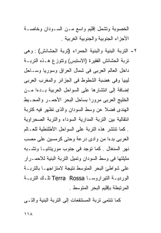 ‫ﺍﻟﺨﺼﻭﺒﺔ ﻭﺘﺸﻤل ﺇﻗﻠﻴﻡ ﻭﺍﺴﻊ ﻤـﻥ ﺍﻟﺴـﻭﺩﺍﻥ ﻭﺨﺎﺼـﺔ‬
                   ‫ﺍﻷﺠﺯﺍﺀ ﺍﻟﺠﻨﻭﺒﻴﺔ ﻭﺍﻟﺠﻨﻭﺒﻴﺔ ﺍﻟﻐﺭﺒﻴﺔ .‬

‫٢- ﺍﻟﺘﺭﺒﺔ ﺍﻟﺒﻨﻴﺔ ﻭﺍﻟﺒﻨﻴﺔ ﺍﻟﺤﻤﺭﺍﺀ )ﺘﺭﺒﺔ ﺍﻟﺤﺸﺎﺌﺵ( : ﻭﻫﻰ‬
‫ﺘﺭﺒﺔ ﺍﻟﺤﺸﺎﺌﺵ ﺍﻟﻔﻘﻴﺭﺓ )ﺍﻻﺴﺘﺒﺱ( ﻭﺘﺘﻭﺯﻉ ﻫـﺫﻩ ﺍﻟﺘﺭﺒـﺔ‬
‫ﺩﺍﺨل ﺍﻟﻌﺎﻟﻡ ﺍﻟﻌﺭﺒﻰ ﻓﻰ ﺸﻤﺎل ﺍﻟﻌﺭﺍﻕ ﻭﺴﻭﺭﻴﺎ ﻭﺴـﺎﺤل‬
‫ﻟﻴﺒﻴﺎ ﻭﻓﻰ ﻫﻀﺒﺔ ﺍﻟﺸﻁﻭﻁ ﻓﻰ ﺍﻟﺠﺯﺍﺌﺭ ﻭﺍﻟﻤﻐﺭﺏ ﺍﻟﻌﺭﺒﻰ‬
‫ﺇﻀﺎﻓﺔ ﺇﻟﻰ ﺍﻨﺘﺸﺎﺭﻫﺎ ﻋﻠﻰ ﺍﻟﺴﻭﺍﺤل ﺍﻟﻌﺭﺒﻴﺔ ﺒـﺩﺀﺍ ﻤـﻥ‬
    ‫ﹰ‬
‫ﺍﻟﺨﻠﻴﺞ ﺍﻟﻌﺭﺒﻰ ﻤﺭﻭﺭﺍ ﺒﺴﺎﺤل ﺍﻟﺒﺤﺭ ﺍﻷﺤﻤـﺭ ﻭﺍﻟﻤﺤـﻴﻁ‬
                            ‫ﹰ‬
‫ﺍﻟﻬﻨﺩﻯ ﻓﻀﻼ ﻋﻥ ﻭﺴﻁ ﺍﻟﺴﻭﺩﺍﻥ ﻭﺍﻟﺫﻯ ﺘﻅﻬﺭ ﻓﻴﻪ ﻜﺘﺭﺒﺔ‬
                                    ‫ﹰ‬
‫ﺍﻨﺘﻘﺎﻟﻴﺔ ﺒﻴﻥ ﺍﻟﺘﺭﺒﺔ ﺍﻟﻤﺩﺍﺭﻴﺔ ﺍﻟﺴﻭﺩﺍﺀ ﻭﺍﻟﺘﺭﺒﺔ ﺍﻟﺼﺤﺭﺍﻭﻴﺔ‬
‫. ﻜﻤﺎ ﺘﻨﺘﺸﺭ ﻫﺫﻩ ﺍﻟﺘﺭﺒﺔ ﻋﻠﻰ ﺍﻟﺴﻭﺍﺤل ﺍﻷﻁﻠﻨﻁﻴﺔ ﻟﻠﻌـﺎﻟﻡ‬
‫ﺍﻟﻌﺭﺒﻰ ﺒﺩﺀﺍ ﻤﻥ ﻭﺍﺩﻯ ﺩﺭﻋﺔ ﻭﺤﺘﻰ ﻜﺭﻤﺴﻴﻥ ﻋﻠﻰ ﻤﺼﺏ‬
                                 ‫ﹰ‬
‫ﻨﻬﺭ ﺍﻟﺴﻨﻐﺎل . ﻜﻤﺎ ﺘﻭﺠﺩ ﻓﻰ ﺠﻨﻭﺏ ﻤﻭﺭﻴﺘﺎﻨﻴـﺎ ﻭﺘﺸـﺒﻪ‬
‫ﻤﺜﻴﻠﺘﻬﺎ ﻓﻰ ﻭﺴﻁ ﺍﻟﺴﻭﺩﺍﻥ ﻭﺘﻤﻴل ﺍﻟﺘﺭﺒﺔ ﺍﻟﺒﻨﻴﺔ ﻟﻼﺤﻤـﺭﺍﺭ‬
‫ﻋﻠﻰ ﺸﻭﺍﻁﺊ ﺍﻟﺒﺤﺭ ﺍﻟﻤﺘﻭﺴﻁ ﻨﺘﻴﺠﺔ ﻻﻤﺘﺯﺍﺠﻬـﺎ ﺒﺎﻟﺘﺭﺒـﺔ‬
‫ﺍﻟﻭﺭﺩﻴـﺔ ﺍﻟﺘﻴﺭﺍﺭﻭﺴـﺎ ‪ Terra Rossa‬ﺘﻠـﻙ ﺍﻟﺘﺭﺒـﺔ‬
 ‫ـ‬       ‫ـ‬                ‫ـ‬           ‫ـ‬
                       ‫ﺍﻟﻤﺭﺘﺒﻁﺔ ﺒﺈﻗﻠﻴﻡ ﺍﻟﺒﺤﺭ ﺍﻟﻤﺘﻭﺴﻁ .‬

‫ﻜﻤﺎ ﺘﻨﺘﻤﻰ ﺘﺭﺒﺔ ﺍﻟﻤﺴﺘﻨﻘﻌﺎﺕ ﺇﻟﻰ ﺍﻟﺘﺭﺒﺔ ﺍﻟﺒﻨﻴﺔ ﻭﺍﻟﺘـﻰ‬

‫٨١١‬
 