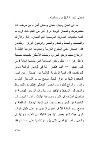 ‫ﺘﻐﻁﻰ ﻨﺤﻭ ٢١% ﻤﻥ ﻤﺴﺎﺤﺘﻪ .‬

‫ﺃﻤﺎ ﻓﻰ ﺍﻟﻴﻤﻥ ﻭﺠﺒﺎل ﻋﻤﺎﻥ ﻭﺒﻌﺽ ﺃﺠﺯﺍﺀ ﻤﻥ ﻤﺭﺘﻔﻌـﺎﺕ‬
‫ﺤﻀﺭﻤﻭﺕ ﻭﺍﻟﺤﺠﺎﺯ ﻓﻴﻭﺠﺩ ﻨﻭﻉ ﺁﺨﺭ ﻤﻥ ﺍﻟﻐﺎﺒـﺎﺕ ﻗﺭﻴـﺏ‬
‫ﺍﻟﺸﺒﻪ ﺒﺎﻟﻐﺎﺒﺎﺕ ﺍﻟﻤﺩﺍﺭﻴﺔ ﺍﻟﻤﻭﺴﻤﻴﺔ ﺃﻫﻡ ﺃﺸﺠﺎﺭﻩ ﺍﻵﺜل ﻭﺍﻷﺭﺍﻙ‬
‫ﻭﺍﻟﻘﻀﺎﺏ ﻭﺍﻟﺴﻨﻁ ﻭﺍﻟﺴﺩﺭ ﻭﺍﻟﺴﻤﺭ ﻭﺍﻟﺯﻴﺘﻭﻥ ﺍﻟﺒﺭﻯ . ﻭﺘﻜﺜـﺭ‬
‫ﻫﺫﻩ ﺍﻷﺸﺠﺎﺭ ﻋﻠﻰ ﺍﻟﺴﻔﻭﺡ ﺍﻟﻐﺭﺒﻴﺔ ﻭﺍﻟﺠﻨﻭﺒﻴﺔ ﺍﻟﻐﺭﺒﻴﺔ ﺍﻟﻘﻠﻴﻠـﺔ‬
‫ﺍﻻﺭﺘﻔﺎﻉ ﺤﻴﺙ ﺘﺭﺘﻔﻊ ﺍﻟﺤﺭﺍﺭﺓ ﻭﺘﺴﻘﻁ ﺍﻷﻤﻁﺎﺭ ﺒﻜﻤﻴﺎﺕ ﻤﻨﺎﺴﺒﺔ‬
‫ﻻ ﺘﻘل ﻋﻥ ٠٠٦ ﻤﻠﻠﻡ ﻭﺘﻘﺩﺭ ﺍﻟﻤﺴﺎﺤﺔ ﺍﻟﺘﻰ ﺘﺸﻐﻠﻬﺎ ﺍﻟﻐﺎﺒﺔ ﻓـﻰ‬
‫ﺍﻟﻴﻤﻥ ﺒﻨﺤﻭ ٠٥١ ﺃﻟﻑ ﻫﻜﺘﺎﺭ . ﺃﻤﺎ ﻓﻰ ﺍﻟﻭﺩﻴﺎﻥ ﺍﻟﻭﺍﻗﻌﺔ ﺒـﻴﻥ‬
‫ﺍﻟﻤﺭﺘﻔﻌﺎﺕ ﻓﺈﻥ ﻜﻤﻴﺔ ﺍﻟﺭﻁﻭﺒﺔ ﺍﻟﻨﺎﺸﺌﺔ ﻤﻥ ﺍﻷﻤﻁﺎﺭ ﻭﻤﻥ ﺍﻟﻤﻴﺎﻩ‬
‫ﺍﻟﻤﻨﺤﺩﺭﺓ ﺇﻟﻴﻬﺎ ﻤﻥ ﻓﻭﻕ ﺍﻟﺠﺒﺎل ﺘﺴﻤﺢ ﺒﻨﻤـﻭ ﺃﺸـﺠﺎﺭ ﺍﻟﻴﺸـﻡ‬
‫ﻭﺍﻟﻤﺭﻭ ﻭﺃﻨﻭﺍﻉ ﻜﺜﻴﺭﺓ ﻤﻥ ﺍﻟﺠﻤﻴﺯ ﺍﻟﺒﻨﻐﺎﻟﻰ )ﻓﻴﻜﺱ( ﻭﺍﻟﺤﻤـﺎﻁ‬
‫ﻭﺍﻟﺴﻴﻤﻭﻙ ﻭﺍﻟﻤﺨﻴﻁ ﻭﺍﻷﺨﻴﺭ ﻤﻥ ﻨﺒﺎﺘـﺎﺕ ﺍﻟـﻴﻤﻥ ﺍﻟﻬﺎﻤـﺔ ﺇﺫ‬
‫ﺘﺴﺘﻌﻤل ﺃﺨﺸﺎﺒﻪ ﻓﻰ ﺍﻟﺒﻨﺎﺀ ﻭﺼﻨﺎﻋﺔ ﺍﻷﺜﺎﺙ . ﺃﻤـﺎ ﺍﻟﻬﻀـﺎﺏ‬
‫ﺍﻟﺩﺍﺨﻠﻴﺔ ﻤﻥ ﺍﻟﻴﻤﻥ ﻭﺤﻀﺭﻤﻭﺕ ﻓﺈﻥ ﻜﻤﻴﺔ ﺍﻷﻤﻁﺎﺭ ﺍﻟﺴﺎﻗﻁﺔ ﻻ‬
‫ﺘﺴﻤﺢ ﺒﻨﻤﻭ ﺍﻟﻐﺎﺒﺔ ﺇﻻ ﻓﻰ ﺒﻁﻭﻥ ﺍﻟﻭﺩﻴﺎﻥ ﺃﻭ ﻋﻠﻰ ﻁﻭل ﻗﻨﻭﺍﺕ‬
‫ﺍﻟﺭﻯ ﺤﻴﺙ ﺘﻨﻤﻭ ﺒﻌﺽ ﺍﻷﺸﺠﺎﺭ ﺍﻟﻘﻠﻴﻠﺔ ﻤﻥ ﺍﻟﻁﺭﻓﺎﺀ ﻭﺍﻷﺜـل‬
‫ﻭﺍﻟﻌﺒل . ﺃﻤﺎ ﺍﻷﺭﺍﻀﻰ ﺍﻟﺘﻰ ﻴﺯﻴﺩ ﺍﺭﺘﻔﺎﻋﻬﺎ ﻋﻠﻰ ٠٠٤١ﻡ ﻓﻘﺩ‬

‫٥٢١‬
 