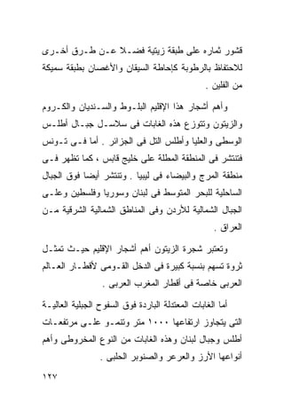 ‫ﻗﺸﻭﺭ ﺜﻤﺎﺭﻩ ﻋﻠﻰ ﻁﺒﻘﺔ ﺯﻴﺘﻴﺔ ﻓﻀـﻼ ﻋـﻥ ﻁـﺭﻕ ﺃﺨـﺭﻯ‬
               ‫ﹰ‬
‫ﻟﻼﺤﺘﻔﺎﻅ ﺒﺎﻟﺭﻁﻭﺒﺔ ﻜﺈﺤﺎﻁﺔ ﺍﻟﺴﻴﻘﺎﻥ ﻭﺍﻷﻏﺼﺎﻥ ﺒﻁﺒﻘﺔ ﺴﻤﻴﻜﺔ‬
                                                 ‫ﻤﻥ ﺍﻟﻔﻠﻴﻥ .‬

‫ﻭﺃﻫﻡ ﺃﺸﺠﺎﺭ ﻫﺫﺍ ﺍﻹﻗﻠﻴﻡ ﺍﻟﺒﻠـﻭﻁ ﻭﺍﻟﺴـﻨﺩﻴﺎﻥ ﻭﺍﻟﻜـﺭﻭﻡ‬
‫ﻭﺍﻟﺯﻴﺘﻭﻥ ﻭﺘﺘﻭﺯﻉ ﻫﺫﻩ ﺍﻟﻐﺎﺒﺎﺕ ﻓﻰ ﺴﻼﺴـل ﺠﺒـﺎل ﺃﻁﻠـﺱ‬
‫ﺍﻟﻭﺴﻁﻰ ﻭﺍﻟﻌﻠﻴﺎ ﻭﺃﻁﻠﺱ ﺍﻟﺘل ﻓﻰ ﺍﻟﺠﺯﺍﺌﺭ . ﺃﻤﺎ ﻓـﻰ ﺘـﻭﻨﺱ‬
‫ﻓﺘﻨﺘﺸﺭ ﻓﻰ ﺍﻟﻤﻨﻁﻘﺔ ﺍﻟﻤﻁﻠﺔ ﻋﻠﻰ ﺨﻠﻴﺞ ﻗﺎﺒﺱ ، ﻜﻤﺎ ﺘﻅﻬﺭ ﻓـﻰ‬
‫ﻤﻨﻁﻘﺔ ﺍﻟﻤﺭﺝ ﻭﺍﻟﺒﻴﻀﺎﺀ ﻓﻰ ﻟﻴﺒﻴﺎ . ﻭﺘﻨﺘﺸﺭ ﺃﻴﻀﺎ ﻓﻭﻕ ﺍﻟﺠﺒﺎل‬
           ‫ﹰ‬
‫ﺍﻟﺴﺎﺤﻠﻴﺔ ﻟﻠﺒﺤﺭ ﺍﻟﻤﺘﻭﺴﻁ ﻓﻰ ﻟﺒﻨﺎﻥ ﻭﺴﻭﺭﻴﺎ ﻭﻓﻠﺴﻁﻴﻥ ﻭﻋﻠـﻰ‬
‫ﺍﻟﺠﺒﺎل ﺍﻟﺸﻤﺎﻟﻴﺔ ﻟﻸﺭﺩﻥ ﻭﻓﻰ ﺍﻟﻤﻨﺎﻁﻕ ﺍﻟﺸﻤﺎﻟﻴﺔ ﺍﻟﺸﺭﻗﻴﺔ ﻤـﻥ‬
                                                   ‫ﺍﻟﻌﺭﺍﻕ .‬

‫ﻭﺘﻌﺘﺒﺭ ﺸﺠﺭﺓ ﺍﻟﺯﻴﺘﻭﻥ ﺃﻫﻡ ﺃﺸﺠﺎﺭ ﺍﻹﻗﻠﻴﻡ ﺤﻴـﺙ ﺘﻤﺜـل‬
‫ﺜﺭﻭﺓ ﺘﺴﻬﻡ ﺒﻨﺴﺒﺔ ﻜﺒﻴﺭﺓ ﻓﻰ ﺍﻟﺩﺨل ﺍﻟﻘـﻭﻤﻰ ﻷﻗﻁـﺎﺭ ﺍﻟﻌـﺎﻟﻡ‬
                  ‫ﺍﻟﻌﺭﺒﻰ ﺨﺎﺼﺔ ﻓﻰ ﺃﻗﻁﺎﺭ ﺍﻟﻤﻐﺭﺏ ﺍﻟﻌﺭﺒﻰ .‬

‫ﺃﻤﺎ ﺍﻟﻐﺎﺒﺎﺕ ﺍﻟﻤﻌﺘﺩﻟﺔ ﺍﻟﺒﺎﺭﺩﺓ ﻓﻭﻕ ﺍﻟﺴﻔﻭﺡ ﺍﻟﺠﺒﻠﻴﺔ ﺍﻟﻌﺎﻟﻴـﺔ‬
‫ﺍﻟﺘﻰ ﻴﺘﺠﺎﻭﺯ ﺍﺭﺘﻔﺎﻋﻬﺎ ٠٠٠١ ﻤﺘﺭ ﻭﺘﻨﻤـﻭ ﻋﻠـﻰ ﻤﺭﺘﻔﻌـﺎﺕ‬
‫ﺃﻁﻠﺱ ﻭﺠﺒﺎل ﻟﺒﻨﺎﻥ ﻭﻫﺫﻩ ﺍﻟﻐﺎﺒﺎﺕ ﻤﻥ ﺍﻟﻨﻭﻉ ﺍﻟﻤﺨﺭﻭﻁﻰ ﻭﺃﻫﻡ‬
                 ‫ﺃﻨﻭﺍﻋﻬﺎ ﺍﻷﺭﺯ ﻭﺍﻟﻌﺭﻋﺭ ﻭﺍﻟﺼﻨﻭﺒﺭ ﺍﻟﺤﻠﺒﻰ .‬
‫٧٢١‬
 