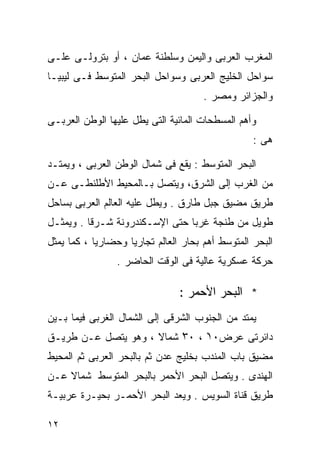 ‫ﺍﻟﻤﻐﺭﺏ ﺍﻟﻌﺭﺒﻰ ﻭﺍﻟﻴﻤﻥ ﻭﺴﻠﻁﻨﺔ ﻋﻤﺎﻥ ، ﺃﻭ ﺒﺘﺭﻭﻟـﻰ ﻋﻠـﻰ‬
‫ﺴﻭﺍﺤل ﺍﻟﺨﻠﻴﺞ ﺍﻟﻌﺭﺒﻰ ﻭﺴﻭﺍﺤل ﺍﻟﺒﺤﺭ ﺍﻟﻤﺘﻭﺴﻁ ﻓـﻰ ﻟﻴﺒﻴـﺎ‬
                                      ‫ﻭﺍﻟﺠﺯﺍﺌﺭ ﻭﻤﺼﺭ .‬

‫ﻭﺃﻫﻡ ﺍﻟﻤﺴﻁﺤﺎﺕ ﺍﻟﻤﺎﺌﻴﺔ ﺍﻟﺘﻰ ﻴﻁل ﻋﻠﻴﻬﺎ ﺍﻟﻭﻁﻥ ﺍﻟﻌﺭﺒـﻰ‬
                                                  ‫ﻫﻰ :‬

‫ﺍﻟﺒﺤﺭ ﺍﻟﻤﺘﻭﺴﻁ : ﻴﻘﻊ ﻓﻰ ﺸﻤﺎل ﺍﻟﻭﻁﻥ ﺍﻟﻌﺭﺒﻰ ، ﻭﻴﻤﺘـﺩ‬
‫ﻤﻥ ﺍﻟﻐﺭﺏ ﺇﻟﻰ ﺍﻟﺸﺭﻕ، ﻭﻴﺘﺼل ﺒـﺎﻟﻤﺤﻴﻁ ﺍﻷﻁﻠﻨﻁـﻰ ﻋـﻥ‬
‫ﻁﺭﻴﻕ ﻤﻀﻴﻕ ﺠﺒل ﻁﺎﺭﻕ . ﻭﻴﻁل ﻋﻠﻴﻪ ﺍﻟﻌﺎﻟﻡ ﺍﻟﻌﺭﺒﻰ ﺒﺴﺎﺤل‬
‫ﻁﻭﻴل ﻤﻥ ﻁﻨﺠﺔ ﻏﺭﺒﺎ ﺤﺘﻰ ﺍﻹﺴـﻜﻨﺩﺭﻭﻨﺔ ﺸـﺭﻗﺎ . ﻭﻴﻤﺜـل‬
         ‫ﹰ‬                     ‫ﹰ‬
‫ﺍﻟﺒﺤﺭ ﺍﻟﻤﺘﻭﺴﻁ ﺃﻫﻡ ﺒﺤﺎﺭ ﺍﻟﻌﺎﻟﻡ ﺘﺠﺎﺭﻴﺎ ﻭﺤﻀﺎﺭﻴﺎ ، ﻜﻤﺎ ﻴﻤﺜل‬
           ‫ﹰ‬       ‫ﹰ‬
                ‫ﺤﺭﻜﺔ ﻋﺴﻜﺭﻴﺔ ﻋﺎﻟﻴﺔ ﻓﻰ ﺍﻟﻭﻗﺕ ﺍﻟﺤﺎﻀﺭ .‬

                                ‫* ﺍﻟﺒﺤﺭ ﺍﻷﺤﻤﺭ :‬
‫ﻴﻤﺘﺩ ﻤﻥ ﺍﻟﺠﻨﻭﺏ ﺍﻟﺸﺭﻗﻰ ﺇﻟﻰ ﺍﻟﺸﻤﺎل ﺍﻟﻐﺭﺒﻰ ﻓﻴﻤﺎ ﺒـﻴﻥ‬
‫ﺩﺍﺌﺭﺘﻰ ﻋﺭﺽ٠١ ، ٠٣ْ ﺸﻤﺎﻻ ، ﻭﻫﻭ ﻴﺘﺼل ﻋـﻥ ﻁﺭﻴـﻕ‬
                                ‫ْ‬
‫ﻤﻀﻴﻕ ﺒﺎﺏ ﺍﻟﻤﻨﺩﺏ ﺒﺨﻠﻴﺞ ﻋﺩﻥ ﺜﻡ ﺒﺎﻟﺒﺤﺭ ﺍﻟﻌﺭﺒﻰ ﺜﻡ ﺍﻟﻤﺤﻴﻁ‬
‫ﺍﻟﻬﻨﺩﻯ . ﻭﻴﺘﺼل ﺍﻟﺒﺤﺭ ﺍﻷﺤﻤﺭ ﺒﺎﻟﺒﺤﺭ ﺍﻟﻤﺘﻭﺴﻁ ﺸﻤﺎﻻ ﻋـﻥ‬
    ‫ﹰ‬
‫ﻁﺭﻴﻕ ﻗﻨﺎﺓ ﺍﻟﺴﻭﻴﺱ . ﻭﻴﻌﺩ ﺍﻟﺒﺤﺭ ﺍﻷﺤﻤـﺭ ﺒﺤﻴـﺭﺓ ﻋﺭﺒﻴـﺔ‬

‫٢١‬
 