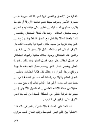 ‫ﺍﻟﺨﺎﻟﻴﺔ ﻤﻥ ﺍﻷﺸﺠﺎﺭ ﻭﺘﻘﺘﺼﺭ ﻓﻴﻬﺎ ﺍﻟﺤﻴـﺎﺓ ﺍﻟﺸـﺠﺭﻴﺔ ﻋﻠـﻰ‬
‫ﻤﺠﺎﺭﻯ ﺍﻷﻨﻬﺎﺭ ﻭﺘﻌﺭﻑ ﺤﻴﻨﺌﺫ ﺒﺎﺴﻡ ﻏﺎﺒﺎﺕ ﺍﻷﺭﻭﻗﺔ ﺃﻭ ﺤﻴـﺙ‬
‫ﻴﻘﺘﺭﺏ ﻤﺴﺘﻭﻯ ﺍﻟﻤﺎﺀ ﺍﻟﺒﺎﻁﻨﻰ ﻓﺘﻅﻬﺭ ﻋﻠﻰ ﻫﻴﺌﺔ ﺘﺠﻤﻊ ﺸﺠﺭﻯ‬
‫ﻭﺴﻁ ﺤﺸﺎﺌﺵ ﺍﻟﺴﺎﻓﺎﻨﺎ . ﻭﻫﻨﺎ ﺘﻘل ﻜﺜﺎﻓﺔ ﺍﻟﺤﺸﺎﺌﺵ ﻭﺘﻘﺘﺼـﺭ‬
‫ﻜﻠﻤﺎ ﺍﺒﺘﻌﺩﻨﺎ ﺸﻤﺎﻻ ﻭﺘﺘﺩﺍﺨل ﻤﻊ ﺃﺸﺠﺎﺭ ﺍﻟﺴﻨﻁ ﻭﺘﺘـﻭﺯﻉ ﻓـﻰ‬
                                   ‫ﹰ‬
‫ﺇﻗﻠﻴﻡ ﻴﻤﺘﺩ ﺘﻘﺭﻴﺒﺎ ﻤﻥ ﻤﺩﻴﻨﺔ ﻤﻠﻜﺎل ﺍﻟﺴﻭﺩﺍﻨﻴﺔ ﺒﺎﺘﺠـﺎﻩ ﺍﻟﺸـﻤﺎل‬
                                         ‫ﹰ‬
‫ﺍﻟﺸﺭﻗﻰ ﺜﻡ ﺇﻟﻰ ﺍﻟﻐﺭﺏ ﻗﺎﻁﻌﺎ ﺍﻟﻨﻴل ﺍﻷﺒـﻴﺽ ﺇﻟـﻰ ﺩﺍﺭﻓـﻭﺭ‬
                          ‫ﹰ‬
‫ﻭﺘﺘﻤﻴﺯ ﻫﺫﻩ ﺍﻟﺤﺸﺎﺌﺵ ﺒﻭﺠﻭﺩ ﻨﺒﺎﺘﺎﺕ ﻤﻅﻠﻴﺔ ﻭﺘﻤﻭﺕ ﺍﻟﺤﺸﺎﺌﺵ‬
‫ﻓﻰ ﻓﺼل ﺍﻟﺠﻔﺎﻑ ﺤﺘﻰ ﻤﺠﺊ ﻓﺼل ﺍﻟﻤﻁﺭ ﻭﺘﺘﻨـﺎﻗﺹ ﻜﻤﻴـﺔ‬
‫ﺍﻟﻤﻁﺭ ﻭﻴﻘﺼﺭ ﻓﺼل ﺍﻟﻨﻤﻭ ﻭﻴﺼﺒﺢ ﻓﺼل ﺍﻟﺠﻔـﺎﻑ ﻁـﻭﻴﻼ‬
‫ﹰ‬
‫ﻭﺘﺭﺘﻔﻊ ﺩﺭﺠﺔ ﺍﻟﺤﺭﺍﺭﺓ ، ﻭﺒﺫﻟﻙ ﺘﻘل ﻜﺜﺎﻓﺔ ﺍﻟﺤﺸﺎﺌﺵ ﻭﺘﻅﻬـﺭ‬
‫ﺃﺸﺠﺎﺭ ﺍﻟﻁﻠﺢ ﻭﺍﻟﻬﺎﺸﺎﺏ ﻭﺍﻟﺴﻨﻁ ﺃﻫﻡ ﻤﺼﺎﺩﺭ ﺍﻟﺼﻤﻎ ﺍﻟﻌﺭﺒـﻰ‬
‫ﺤﻴﺙ ﺘﻌﺩ ﺍﻟﺴـﻭﺩﺍﻥ ﺃﻭﻟﻰ ﺩﻭل ﺍﻟﻌﺎﻟﻡ ﺇﻨﺘﺎﺠﺎ ﻟﻪ ﻭﺘﻨﺘﺞ ﻨﺤــﻭ‬
               ‫ﹰ‬
‫٠٨% ﻤﻥ ﺠﻤﻠﺔ ﺍﻹﻨﺘﺎﺝ ﺍﻟﻌﺎﻟﻤﻰ .. ﺜﻡ ﺘﺘﺤﻭل ﺍﻷﺸﺠﺎﺭ ﺇﻟـﻰ‬
‫ﺸﺠﻴﺭﺍﺕ ﺸﻭﻜﻴﺔ ﺘﻨﺘﺸﺭ ﻓﻰ ﺍﻟﻤﻨﻁﻘﺔ ﺍﻟﻤﻤﺘﺩﺓ ﻤﻥ ﻜﺴـﻼ ﻓـﻰ‬
                          ‫ﺍﻟﺸﺭﻕ ﺤﺘﻰ ﺩﺍﺭﻓﻭﺭ ﻓﻰ ﺍﻟﻐﺭﺏ .‬

‫٤- ﺍﻟﺤﺸﺎﺌﺵ ﺍﻟﻤﻌﺘﺩﻟﺔ )ﺍﻹﺴﺘﺒﺱ( : ﺘﻨﻤﻭ ﻓﻰ ﺍﻟﻨﻁﺎﻗﺎﺕ‬
‫ﺍﻻﻨﺘﻘﺎﻟﻴﺔ ﺒﻴﻥ ﺇﻗﻠﻴﻡ ﺍﻟﺒﺤﺭ ﺍﻟﻤﺘﻭﺴﻁ ﻭﺇﻗﻠﻴﻡ ﺍﻟﻤﻨﺎﺥ ﺍﻟﺼـﺤﺭﺍﻭﻯ‬

‫٩٢١‬
 