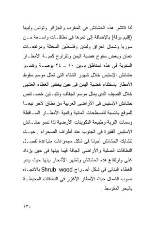 ‫ﻟﺫﺍ ﺘﻨﺘﺸﺭ ﻫﺫﻩ ﺍﻟﺤﺸﺎﺌﺵ ﻓﻰ ﺍﻟﻤﻐﺭﺏ ﻭﺍﻟﺠﺯﺍﺌﺭ ﻭﺘﻭﻨﺱ ﻭﻟﻴﺒﻴﺎ‬
‫)ﺇﻗﻠﻴﻡ ﺒﺭﻗﺔ( ﺒﺎﻹﻀﺎﻓﺔ ﺇﻟﻰ ﻨﻤﻭﻫﺎ ﻓﻰ ﻨﻁﺎﻗـﺎﺕ ﻭﺍﺴـﻌﺔ ﻤـﻥ‬
‫ﺴﻭﺭﻴﺎ ﻭﺸﻤﺎل ﺍﻟﻌﺭﺍﻕ ﻭﻟﺒﻨﺎﻥ ﻭﻓﻠﺴﻁﻴﻥ ﺍﻟﻤﺤﺘﻠﺔ ﻭﻤﺭﺘﻔﻌـﺎﺕ‬
‫ﻋﻤﺎﻥ ﻭﺒﻌﺽ ﺴﻔﻭﺡ ﻫﻀﺒﺔ ﺍﻟﻴﻤﻥ ﻭﺘﺘﺭﺍﻭﺡ ﻜﻤﻴـﺔ ﺍﻷﻤﻁـﺎﺭ‬
‫ﺍﻟﺴﻨﻭﻴﺔ ﻓﻰ ﻫﺫﻩ ﺍﻟﻤﻨﺎﻁﻕ ﺒـﻴﻥ ٠١ – ٤٢ ﺒﻭﺼـﺔ ﻭﺘﻨﻤـﻭ‬
‫ﺤﺸﺎﺌﺵ ﺍﻹﺴﺘﺒﺱ ﺨﻼل ﺸﻬﻭﺭ ﺍﻟﺸﺘﺎﺀ ﺍﻟﺘﻰ ﺘﻤﺜل ﻤﻭﺴﻡ ﺴﻘﻭﻁ‬
‫ﺍﻷﻤﻁﺎﺭ ﺒﺎﺴﺘﺜﻨﺎﺀ ﻫﻀﺒﺔ ﺍﻟﻴﻤﻥ ﻓﻰ ﺤﻴﻥ ﻴﺨﺘﻔﻰ ﺍﻟﻐﻁﺎﺀ ﺍﻟﻌﺸﺒﻰ‬
‫ﺨﻼل ﺍﻟﺼﻴﻑ ﺍﻟﺫﻯ ﻴﻤﺜل ﻤﻭﺴﻡ ﺍﻟﺠﻔﺎﻑ ﻭﺘﺘﺒـﺎﻴﻥ ﺨﺼـﺎﺌﺹ‬
‫ﺤﺸﺎﺌﺵ ﺍﻹﺴﺘﺒﺱ ﻓﻰ ﺍﻷﺭﺍﻀﻰ ﺍﻟﻌﺭﺒﻴﺔ ﻤﻥ ﻨﻁﺎﻕ ﻵﺨﺭ ﺘﺒﻌـﺎ‬
‫ﹰ‬
‫ﻟﻠﻤﻭﻗﻊ ﺒﺎﻟﻨﺴﺒﺔ ﻟﻠﻤﺴﻁﺤﺎﺕ ﺍﻟﻤﺎﺌﻴﺔ ﻭﻜﻤﻴﺔ ﺍﻷﻤﻁـﺎﺭ ﺍﻟﺴـﺎﻗﻁﺔ‬
‫ﻭﺴﻤﺎﺕ ﺍﻟﺘﺭﺒﺔ ﻭﻁﺒﻴﻌﺔ ﺍﻟﺘﻜﻭﻴﻨﺎﺕ ﺍﻷﺭﻀﻴﺔ ﻟﺫﺍ ﺘﻨﻤﻭ ﺤﺸـﺎﺌﺵ‬
‫ﺍﻹﺴﺘﺒﺱ ﺍﻟﻔﻘﻴﺭﺓ ﻓﻰ ﺍﻟﺠﻨﻭﺏ ﻋﻨﺩ ﺃﻁﺭﺍﻑ ﺍﻟﺼﺤﺭﺍﺀ . ﺤﻴـﺙ‬
‫ﺘﺘﺸﺎﺒﻙ ﺍﻟﺤﺸﺎﺌﺵ ﺃﺤﻴﺎﻨﺎ ﻓﻰ ﺸﻜل ﻤﺠﻤﻭﻋﺎﺕ ﻤﺘﺒﺎﻋﺩﺓ ﺘﻔﺼـل‬
                             ‫ﹰ‬
‫ﺍﻟﻨﻁﺎﻗﺎﺕ ﺍﻟﺼﻠﺒﺔ ﻭﺍﻷﺭﺍﻀﻰ ﺍﻟﺠﺎﻓﺔ ﻓﻴﻤﺎ ﺒﻴﻨﻬﺎ ﻓﻰ ﺤﻴﻥ ﻴﺯﺩﺍﺩ‬
‫ﻏﻨﻰ ﻭﺍﺭﺘﻔﺎﻉ ﻫﺫﻩ ﺍﻟﺤﺸﺎﺌﺵ ﻭﺘﻅﻬﺭ ﺍﻷﺸﺠﺎﺭ ﺒﻴﻨﻬﺎ ﺤﻴﺙ ﻴﺒﺩﻭ‬
‫ﺍﻟﻐﻁﺎﺀ ﺍﻟﺒﻨﺎﺌﻰ ﻓﻰ ﺸﻜل ﺃﺤـﺭﺍﺝ ‪ Shrub wood‬ﺒﺎﻻﺘﺠـﺎﻩ‬
‫ﺼﻭﺏ ﺍﻟﺸﻤﺎل ﺤﻴﺙ ﺍﻷﻤﻁﺎﺭ ﺍﻷﻏﺯﺭ ﻓﻰ ﺍﻟﻨﻁﺎﻗﺎﺕ ﺍﻟﻤﺤﻴﻁـﺔ‬
                                      ‫ﺒﺎﻟﺒﺤﺭ ﺍﻟﻤﺘﻭﺴﻁ .‬


‫٠٣١‬
 
