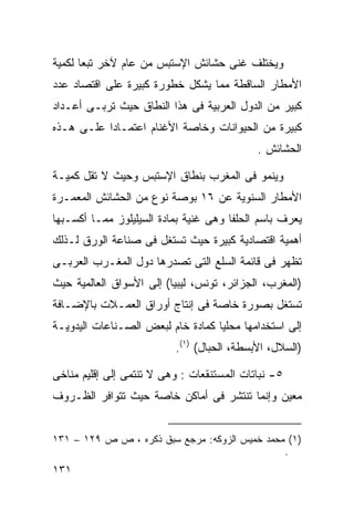 ‫ﻭﻴﺨﺘﻠﻑ ﻏﻨﻰ ﺤﺸﺎﺌﺵ ﺍﻹﺴﺘﺒﺱ ﻤﻥ ﻋﺎﻡ ﻵﺨﺭ ﺘﺒﻌﺎ ﻟﻜﻤﻴﺔ‬
      ‫ﹰ‬
‫ﺍﻷﻤﻁﺎﺭ ﺍﻟﺴﺎﻗﻁﺔ ﻤﻤﺎ ﻴﺸﻜل ﺨﻁﻭﺭﺓ ﻜﺒﻴﺭﺓ ﻋﻠﻰ ﺍﻗﺘﺼﺎﺩ ﻋﺩﺩ‬
‫ﻜﺒﻴﺭ ﻤﻥ ﺍﻟﺩﻭل ﺍﻟﻌﺭﺒﻴﺔ ﻓﻰ ﻫﺫﺍ ﺍﻟﻨﻁﺎﻕ ﺤﻴﺙ ﺘﺭﺒـﻰ ﺃﻋـﺩﺍﺩ‬
‫ﻜﺒﻴﺭﺓ ﻤﻥ ﺍﻟﺤﻴﻭﺍﻨﺎﺕ ﻭﺨﺎﺼﺔ ﺍﻷﻏﻨﺎﻡ ﺍﻋﺘﻤـﺎﺩﺍ ﻋﻠـﻰ ﻫـﺫﻩ‬
          ‫ﹰ‬
                                            ‫ﺍﻟﺤﺸﺎﺌﺵ .‬

‫ﻭﻴﻨﻤﻭ ﻓﻰ ﺍﻟﻤﻐﺭﺏ ﺒﻨﻁﺎﻕ ﺍﻹﺴﺘﺒﺱ ﻭﺤﻴﺙ ﻻ ﺘﻘل ﻜﻤﻴـﺔ‬
‫ﺍﻷﻤﻁﺎﺭ ﺍﻟﺴﻨﻭﻴﺔ ﻋﻥ ٦١ ﺒﻭﺼﺔ ﻨﻭﻉ ﻤﻥ ﺍﻟﺤﺸﺎﺌﺵ ﺍﻟﻤﻌﻤـﺭﺓ‬
‫ﻴﻌﺭﻑ ﺒﺎﺴﻡ ﺍﻟﺤﻠﻔﺎ ﻭﻫﻰ ﻏﻨﻴﺔ ﺒﻤﺎﺩﺓ ﺍﻟﺴﻴﻠﻴﻠﻭﺯ ﻤﻤـﺎ ﺃﻜﺴـﺒﻬﺎ‬
‫ﺃﻫﻤﻴﺔ ﺍﻗﺘﺼﺎﺩﻴﺔ ﻜﺒﻴﺭﺓ ﺤﻴﺙ ﺘﺴﺘﻐل ﻓﻰ ﺼﻨﺎﻋﺔ ﺍﻟﻭﺭﻕ ﻟـﺫﻟﻙ‬
‫ﺘﻅﻬﺭ ﻓﻰ ﻗﺎﺌﻤﺔ ﺍﻟﺴﻠﻊ ﺍﻟﺘﻰ ﺘﺼﺩﺭﻫﺎ ﺩﻭل ﺍﻟﻤﻐـﺭﺏ ﺍﻟﻌﺭﺒـﻰ‬
‫)ﺍﻟﻤﻐﺭﺏ، ﺍﻟﺠﺯﺍﺌﺭ، ﺘﻭﻨﺱ، ﻟﻴﺒﻴﺎ( ﺇﻟﻰ ﺍﻷﺴﻭﺍﻕ ﺍﻟﻌﺎﻟﻤﻴﺔ ﺤﻴﺙ‬
‫ﺘﺴﺘﻐل ﺒﺼﻭﺭﺓ ﺨﺎﺼﺔ ﻓﻰ ﺇﻨﺘﺎﺝ ﺃﻭﺭﺍﻕ ﺍﻟﻌﻤـﻼﺕ ﺒﺎﻹﻀـﺎﻓﺔ‬
‫ﺇﻟﻰ ﺍﺴﺘﺨﺩﺍﻤﻬﺎ ﻤﺤﻠﻴﺎ ﻜﻤﺎﺩﺓ ﺨﺎﻡ ﻟﺒﻌﺽ ﺍﻟﺼـﻨﺎﻋﺎﺕ ﺍﻟﻴﺩﻭﻴـﺔ‬
                                  ‫ﹰ‬
                          ‫)ﺍﻟﺴﻼل، ﺍﻷﺒﺴﻁﺔ، ﺍﻟﺤﺒﺎل( )١(.‬

‫٥- ﻨﺒﺎﺘﺎﺕ ﺍﻟﻤﺴﺘﻨﻘﻌﺎﺕ : ﻭﻫﻰ ﻻ ﺘﻨﺘﻤﻰ ﺇﻟﻰ ﺇﻗﻠﻴﻡ ﻤﻨﺎﺨﻰ‬
‫ﻤﻌﻴﻥ ﻭﺇﻨﻤﺎ ﺘﻨﺘﺸﺭ ﻓﻰ ﺃﻤﺎﻜﻥ ﺨﺎﺼﺔ ﺤﻴﺙ ﺘﺘﻭﺍﻓﺭ ﺍﻟﻅـﺭﻭﻑ‬


‫)١( ﻤﺤﻤﺩ ﺨﻤﻴﺱ ﺍﻟﺯﻭﻜﻪ: ﻤﺭﺠﻊ ﺴﺒﻕ ﺫﻜﺭﻩ ، ﺹ ﺹ ٩٢١ – ١٣١‬
                                               ‫.‬
‫١٣١‬
 