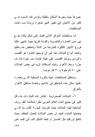 ‫ﻋﺒﻭﺭﻫﺎ ﺤﻴﺙ ﻴﻌﺒﺭﻫﺎ ﺍﻟﺴﻜﺎﻥ ﺒﺎﻟﻔﻴﻠﺔ ﻭﺘﺅﺩﻯ ﻫﺫﻩ ﺍﻟﺴﺩﻭﺩ ﻓـﻰ‬
‫ﻜﺜﻴﺭ ﻤﻥ ﺍﻷﺤﻴﺎﻥ ﺇﻟﻰ ﺘﻐﻴﻴﺭ ﺍﻟﻨﻬﺭ ﻟﻤﺠﺭﺍﻩ ﻭﺯﻴﺎﺩﺓ ﻤﺴـﺎﺤﺎﺕ‬
                                            ‫ﺍﻟﻤﺴﺘﻨﻘﻌﺎﺕ .‬

‫ﺃﻤﺎ ﻤﺴﺘﻨﻘﻌﺎﺕ ﺍﻟﻌﺭﺍﻕ ﺍﻷﺩﻨﻰ ﻓﺘﻤﺘﺩ ﻋﻠﻰ ﺸﻜل ﻤﺜﻠﺙ ﻴﻘـﻊ‬
‫ﺒﻴﻥ ﻤﺩﻥ ﺍﻟﻌﻤﺎﺭﺓ ﻭﺍﻟﻨﺎﺼﺭﻴﺔ ﻭﺍﻟﻘﺭﻨﺔ ﺘﻘﺭﻴﺒﺎ ﺤﻴﺙ ﺘﻨﺘﻬﻰ ﻏﺎﻟﺒﺎ‬
‫ﹰ‬               ‫ﹰ‬
‫ﻓﺭﻭﻉ ﺍﻷﻨﻬﺎﺭ ﺍﻟﻜﺜﻴﺭﺓ ﺍﻟﺨﺎﺭﺠﺔ ﻤﻥ ﺍﻟﺩﻟﺘﺎ ﻭﺘﻨﺨﻔﺽ ﻀـﻔﺎﻓﻬﺎ‬
‫ﻭﺘﺘﻌﺩﺩ ﺃﻨﻭﺍﻉ ﺍﻟﻨﺒﺎﺘﺎﺕ ﻫﻨﺎ ﻏﻴﺭ ﺃﻥ ﺃﻭﺴﻌﻬﺎ ﺍﻨﺘﺸﺎﺭﺍ ﻫﻭ ﺍﻟﻘﺼﺏ‬
         ‫ﹰ‬
‫ﻭﺍﻟﺒﺭﺩﻯ ﻭﻴﻭﺠﺩ ﺍﻟﻘﺼﺏ ﻋﻠﻰ ﻫﻴﺌﺔ ﻏﺎﺒﺎﺕ ﺼـﻐﻴﺭﺓ ﺘﺅﻟـﻑ‬
‫ﺠﺯﺭﺍ ﻭﺴﻁ ﺍﻷﻫﻭﺍﺭ ﻭﺘﻤﺘﺩ ﻟﻤﺴﺎﻓﺎﺕ ﺘﺯﻴﺩ ﻓﻰ ﺒﻌﺽ ﺍﻟﺤﺎﻻﺕ‬
                                            ‫ﹰ‬
                      ‫ﻋﻠﻰ ٠٥ ﻜﻡ ﻁﻭﻻ ﻭ٠٣ ﻜﻡ ﻋﺭﻀﺎ .‬
                        ‫ﹰ‬           ‫ﹰ‬

‫ﻭﻤﻨﺎﻁﻕ ﺍﻟﻤﺴﺘﻨﻘﻌﺎﺕ ﻏﻨﻴﺔ ﺒﺎﻟﺜﺭﻭﺓ ﺍﻟﺴﻤﻜﻴﺔ ﺍﻟﺘـﻰ ﻴﻌﺘﻤـﺩ‬
‫ﻋﻠﻴﻬﺎ ﺴﻜﺎﻥ ﻫﺫﻩ ﺍﻟﻤﻨﺎﻁﻕ ﻓﻰ ﻏﺫﺍﺌﻬﻡ ﻭﺨﺎﺼﺔ ﻤﻨﺎﻁﻕ ﺍﻷﻫﻭﺍﺭ‬
                                               ‫ﺒﺎﻟﻌﺭﺍﻕ .‬

‫٦- ﺍﻟﻨﺒﺎﺘﺎﺕ ﺍﻟﺼﺤﺭﺍﻭﻴﺔ : ﺘﻨﺘﺸﺭ ﻫﺫﻩ ﺍﻟﻨﺒﺎﺘـﺎﺕ ﺒﺸـﻜل‬
‫ﻜﺒﻴﺭ ﻓﻰ ﺠﻤﻴﻊ ﺃﻨﺤﺎﺀ ﺍﻟﻌﺎﻟﻡ ﺍﻟﻌﺭﺒﻰ ﻨﻅﺭﺍ ﻟﻤﻼﺌﻤﺔ ﺍﻟﻅـﺭﻭﻑ‬
               ‫ﹰ‬
‫ﺍﻟﻤﻨﺎﺨﻴﺔ ﻟﻬﺫﻩ ﺍﻟﻨﺒﺎﺘﺎﺕ ﺤﻴﺙ ﻅﺭﻭﻑ ﺍﻟﺒﻴﺌـﺔ ﺍﻟﻘﺎﺴـﻴﺔ ﺍﻟﺘـﻰ‬
‫ﻴﺘﺤﻤﻠﻬﺎ ﺍﻟﻨﺒﺎﺕ، ﻓﻨﺠﺩ ﺃﻥ ﺒﻌﺽ ﺍﻟﻨﺒﺎﺘﺎﺕ ﺘﺘﺤﻤل ﺍﻟﺠﻔﺎﻑ ﺤﻴﺙ‬
‫ﺘﻨﺘﻔﺦ ﺃﻭﺭﺍﻗﻬﺎ ﻤﺜل ﺍﻟﺼﺒﺎﺭ ﺃﻭ ﺘﺘﺨﺫ ﺍﻟﺸﻜل ﺍﻟﻨﺒـﺎﺘﻰ ﺍﻟﺼـﻐﻴﺭ‬
‫٣٣١‬
 