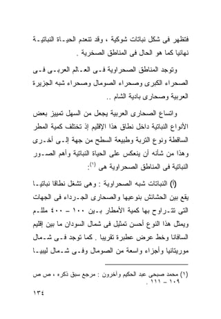 ‫ﻓﺘﻅﻬﺭ ﻓﻰ ﺸﻜل ﻨﺒﺎﺘﺎﺕ ﺸﻭﻜﻴﺔ ، ﻭﻗﺩ ﺘﻨﻌﺩﻡ ﺍﻟﺤﻴـﺎﺓ ﺍﻟﻨﺒﺎﺘﻴـﺔ‬
               ‫ﻨﻬﺎﺌﻴﺎ ﻜﻤﺎ ﻫﻭ ﺍﻟﺤﺎل ﻓﻰ ﺍﻟﻤﻨﺎﻁﻕ ﺍﻟﺼﺨﺭﻴﺔ .‬
                                                 ‫ﹰ‬

‫ﻭﺘﻭﺠﺩ ﺍﻟﻤﻨﺎﻁﻕ ﺍﻟﺼﺤﺭﺍﻭﻴﺔ ﻓـﻰ ﺍﻟﻌـﺎﻟﻡ ﺍﻟﻌﺭﺒـﻰ ﻓـﻰ‬
‫ﺍﻟﺼﺤﺭﺍﺀ ﺍﻟﻜﺒﺭﻯ ﻭﺼﺤﺭﺍﺀ ﺍﻟﺼﻭﻤﺎل ﻭﺼﺤﺭﺍﺀ ﺸﺒﻪ ﺍﻟﺠﺯﻴﺭﺓ‬
                          ‫ﺍﻟﻌﺭﺒﻴﺔ ﻭﺼﺤﺎﺭﻯ ﺒﺎﺩﻴﺔ ﺍﻟﺸﺎﻡ ..‬

‫ﻭﺍﺘﺴﺎﻉ ﺍﻟﺼﺤﺎﺭﻯ ﺍﻟﻌﺭﺒﻴﺔ ﻴﺠﻌل ﻤﻥ ﺍﻟﺴﻬل ﺘﻤﻴﻴﺯ ﺒﻌﺽ‬
‫ﺍﻷﻨﻭﺍﻉ ﺍﻟﻨﺒﺎﺘﻴﺔ ﺩﺍﺨل ﻨﻁﺎﻕ ﻫﺫﺍ ﺍﻹﻗﻠﻴﻡ ﺇﺫ ﺘﺨﺘﻠﻑ ﻜﻤﻴﺔ ﺍﻟﻤﻁﺭ‬
‫ﺍﻟﺴﺎﻗﻁﺔ ﻭﻨﻭﻉ ﺍﻟﺘﺭﺒﺔ ﻭﻁﺒﻴﻌﺔ ﺍﻟﺴﻁﺢ ﻤﻥ ﺠﻬﺔ ﺇﻟـﻰ ﺃﺨـﺭﻯ‬
‫ﻭﻫﺫﺍ ﻤﻥ ﺸﺄﻨﻪ ﺃﻥ ﻴﻨﻌﻜﺱ ﻋﻠﻰ ﺍﻟﺤﻴﺎﺓ ﺍﻟﻨﺒﺎﺘﻴﺔ ﻭﺃﻫﻡ ﺍﻟﺼـﻭﺭ‬
                   ‫ﺍﻟﻨﺒﺎﺘﻴﺔ ﻓﻰ ﺍﻟﻤﻨﺎﻁﻕ ﺍﻟﺼﺤﺭﺍﻭﻴﺔ ﻫﻰ )١(:‬

‫)ﺃ( ﺍﻟﻨﺒﺎﺘﺎﺕ ﺸﺒﻪ ﺍﻟﺼﺤﺭﺍﻭﻴﺔ : ﻭﻫﻰ ﺘﺸﻐل ﻨﻁﺎﻗﺎ ﻨﺒﺎﺘﻴـﺎ‬
‫ﹰ‬       ‫ﹰ‬
‫ﻴﻘﻊ ﺒﻴﻥ ﺍﻟﺤﺸﺎﺌﺵ ﺒﻨﻭﻋﻴﻬﺎ ﻭﺍﻟﺼﺤﺎﺭﻯ ﺍﻟﺠـﺭﺩﺍﺀ ﻓﻰ ﺍﻟﺠﻬﺎﺕ‬
‫ﺍﻟﺘﻰ ﺘﺘـﺭﺍﻭﺡ ﺒﻬﺎ ﻜﻤﻴﺔ ﺍﻷﻤﻁﺎﺭ ﺒـﻴﻥ ٠٠١ – ٠٠٤ ﻤﻠﻠـﻡ‬
‫ﻭﻴﻤﺜل ﻫﺫﺍ ﺍﻟﻨﻭﻉ ﺃﺤﺴﻥ ﺘﻤﺜﻴل ﻓﻰ ﺸﻤﺎل ﺍﻟﺴﻭﺩﺍﻥ ﻤﺎ ﺒﻴﻥ ﺇﻗﻠﻴﻡ‬
‫ﺍﻟﺴﺎﻓﺎﻨﺎ ﻭﺨﻁ ﻋﺭﺽ ﻋﻁﺒﺭﺓ ﺘﻘﺭﻴﺒﺎ . ﻜﻤﺎ ﺘﻭﺠﺩ ﻓـﻰ ﺸـﻤﺎل‬
                     ‫ﹰ‬
‫ﻤﻭﺭﻴﺘﺎﻨﻴﺎ ﻭﺃﺠﺯﺍﺀ ﻭﺍﺴﻌﺔ ﻤﻥ ﺍﻟﺼﻭﻤﺎل ﻭﻓـﻰ ﺸـﻤﺎل ﻟﻴﺒﻴـﺎ‬

‫)١( ﻤﺤﻤﺩ ﺼﺒﺤﻰ ﻋﺒﺩ ﺍﻟﺤﻜﻴﻡ ﻭﺁﺨﺭﻭﻥ : ﻤﺭﺠﻊ ﺴﺒﻕ ﺫﻜﺭﻩ ، ﺹ ﺹ‬
                                       ‫٩٠١ – ١١١ .‬
‫٤٣١‬
 