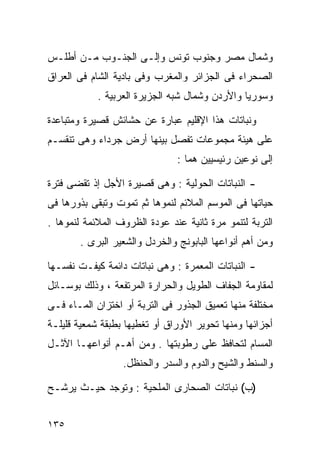 ‫ﻭﺸﻤﺎل ﻤﺼﺭ ﻭﺠﻨﻭﺏ ﺘﻭﻨﺱ ﻭﺇﻟـﻰ ﺍﻟﺠﻨـﻭﺏ ﻤـﻥ ﺃﻁﻠـﺱ‬
‫ﺍﻟﺼﺤﺭﺍﺀ ﻓﻰ ﺍﻟﺠﺯﺍﺌﺭ ﻭﺍﻟﻤﻐﺭﺏ ﻭﻓﻰ ﺒﺎﺩﻴﺔ ﺍﻟﺸﺎﻡ ﻓﻰ ﺍﻟﻌﺭﺍﻕ‬
            ‫ﻭﺴﻭﺭﻴﺎ ﻭﺍﻷﺭﺩﻥ ﻭﺸﻤﺎل ﺸﺒﻪ ﺍﻟﺠﺯﻴﺭﺓ ﺍﻟﻌﺭﺒﻴﺔ .‬

‫ﻭﻨﺒﺎﺘﺎﺕ ﻫﺫﺍ ﺍﻹﻗﻠﻴﻡ ﻋﺒﺎﺭﺓ ﻋﻥ ﺤﺸﺎﺌﺵ ﻗﺼﻴﺭﺓ ﻭﻤﺘﺒﺎﻋﺩﺓ‬
‫ﻋﻠﻰ ﻫﻴﺌﺔ ﻤﺠﻤﻭﻋﺎﺕ ﺘﻔﺼل ﺒﻴﻨﻬﺎ ﺃﺭﺽ ﺠﺭﺩﺍﺀ ﻭﻫﻰ ﺘﻨﻘﺴـﻡ‬
                               ‫ﺇﻟﻰ ﻨﻭﻋﻴﻥ ﺭﺌﻴﺴﻴﻴﻥ ﻫﻤﺎ :‬

‫- ﺍﻟﻨﺒﺎﺘﺎﺕ ﺍﻟﺤﻭﻟﻴﺔ : ﻭﻫﻰ ﻗﺼﻴﺭﺓ ﺍﻷﺠل ﺇﺫ ﺘﻘﻀﻰ ﻓﺘﺭﺓ‬
‫ﺤﻴﺎﺘﻬﺎ ﻓﻰ ﺍﻟﻤﻭﺴﻡ ﺍﻟﻤﻼﺌﻡ ﻟﻨﻤﻭﻫﺎ ﺜﻡ ﺘﻤﻭﺕ ﻭﺘﺒﻘﻰ ﺒﺫﻭﺭﻫﺎ ﻓﻰ‬
‫ﺍﻟﺘﺭﺒﺔ ﻟﺘﻨﻤﻭ ﻤﺭﺓ ﺜﺎﻨﻴﺔ ﻋﻨﺩ ﻋﻭﺩﺓ ﺍﻟﻅﺭﻭﻑ ﺍﻟﻤﻼﺌﻤﺔ ﻟﻨﻤﻭﻫﺎ .‬
       ‫ﻭﻤﻥ ﺃﻫﻡ ﺃﻨﻭﺍﻋﻬﺎ ﺍﻟﺒﺎﺒﻭﻨﺞ ﻭﺍﻟﺨﺭﺩل ﻭﺍﻟﺸﻌﻴﺭ ﺍﻟﺒﺭﻯ .‬

‫- ﺍﻟﻨﺒﺎﺘﺎﺕ ﺍﻟﻤﻌﻤﺭﺓ : ﻭﻫﻰ ﻨﺒﺎﺘﺎﺕ ﺩﺍﺌﻤﺔ ﻜﻴﻔـﺕ ﻨﻔﺴـﻬﺎ‬
‫ﻟﻤﻘﺎﻭﻤﺔ ﺍﻟﺠﻔﺎﻑ ﺍﻟﻁﻭﻴل ﻭﺍﻟﺤﺭﺍﺭﺓ ﺍﻟﻤﺭﺘﻔﻌﺔ ، ﻭﺫﻟﻙ ﺒﻭﺴـﺎﺌل‬
‫ﻤﺨﺘﻠﻔﺔ ﻤﻨﻬﺎ ﺘﻌﻤﻴﻕ ﺍﻟﺠﺫﻭﺭ ﻓﻰ ﺍﻟﺘﺭﺒﺔ ﺃﻭ ﺍﺨﺘﺯﺍﻥ ﺍﻟﻤـﺎﺀ ﻓـﻰ‬
‫ﺃﺠﺯﺍﺌﻬﺎ ﻭﻤﻨﻬﺎ ﺘﺤﻭﻴﺭ ﺍﻷﻭﺭﺍﻕ ﺃﻭ ﺘﻐﻁﻴﻬﺎ ﺒﻁﺒﻘﺔ ﺸﻤﻌﻴﺔ ﻗﻠﻴﻠـﺔ‬
‫ﺍﻟﻤﺴﺎﻡ ﻟﺘﺤﺎﻓﻅ ﻋﻠﻰ ﺭﻁﻭﺒﺘﻬﺎ . ﻭﻤﻥ ﺃﻫـﻡ ﺃﻨﻭﺍﻋﻬـﺎ ﺍﻵﺜـل‬
                  ‫ﻭﺍﻟﺴﻨﻁ ﻭﺍﻟﺸﻴﺢ ﻭﺍﻟﺩﻭﻡ ﻭﺍﻟﺴﺩﺭ ﻭﺍﻟﺤﻨﻅل.‬

‫)ﺏ( ﻨﺒﺎﺘﺎﺕ ﺍﻟﺼﺤﺎﺭﻯ ﺍﻟﻤﻠﺤﻴﺔ : ﻭﺘﻭﺠﺩ ﺤﻴـﺙ ﻴﺭﺸـﺢ‬


‫٥٣١‬
 