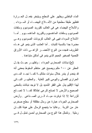 ‫ﺍﻟﻤﺎﺀ ﺍﻟﺒﺎﻁﻨﻰ ﻭﻴﻅﻬﺭ ﻋﻠﻰ ﺍﻟﺴﻁﺢ ﻭﻴﺘﺒﺨﺭ ﺒﻔﻌـل ﺍﻟﺤـﺭﺍﺭﺓ‬
‫ﻓﺘﻅﻬﺭ ﻁﺒﻘﺔ ﺴﻁﺤﻴﺔ ﻤﻥ ﺍﻷﻤـﻼﺡ ﺍﻟﺒﻴﻀـﺎﺀ ﺃﻭ ﺍﻟﺴـﻭﺩﺍﺀ .‬
‫ﻭﺍﻷﻤﻼﺡ ﺍﻟﺒﻴﻀﺎﺀ ﻫﻰ ﻓﻰ ﺍﻟﻐﺎﻟﺏ ﻜﻠﻭﺭﻴﺩ ﺍﻟﺼﻭﺩﻴﻭﻡ ﻭﺴﻠﻔﺎﺕ‬
‫ﺍﻟﺼﻭﺩﻴﻭﻡ ﻭﺴﻠﻔﺎﺕ ﺍﻟﻤﺎﻏﻨﺴﻴﻭﻡ ﻭﻜﻠﻭﺭﻴﺩ ﺍﻟﻤﺎﻏﻨﺴـﻴﻭﻡ . ﺃﻤـﺎ‬
‫ﺍﻷﻤﻼﺡ ﺍﻟﺴﻭﺩﺍﺀ ﻓﻬﻰ ﻓﻰ ﺍﻟﻐﺎﻟﺏ ﻜﺭﺒﻭﻨﺎﺕ ﺍﻟﺼﻭﺩﻴﻭﻡ ﻭﻫـﻰ‬
‫ﻤﻀﺭﺓ ﺠﺩﺍ ﺒﺎﻟﻨﺴﺒﺔ ﻟﻠﻨﺒﺎﺕ . ﺃﻤﺎ ﺍﻟﻌﺸﺏ ﺍﻟﺫﻯ ﻴﻨﻤﻭ ﻓﻰ ﻫـﺫﻩ‬
                                             ‫ﹰ‬
‫ﺍﻟﻅﺭﻭﻑ ﻓﻨﺠﺩﻩ ﻤﻥ ﺍﻟﻨﻭﻉ ﺍﻷﺨﻀـﺭ ﺍﻟﺯﺍﻫـﻰ ﺫﺍﺕ ﺍﻷﻭﺭﺍﻕ‬
       ‫ﺍﻟﻠﺤﻤﻴﺔ ﺍﻟﺼﻐﻴﺭ ﺍﻟﺤﺠﻡ ﺍﻟﺫﻯ ﻴﻨﻤﻭ ﻓﻰ ﺃﻤﺎﻜﻥ ﻤﺘﺒﺎﻋﺩﺓ .‬

‫)ﺝ( ﻨﺒﺎﺘﺎﺕ ﺍﻟﺼﺤﺎﺭﻯ ﺍﻟﺠﺭﺩﺍﺀ : ﻭﺘﻅﻬـﺭ ﺤﻴـﺙ ﻴﻘـل‬
‫ﺍﻟﻤﻁﺭ ﻋﻥ ٠٠١ ﻤﻠﻠﻡ ﻭﻴﺼﺒﺢ ﻏﻴﺭ ﻤﻨﺘﻅﻡ ﺍﻟﺴﻘﻭﻁ ﺒﻤﻌﻨﻰ ﺃﻨﻪ‬
‫ﻗﺩ ﻴﻨﻌﺩﻡ ﺃﻭ ﻴﻨﺩﺭ ﺨﻼل ﺴﻨﻭﺍﺕ ﻤﺘﺘﺎﻟﻴـﺔ ﻜﻤـﺎ ﻨﺠـﺩ ﺍﻟﻤـﺩﻯ‬
‫ﺍﻟﺤﺭﺍﺭﻯ ﺍﻟﻔﺼﻠﻰ ﻭﺍﻟﻴﻭﻤﻰ ﻜﺒﻴﺭ ﻟﻠﻐﺎﻴﺔ . ﻭﺍﻟﻤﻅﻬـﺭ ﺍﻟﻨﺒـﺎﺘﻰ‬
‫ﻟﻬﺫﺍ ﺍﻹﻗﻠﻴﻡ ﻴﺩل ﻋﻠﻰ ﺍﻟﻔﻘﺭ ﺍﻟﺸﺩﻴﺩ ﺒل ﻻ ﺘﻭﺠﺩ ﻨﺒﺎﺘﺎﺕ ﺒﺎﻟﻤﻌﻨﻰ‬
‫ﺍﻟﺼﺤﻴﺢ ﻭﺍﻷﺭﺽ ﻻ ﺘﺼﻠﺢ ﻟﻠﺭﻋﻰ ﺇﻁﻼﻗﺎ ﻜﻤـﺎ ﻻ ﺘﺼـﻠﺢ‬
             ‫ﹰ‬
‫ﻟﻠﺯﺭﺍﻋﺔ ﺇﻻ ﺇﺫﺍ ﺘﻭﻓﺭﺕ ﻤﻴـﺎﻩ ﺍﻟـﺭﻯ ﺍﻟﺼـﻨﺎﻋﻰ . ﻭﺃﺭﺽ‬
‫ﺍﻟﺼﺤﺎﺭﻯ ﺍﻟﺠﺭﺩﺍﺀ ﻋﺒﺎﺭﺓ ﻋﻥ ﺭﻤﺎل ﻤﻔﻜﻜﺔ ﺃﻭ ﺴﻁﺢ ﺼﺨﺭﻯ‬
‫ﻋﺎﺭ ﻤﻥ ﺍﻟﺘﺭﺒﺔ . ﻭﻏﺎﻟﺒﺎ ﻤﺎ ﻴﺘﺠﻤﻊ ﺍﻟﺭﻤﺎل ﻋﻠﻰ ﻫﻴﺌﺔ ﻜﺜﺒـﺎﻥ‬
                                ‫ﹰ‬
‫ﺭﻤﻠﻴﺔ . ﻭﺘﺘﻤﺜل ﻫﺫﺍ ﺍﻟﻨﻭﻉ ﻤﻥ ﺍﻟﺼﺤﺎﺭﻯ ﺃﺤﺴﻥ ﺘﻤﺜﻴـل ﻓـﻰ‬

‫٦٣١‬
 