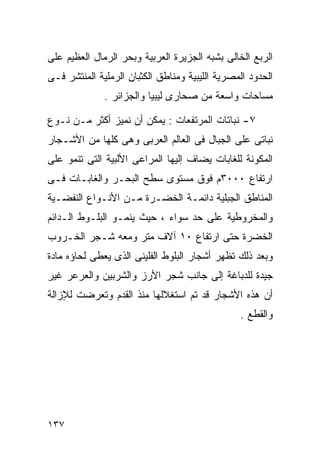 ‫ﺍﻟﺭﺒﻊ ﺍﻟﺨﺎﻟﻰ ﺒﺸﺒﻪ ﺍﻟﺠﺯﻴﺭﺓ ﺍﻟﻌﺭﺒﻴﺔ ﻭﺒﺤﺭ ﺍﻟﺭﻤﺎل ﺍﻟﻌﻅﻴﻡ ﻋﻠﻰ‬
‫ﺍﻟﺤﺩﻭﺩ ﺍﻟﻤﺼﺭﻴﺔ ﺍﻟﻠﻴﺒﻴﺔ ﻭﻤﻨﺎﻁﻕ ﺍﻟﻜﺜﺒﺎﻥ ﺍﻟﺭﻤﻠﻴﺔ ﺍﻟﻤﻨﺘﺸﺭ ﻓـﻰ‬
              ‫ﻤﺴﺎﺤﺎﺕ ﻭﺍﺴﻌﺔ ﻤﻥ ﺼﺤﺎﺭﻯ ﻟﻴﺒﻴﺎ ﻭﺍﻟﺠﺯﺍﺌﺭ .‬

‫٧- ﻨﺒﺎﺘﺎﺕ ﺍﻟﻤﺭﺘﻔﻌﺎﺕ : ﻴﻤﻜﻥ ﺃﻥ ﻨﻤﻴﺯ ﺃﻜﺜﺭ ﻤـﻥ ﻨـﻭﻉ‬
‫ﻨﺒﺎﺘﻰ ﻋﻠﻰ ﺍﻟﺠﺒﺎل ﻓﻰ ﺍﻟﻌﺎﻟﻡ ﺍﻟﻌﺭﺒﻰ ﻭﻫﻰ ﻜﻠﻬﺎ ﻤﻥ ﺍﻷﺸـﺠﺎﺭ‬
‫ﺍﻟﻤﻜﻭﻨﺔ ﻟﻠﻐﺎﺒﺎﺕ ﻴﻀﺎﻑ ﺇﻟﻴﻬﺎ ﺍﻟﻤﺭﺍﻋﻰ ﺍﻷﻟﺒﻴﺔ ﺍﻟﺘﻰ ﺘﻨﻤﻭ ﻋﻠﻰ‬
‫ﺍﺭﺘﻔﺎﻉ ٠٠٠٣ﻡ ﻓﻭﻕ ﻤﺴﺘﻭﻯ ﺴﻁﺢ ﺍﻟﺒﺤـﺭ ﻭﺍﻟﻐﺎﺒـﺎﺕ ﻓـﻰ‬
‫ﺍﻟﻤﻨﺎﻁﻕ ﺍﻟﺠﺒﻠﻴﺔ ﺩﺍﺌﻤـﺔ ﺍﻟﺨﻀـﺭﺓ ﻤـﻥ ﺍﻷﻨـﻭﺍﻉ ﺍﻟﻨﻔﻀـﻴﺔ‬
‫ﻭﺍﻟﻤﺨﺭﻭﻁﻴﺔ ﻋﻠﻰ ﺤﺩ ﺴﻭﺍﺀ ، ﺤﻴﺙ ﻴﻨﻤـﻭ ﺍﻟﺒﻠـﻭﻁ ﺍﻟـﺩﺍﺌﻡ‬
‫ﺍﻟﺨﻀﺭﺓ ﺤﺘﻰ ﺍﺭﺘﻔﺎﻉ ٠١ ﺁﻻﻑ ﻤﺘﺭ ﻭﻤﻌﻪ ﺸـﺠﺭ ﺍﻟﺨـﺭﻭﺏ‬
‫ﻭﺒﻌﺩ ﺫﻟﻙ ﺘﻅﻬﺭ ﺃﺸﺠﺎﺭ ﺍﻟﺒﻠﻭﻁ ﺍﻟﻔﻠﻴﻨﻰ ﺍﻟﺫﻯ ﻴﻌﻁﻰ ﻟﺤﺎﺅﻩ ﻤﺎﺩﺓ‬
‫ﺠﻴﺩﺓ ﻟﻠﺩﺒﺎﻏﺔ ﺇﻟﻰ ﺠﺎﻨﺏ ﺸﺠﺭ ﺍﻷﺭﺯ ﻭﺍﻟﺸﺭﺒﻴﻥ ﻭﺍﻟﻌﺭﻋﺭ ﻏﻴﺭ‬
‫ﺃﻥ ﻫﺫﻩ ﺍﻷﺸﺠﺎﺭ ﻗﺩ ﺘﻡ ﺍﺴﺘﻐﻼﻟﻬﺎ ﻤﻨﺫ ﺍﻟﻘﺩﻡ ﻭﺘﻌﺭﻀﺕ ﻟﻺﺯﺍﻟﺔ‬
                                                ‫ﻭﺍﻟﻘﻁﻊ .‬




‫٧٣١‬
 