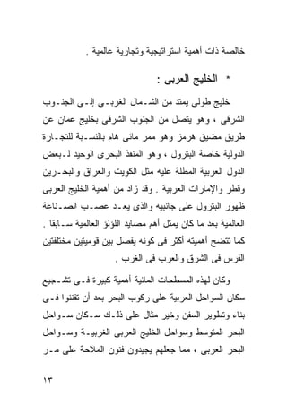 ‫ﺨﺎﻟﺼﺔ ﺫﺍﺕ ﺃﻫﻤﻴﺔ ﺍﺴﺘﺭﺍﺘﻴﺠﻴﺔ ﻭﺘﺠﺎﺭﻴﺔ ﻋﺎﻟﻤﻴﺔ .‬

                                 ‫* ﺍﻟﺨﻠﻴﺞ ﺍﻟﻌﺭﺒﻰ :‬
‫ﺨﻠﻴﺞ ﻁﻭﻟﻰ ﻴﻤﺘﺩ ﻤﻥ ﺍﻟﺸـﻤﺎل ﺍﻟﻐﺭﺒـﻰ ﺇﻟـﻰ ﺍﻟﺠﻨـﻭﺏ‬
‫ﺍﻟﺸﺭﻗﻰ ، ﻭﻫﻭ ﻴﺘﺼل ﻤﻥ ﺍﻟﺠﻨﻭﺏ ﺍﻟﺸﺭﻗﻰ ﺒﺨﻠﻴﺞ ‪‬ﻤﺎﻥ ﻋﻥ‬
      ‫ﻋ‬
‫ﻁﺭﻴﻕ ﻤﻀﻴﻕ ﻫﺭﻤﺯ ﻭﻫﻭ ﻤﻤﺭ ﻤﺎﺌﻰ ﻫﺎﻡ ﺒﺎﻟﻨﺴـﺒﺔ ﻟﻠﺘﺠـﺎﺭﺓ‬
‫ﺍﻟﺩﻭﻟﻴﺔ ﺨﺎﺼﺔ ﺍﻟﺒﺘﺭﻭل ، ﻭﻫﻭ ﺍﻟﻤﻨﻔﺫ ﺍﻟﺒﺤﺭﻯ ﺍﻟﻭﺤﻴﺩ ﻟـﺒﻌﺽ‬
‫ﺍﻟﺩﻭل ﺍﻟﻌﺭﺒﻴﺔ ﺍﻟﻤﻁﻠﺔ ﻋﻠﻴﻪ ﻤﺜل ﺍﻟﻜﻭﻴﺕ ﻭﺍﻟﻌﺭﺍﻕ ﻭﺍﻟﺒﺤـﺭﻴﻥ‬
‫ﻭﻗﻁﺭ ﻭﺍﻹﻤﺎﺭﺍﺕ ﺍﻟﻌﺭﺒﻴﺔ . ﻭﻗﺩ ﺯﺍﺩ ﻤﻥ ﺃﻫﻤﻴﺔ ﺍﻟﺨﻠﻴﺞ ﺍﻟﻌﺭﺒﻰ‬
‫ﻅﻬﻭﺭ ﺍﻟﺒﺘﺭﻭل ﻋﻠﻰ ﺠﺎﻨﺒﻴﻪ ﻭﺍﻟﺫﻯ ﻴﻌـﺩ ﻋﺼـﺏ ﺍﻟﺼـﻨﺎﻋﺔ‬
‫ﺍﻟﻌﺎﻟﻤﻴﺔ ﺒﻌﺩ ﻤﺎ ﻜﺎﻥ ﻴﻤﺜل ﺃﻫﻡ ﻤﺼﺎﻴﺩ ﺍﻟﻠﺅﻟﺅ ﺍﻟﻌﺎﻟﻤﻴﺔ ﺴـﺎﺒﻘﺎ .‬
  ‫ﹰ‬
‫ﻜﻤﺎ ﺘﺘﻀﺢ ﺃﻫﻤﻴﺘﻪ ﺃﻜﺜﺭ ﻓﻰ ﻜﻭﻨﻪ ﻴﻔﺼل ﺒﻴﻥ ﻗﻭﻤﻴﺘﻴﻥ ﻤﺨﺘﻠﻔﺘﻴﻥ‬
                     ‫ﺍﻟﻔﺭﺱ ﻓﻰ ﺍﻟﺸﺭﻕ ﻭﺍﻟﻌﺭﺏ ﻓﻰ ﺍﻟﻐﺭﺏ .‬

‫ﻭﻜﺎﻥ ﻟﻬﺫﻩ ﺍﻟﻤﺴﻁﺤﺎﺕ ﺍﻟﻤﺎﺌﻴﺔ ﺃﻫﻤﻴﺔ ﻜﺒﻴﺭﺓ ﻓـﻰ ﺘﺸـﺠﻴﻊ‬
‫ﺴﻜﺎﻥ ﺍﻟﺴﻭﺍﺤل ﺍﻟﻌﺭﺒﻴﺔ ﻋﻠﻰ ﺭﻜﻭﺏ ﺍﻟﺒﺤﺭ ﺒﻌﺩ ﺃﻥ ﺘﻔﻨﻨﻭﺍ ﻓـﻰ‬
‫ﺒﻨﺎﺀ ﻭﺘﻁﻭﻴﺭ ﺍﻟﺴﻔﻥ ﻭﺨﻴﺭ ﻤﺜﺎل ﻋﻠﻰ ﺫﻟـﻙ ﺴـﻜﺎﻥ ﺴـﻭﺍﺤل‬
‫ﺍﻟﺒﺤﺭ ﺍﻟﻤﺘﻭﺴﻁ ﻭﺴﻭﺍﺤل ﺍﻟﺨﻠﻴﺞ ﺍﻟﻌﺭﺒﻰ ﺍﻟﻐﺭﺒﻴـﺔ ﻭﺴـﻭﺍﺤل‬
‫ﺍﻟﺒﺤﺭ ﺍﻟﻌﺭﺒﻰ ، ﻤﻤﺎ ﺠﻌﻠﻬﻡ ﻴﺠﻴﺩﻭﻥ ﻓﻨﻭﻥ ﺍﻟﻤﻼﺤﺔ ﻋﻠﻰ ﻤـﺭ‬

‫٣١‬
 