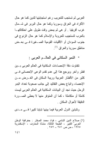 ‫ﺍﻟﻌﺭﺒﻰ ﻟﻡ ﺘﺴﺘﺠﺏ ﻟﻠﺘﻌﺭﻴﺏ ﺭﻏﻡ ﺍﺴﺘﺠﺎﺒﺘﻬﺎ ﻟﻠﺩﻴﻥ ﻜﻤﺎ ﻫﻭ ﺤﺎل‬
‫ﺍﻷﻜﺭﺍﺩ ﻓﻰ ﺍﻟﻌﺭﺍﻕ ﻭﺴﻭﺭﻴﺎ ﻭﻜﻤﺎ ﻫﻭ ﺤﺎل ﺍﻟﺒﺭﺒﺭ ﻓﻰ ﺸـﻤﺎل‬
‫ﻏﺭﺏ ﺃﻓﺭﻴﻘﻴﺎ . ﺃﻭ ﻫﻰ ﻟﻡ ﻴﻤﺽ ﻭﻗﺕ ﻁﻭﻴل ﻋﻠﻰ ﺍﺤﺘﻜﺎﻜﻬـﺎ‬
‫ﺒﺎﻟﻌﺭﺏ ﻟﺘﺴﺘﺠﻴﺏ ﻟﻠﻌﺭﻭﺒﺔ ﻭﺍﻹﺴﻼﻡ ﻜﻤﺎ ﻫﻭ ﺤﺎل ﺍﻟﺯﻨﻭﺝ ﻓﻰ‬
‫ﺠﻨﻭﺏ ﺍﻟﺴﻭﺩﺍﻥ ﺃﻭ ﺍﻷﻗﻠﻴﺎﺕ ﺍﻟﻘﻭﻤﻴﺔ ﺍﻟﺼـﻐﻴﺭﺓ ﻓـﻰ ﺒﻌـﺽ‬
                                ‫ﻤﻨﺎﻁﻕ ﺴﻭﺭﻴﺎ ﻭﺍﻟﻌﺭﺍﻕ )١(.‬

           ‫* ﺍﻟﻨﻤﻭ ﺍﻟﺴﻜﺎﻨﻰ ﻓﻰ ﺍﻟﻌﺎﻟـﻡ ﺍﻟﻌﺭﺒﻰ :‬
‫ﺘﺘﻔﺎﻭﺕ ﺩﻗﺔ ﺍﻹﺤﺼﺎﺀﺍﺕ ﺍﻟﺴﻜﺎﻨﻴﺔ ﻓﻰ ﺍﻟﻌﺎﻟﻡ ﺍﻟﻌﺭﺒﻰ ﺒـﻴﻥ‬
‫ﻗﻁﺭ ﻭﺁﺨﺭ ﻭﻴﺭﺠﻊ ﻫﺫﺍ ﺇﻟﻰ ﻋﺩﻡ ﺘﻘﺩﻡ ﺍﻟﻭﻋﻰ ﺍﻹﺤﺼﺎﺌﻰ ﻓـﻰ‬
‫ﻜﺜﻴﺭ ﻤﻥ ﺍﻷﻗﻁﺎﺭ ﺍﻟﻌﺭﺒﻴﺔ ﻭﺭﻴﺒﺔ ﺍﻟﺴﻜﺎﻥ ﻓﻰ ﺍﻟﻐـﺭﺽ ﻤـﻥ‬
‫ﺍﻹﺤﺼﺎﺀ ﻭﺍﺘﺒﺎﻉ ﺒﻌﺽ ﺍﻟﺘﻘﺎﻟﻴﺩ ﺇﻟﻰ ﺠﺎﻨﺏ ﺼﻌﻭﺒﺔ ﺘﻌﺩﺍﺩ ﺍﻟﺒﺩﻭ‬
‫ﺍﻟﺭﺤل ﺤﻴﺙ ﻨﺠﺩ ﺃﻥ ﺍﻟﺒﻴﺎﻨﺎﺕ ﺍﻟﺴﻜﺎﻨﻴﺔ ﻓﻰ ﺍﻟﻌﺎﻟﻡ ﺍﻟﻌﺭﺒﻰ ﻟﻴﺴﺕ‬
‫ﻜﺎﻤﻠﺔ ﺃﻭ ﻤﺘﻜﺎﻤﻠﺔ ، ﻜﻤﺎ ﺃﻥ ﺍﻟﻤﺘﻭﻓﺭ ﻤﻨﻬﺎ ﻻ ﻴﻌﻁﻰ ﺍﻟﺼـﻭﺭﺓ‬
                                   ‫ﺍﻟﺩﻗﻴﻘﺔ ﻷﺤﻭﺍل ﺍﻟﺴﻜﺎﻥ .‬

‫ﻭﺘﺘﺒﺎﻴﻥ ﺍﻟﺩﻭل ﺍﻟﻌﺭﺒﻴﺔ ﻓﻴﻤﺎ ﺒﻴﻨﻬﺎ ﺘﺒﺎﻴﻨﺎ ﻜﺒﻴﺭﺍ ﻓـﻰ ﻤـﺩﻯ‬
         ‫ﹰ‬     ‫ﹰ‬

‫)١( ﺼﻼﺡ ﺍﻟﺩﻴﻥ ﺍﻟﺸﺎﻤﻰ ، ﻓﺅﺍﺩ ﻤﺤﻤﺩ ﺍﻟﺼﻘﺎﺭ : ﺠﻐﺭﺍﻓﻴﺔ ﺍﻟﻭﻁﻥ‬
‫ﺍﻟﻌﺭﺒﻰ ﺍﻟﻜﺒﻴﺭ ، ﺍﻟﻁﺒﻌﺔ ﺍﻟﺜﺎﻟﺜﺔ، ﻤﻨﺸﺄﺓ ﺍﻟﻤﻌﺎﺭﻑ ، ﺍﻹﺴﻜﻨﺩﺭﻴﺔ‬
                          ‫٥٧٩١ ، ﺹ ﺹ ١٥٢ – ٢٥٢ .‬
‫١٤١‬
 