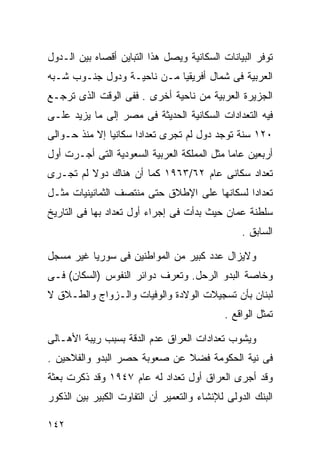 ‫ﺘﻭﻓﺭ ﺍﻟﺒﻴﺎﻨﺎﺕ ﺍﻟﺴﻜﺎﻨﻴﺔ ﻭﻴﺼل ﻫﺫﺍ ﺍﻟﺘﺒﺎﻴﻥ ﺃﻗﺼﺎﻩ ﺒﻴﻥ ﺍﻟـﺩﻭل‬
‫ﺍﻟﻌﺭﺒﻴﺔ ﻓﻰ ﺸﻤﺎل ﺃﻓﺭﻴﻘﻴﺎ ﻤـﻥ ﻨﺎﺤﻴـﺔ ﻭﺩﻭل ﺠﻨـﻭﺏ ﺸـﺒﻪ‬
‫ﺍﻟﺠﺯﻴﺭﺓ ﺍﻟﻌﺭﺒﻴﺔ ﻤﻥ ﻨﺎﺤﻴﺔ ﺃﺨﺭﻯ . ﻓﻔﻰ ﺍﻟﻭﻗﺕ ﺍﻟﺫﻯ ﺘﺭﺠـﻊ‬
‫ﻓﻴﻪ ﺍﻟﺘﻌﺩﺍﺩﺍﺕ ﺍﻟﺴﻜﺎﻨﻴﺔ ﺍﻟﺤﺩﻴﺜﺔ ﻓﻰ ﻤﺼﺭ ﺇﻟﻰ ﻤﺎ ﻴﺯﻴﺩ ﻋﻠـﻰ‬
‫٠٢١ ﺴﻨﺔ ﺘﻭﺠﺩ ﺩﻭل ﻟﻡ ﺘﺠﺭﻯ ﺘﻌﺩﺍﺩﺍ ﺴﻜﺎﻨﻴﺎ ﺇﻻ ﻤﻨﺫ ﺤـﻭﺍﻟﻰ‬
              ‫ﹰ‬      ‫ﹰ‬
‫ﺃﺭﺒﻌﻴﻥ ﻋﺎﻤﺎ ﻤﺜل ﺍﻟﻤﻤﻠﻜﺔ ﺍﻟﻌﺭﺒﻴﺔ ﺍﻟﺴﻌﻭﺩﻴﺔ ﺍﻟﺘﻰ ﺃﺠـﺭﺕ ﺃﻭل‬
                                            ‫ﹰ‬
‫ﺘﻌﺩﺍﺩ ﺴﻜﺎﻨﻰ ﻋﺎﻡ ٢٦/٣٦٩١ ﻜﻤﺎ ﺃﻥ ﻫﻨﺎﻙ ﺩﻭﻻ ﻟﻡ ﺘﺠـﺭﻯ‬
         ‫ﹰ‬
‫ﺘﻌﺩﺍﺩﺍ ﻟﺴﻜﺎﻨﻬﺎ ﻋﻠﻰ ﺍﻹﻁﻼﻕ ﺤﺘﻰ ﻤﻨﺘﺼﻑ ﺍﻟﺜﻤﺎﻨﻴﻨﻴﺎﺕ ﻤﺜـل‬
                                             ‫ﹰ‬
‫ﺴﻠﻁﻨﺔ ﻋﻤﺎﻥ ﺤﻴﺙ ﺒﺩﺃﺕ ﻓﻰ ﺇﺠﺭﺍﺀ ﺃﻭل ﺘﻌﺩﺍﺩ ﺒﻬﺎ ﻓﻰ ﺍﻟﺘﺎﺭﻴﺦ‬
                                                 ‫ﺍﻟﺴﺎﺒﻕ .‬

‫ﻭﻻﻴﺯﺍل ﻋﺩﺩ ﻜﺒﻴﺭ ﻤﻥ ﺍﻟﻤﻭﺍﻁﻨﻴﻥ ﻓﻰ ﺴﻭﺭﻴﺎ ﻏﻴﺭ ﻤﺴﺠل‬
‫ﻭﺨﺎﺼﺔ ﺍﻟﺒﺩﻭ ﺍﻟﺭﺤل. ﻭﺘﻌﺭﻑ ﺩﻭﺍﺌﺭ ﺍﻟﻨﻔﻭﺱ )ﺍﻟﺴﻜﺎﻥ( ﻓـﻰ‬
‫ﻟﺒﻨﺎﻥ ﺒﺄﻥ ﺘﺴﺠﻴﻼﺕ ﺍﻟﻭﻻﺩﺓ ﻭﺍﻟﻭﻓﻴﺎﺕ ﻭﺍﻟـﺯﻭﺍﺝ ﻭﺍﻟﻁـﻼﻕ ﻻ‬
                                            ‫ﺘﻤﺜل ﺍﻟﻭﺍﻗﻊ .‬

‫ﻭﻴﺸﻭﺏ ﺘﻌﺩﺍﺩﺍﺕ ﺍﻟﻌﺭﺍﻕ ﻋﺩﻡ ﺍﻟﺩﻗﺔ ﺒﺴﺒﺏ ﺭﻴﺒﺔ ﺍﻷﻫـﺎﻟﻰ‬
‫ﻓﻰ ﻨﻴﺔ ﺍﻟﺤﻜﻭﻤﺔ ﻓﻀﻼ ﻋﻥ ﺼﻌﻭﺒﺔ ﺤﺼﺭ ﺍﻟﺒﺩﻭ ﻭﺍﻟﻔﻼﺤﻴﻥ .‬
                              ‫ﹰ‬
‫ﻭﻗﺩ ﺃﺠﺭﻯ ﺍﻟﻌﺭﺍﻕ ﺃﻭل ﺘﻌﺩﺍﺩ ﻟﻪ ﻋﺎﻡ ٧٤٩١ ﻭﻗﺩ ﺫﻜﺭﺕ ﺒﻌﺜﺔ‬
‫ﺍﻟﺒﻨﻙ ﺍﻟﺩﻭﻟﻰ ﻟﻺﻨﺸﺎﺀ ﻭﺍﻟﺘﻌﻤﻴﺭ ﺃﻥ ﺍﻟﺘﻔﺎﻭﺕ ﺍﻟﻜﺒﻴﺭ ﺒﻴﻥ ﺍﻟﺫﻜﻭﺭ‬

‫٢٤١‬
 