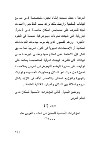 ‫ﺍﻟﻌﺭﺒﻴﺔ ، ﺤﻴﺙ ﺸﻬﺩﺕ ﺇﻨﺸﺎﺀ ﺃﺠﻬﺯﺓ ﻤﺘﺨﺼﺼﺔ ﻓـﻰ ﺠﻤـﻊ‬
‫ﺍﻟﺒﻴﺎﻨﺎﺕ ﺍﻟﺴﻜﺎﻨﻴﺔ ﻭﺍﺭﺘﺒﻁ ﺒﺫﻟﻙ ﺘﺯﺍﻴﺩ ﻨﺴﺏ ﺍﻟﺘﻌﻠـﻴﻡ ﻭﺍﻻﺘﺠـﺎﻩ‬
‫ﺍﻟﺠﺎﺩ ﻟﻠﺘﻌﺭﻑ ﻋﻠﻰ ﺨﺼﺎﺌﺹ ﺍﻟﺴﻜﺎﻥ ﺨﺎﺼـﺔ ﻓـﻰ ﺍﻟـﺩﻭل‬
‫ﺍﻟﺒﺘﺭﻭﻟﻴﺔ ﺍﻟﺘﻰ ﺸﻬﺩﺕ ﺘﺤﻭﻻﺕ ﺩﻴﻤﻭﻏﺭﺍﻓﻴﺔ ﻀﺨﻤﺔ ﻓﻰ ﺍﻟﻌﻘﻭﺩ‬
‫ﺍﻷﺨﻴﺭﺓ . ﻭﺭﻏﻡ ﺍﻟﻘﺼﻭﺭ ﺍﻟﺫﻯ ﻴﺸـﻭﺏ ﺒﻴﺎﻨـﺎﺕ ﺍﻟﺘﻌـﺩﺍﺩﺍﺕ‬
‫ﺍﻟﺴﻜﺎﻨﻴﺔ ﺃﻭ ﺍﻹﺤﺼﺎﺀﺍﺕ ﺍﻟﺤﻴﻭﻴﺔ ﻓﻰ ﺍﻟﺩﻭل ﺍﻟﻌﺭﺒﻴﺔ ﻜﻤﺎ ﺴـﺒﻕ‬
‫ﺍﻟﺫﻜﺭ ﻓﺈﻥ ﺍﻻﻋﺘﻤﺎﺩ ﻋﻠﻰ ﺍﻟﻤﺘﺎﺡ ﻤﻨﻬﺎ ﻭﻋﻠـﻰ ﻏﻴﺭﻫـﺎ ﻤـﻥ‬
‫ﺍﻟﺒﻴﺎﻨﺎﺕ ﺍﻟﺘﻰ ﺘﻨﺸﺭﻫﺎ ﺍﻟﻬﻴﺌﺎﺕ ﺍﻟﺩﻭﻟﻴﺔ ﺍﻟﻤﺘﺨﺼﺼﺔ ﻴﺴﺎﻋﺩ ﻋﻠﻰ‬
‫ﺍﻟﻭﻗﻭﻑ ﻋﻠﻰ ﺼﻭﺭﺓ ﺍﻟﻭﻀﻊ ﺍﻟﺩﻴﻤﻭﻏﺭﺍﻓﻰ ﺍﻟﻌﺭﺒﻰ ﻭﻤﻼﻤﺤـﻪ‬
‫ﺍﻟﻤﻤﻴﺯﺓ ﻤﻥ ﺤﻴﺙ ﻨﻤﻭ ﺍﻟﺴﻜﺎﻥ ﻭﻤﺴﺘﻭﻴﺎﺕ ﺍﻟﺨﺼﻭﺒﺔ ﻭﺍﻟﻭﻓﻴﺎﺕ‬
‫ﻭﺍﻟﻬﺠﺭﺓ ﻭﺍﻟﺘﻭﺯﻴﻊ ﺍﻟﺴﻜﺎﻨﻰ ﻭﺍﻟﺘﺤﻀﺭ ﺍﻵﺨﺫ ﻓﻰ ﺍﻟﺘﺯﺍﻴﺩ ﺒﺸﻜل‬
      ‫ﺴﺭﻴﻊ ﻭﺍﻟﻌﻼﻗﺔ ﺒﻴﻥ ﺍﻟﺴﻜﺎﻥ ﻭﺍﻟﻤﻭﺍﺭﺩ ﺍﻟﻐﺫﺍﺌﻴﺔ ﺍﻟﻤﺘﺎﺤﺔ .‬

‫ﻭﻴﻭﻀﺢ ﺍﻟﺠﺩﻭل ﺍﻟﺘﺎﻟﻰ ﺍﻟﻤﺅﺸﺭﺍﺕ ﺍﻷﺴﺎﺴﻴﺔ ﻟﻠﺴﻜﺎﻥ ﻓـﻰ‬
                                            ‫ﺍﻟﻌﺎﻟﻡ ﺍﻟﻌﺭﺒﻰ.‬

                       ‫ﺠﺩﻭل )٤(‬

    ‫ﺍﻟﻤﺅﺸﺭﺍﺕ ﺍﻷﺴﺎﺴﻴﺔ ﻟﻠﺴﻜﺎﻥ ﻓﻰ ﺍﻟﻌﺎﻟـﻡ ﺍﻟﻌﺭﺒﻰ ﻋﺎﻡ‬
                        ‫)*(‬
                              ‫٠٠٠٢‬


‫٤٤١‬
 