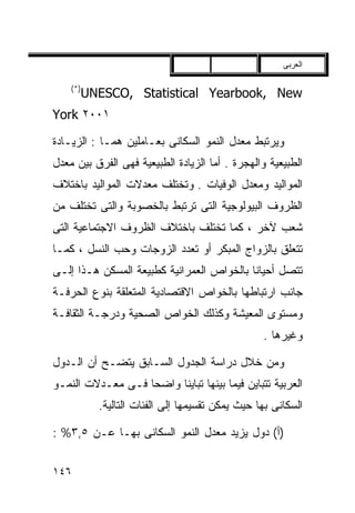 ‫ﺍﻟﻌﺭﺒﻰ‬

    ‫)*(‬
          ‫‪UNESCO, Statistical Yearbook, New‬‬
‫١٠٠٢ ‪York‬‬

‫ﻭﻴﺭﺘﺒﻁ ﻤﻌﺩل ﺍﻟﻨﻤﻭ ﺍﻟﺴﻜﺎﻨﻰ ﺒﻌـﺎﻤﻠﻴﻥ ﻫﻤـﺎ : ﺍﻟﺯﻴـﺎﺩﺓ‬
‫ﺍﻟﻁﺒﻴﻌﻴﺔ ﻭﺍﻟﻬﺠﺭﺓ . ﺃﻤﺎ ﺍﻟﺯﻴﺎﺩﺓ ﺍﻟﻁﺒﻴﻌﻴﺔ ﻓﻬﻰ ﺍﻟﻔﺭﻕ ﺒﻴﻥ ﻤﻌﺩل‬
‫ﺍﻟﻤﻭﺍﻟﻴﺩ ﻭﻤﻌﺩل ﺍﻟﻭﻓﻴﺎﺕ . ﻭﺘﺨﺘﻠﻑ ﻤﻌﺩﻻﺕ ﺍﻟﻤﻭﺍﻟﻴﺩ ﺒﺎﺨﺘﻼﻑ‬
‫ﺍﻟﻅﺭﻭﻑ ﺍﻟﺒﻴﻭﻟﻭﺠﻴﺔ ﺍﻟﺘﻰ ﺘﺭﺘﺒﻁ ﺒﺎﻟﺨﺼﻭﺒﺔ ﻭﺍﻟﺘﻰ ﺘﺨﺘﻠﻑ ﻤﻥ‬
‫ﺸﻌﺏ ﻵﺨﺭ ، ﻜﻤﺎ ﺘﺨﺘﻠﻑ ﺒﺎﺨﺘﻼﻑ ﺍﻟﻅﺭﻭﻑ ﺍﻻﺠﺘﻤﺎﻋﻴﺔ ﺍﻟﺘﻰ‬
‫ﺘﺘﻌﻠﻕ ﺒﺎﻟﺯﻭﺍﺝ ﺍﻟﻤﺒﻜﺭ ﺃﻭ ﺘﻌﺩﺩ ﺍﻟﺯﻭﺠﺎﺕ ﻭﺤﺏ ﺍﻟﻨﺴل ، ﻜﻤـﺎ‬
‫ﺘﺘﺼل ﺃﺤﻴﺎﻨﺎ ﺒﺎﻟﺨﻭﺍﺹ ﺍﻟﻌﻤﺭﺍﻨﻴﺔ ﻜﻁﺒﻴﻌﺔ ﺍﻟﻤﺴﻜﻥ ﻫـﺫﺍ ﺇﻟـﻰ‬
                                          ‫ﹰ‬
‫ﺠﺎﻨﺏ ﺍﺭﺘﺒﺎﻁﻬﺎ ﺒﺎﻟﺨﻭﺍﺹ ﺍﻻﻗﺘﺼﺎﺩﻴﺔ ﺍﻟﻤﺘﻌﻠﻘﺔ ﺒﻨﻭﻉ ﺍﻟﺤﺭﻓـﺔ‬
‫ﻭﻤﺴﺘﻭﻯ ﺍﻟﻤﻌﻴﺸﺔ ﻭﻜﺫﻟﻙ ﺍﻟﺨﻭﺍﺹ ﺍﻟﺼﺤﻴﺔ ﻭﺩﺭﺠـﺔ ﺍﻟﺜﻘﺎﻓـﺔ‬
                                                  ‫ﻭﻏﻴﺭﻫﺎ .‬

‫ﻭﻤﻥ ﺨﻼل ﺩﺭﺍﺴﺔ ﺍﻟﺠﺩﻭل ﺍﻟﺴـﺎﺒﻕ ﻴﺘﻀـﺢ ﺃﻥ ﺍﻟـﺩﻭل‬
‫ﺍﻟﻌﺭﺒﻴﺔ ﺘﺘﺒﺎﻴﻥ ﻓﻴﻤﺎ ﺒﻴﻨﻬﺎ ﺘﺒﺎﻴﻨﺎ ﻭﺍﻀﺤﺎ ﻓـﻰ ﻤﻌـﺩﻻﺕ ﺍﻟﻨﻤـﻭ‬
                  ‫ﹰ‬     ‫ﹰ‬
            ‫ﺍﻟﺴﻜﺎﻨﻰ ﺒﻬﺎ ﺤﻴﺙ ﻴﻤﻜﻥ ﺘﻘﺴﻴﻤﻬﺎ ﺇﻟﻰ ﺍﻟﻔﺌﺎﺕ ﺍﻟﺘﺎﻟﻴﺔ.‬

‫)ﺃ( ﺩﻭل ﻴﺯﻴﺩ ﻤﻌﺩل ﺍﻟﻨﻤﻭ ﺍﻟﺴﻜﺎﻨﻰ ﺒﻬـﺎ ﻋـﻥ ٥,٣% :‬


‫٦٤١‬
 