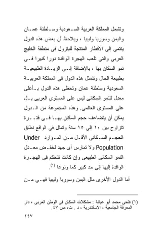 ‫ﻭﺘﺸﻤل ﺍﻟﻤﻤﻠﻜﺔ ﺍﻟﻌﺭﺒﻴﺔ ﺍﻟﺴـﻌﻭﺩﻴﺔ ﻭﺴـﻠﻁﻨﺔ ﻋﻤـﺎﻥ‬
‫ﻭﺍﻟﻴﻤﻥ ﻭﺴﻭﺭﻴﺎ ﻭﻟﻴﺒﻴﺎ ، ﻭﻴﻼﺤﻅ ﺃﻥ ﺒﻌﺽ ﻫﺫﻩ ﺍﻟﺩﻭل‬
‫ﻴﻨﺘﻤﻰ ﺇﻟﻰ ﺍﻷﻗﻁﺎﺭ ﺍﻟﻤﻨﺘﺠﺔ ﻟﻠﺒﺘﺭﻭل ﻓﻰ ﻤﻨﻁﻘﺔ ﺍﻟﺨﻠﻴﺞ‬
‫ﺍﻟﻌﺭﺒﻰ ﻭﺍﻟﺘﻰ ﺘﻠﻌﺏ ﺍﻟﻬﺠﺭﺓ ﺍﻟﻭﺍﻓﺩﺓ ﺩﻭﺭﺍ ﻜﺒﻴﺭﺍ ﻓـﻰ‬
    ‫ﹰ‬     ‫ﹰ‬
‫ﻨﻤﻭ ﺍﻟﺴﻜﺎﻥ ﺒﻬﺎ ، ﺒﺎﻹﻀﺎﻓﺔ ﺇﻟـﻰ ﺍﻟﺯﻴـﺎﺩﺓ ﺍﻟﻁﺒﻴﻌﻴـﺔ‬
‫ﺒﻁﺒﻴﻌﺔ ﺍﻟﺤﺎل ﻭﺘﺘﻤﺜل ﻫﺫﻩ ﺍﻟﺩﻭل ﻓﻰ ﺍﻟﻤﻤﻠﻜﺔ ﺍﻟﻌﺭﺒﻴـﺔ‬
‫ﺍﻟﺴﻌﻭﺩﻴﺔ ﻭﺴﻠﻁﻨﺔ ﻋﻤﺎﻥ ﻭﺘﺤﻅﻰ ﻫﺫﻩ ﺍﻟﺩﻭل ﺒـﺄﻋﻠﻰ‬
‫ﻤﻌﺩل ﻟﻠﻨﻤﻭ ﺍﻟﺴﻜﺎﻨﻰ ﻟﻴﺱ ﻋﻠﻰ ﺍﻟﻤﺴﺘﻭﻯ ﺍﻟﻌﺭﺒﻰ ﺒـل‬
‫ﻋﻠﻰ ﺍﻟﻤﺴﺘﻭﻯ ﺍﻟﻌﺎﻟﻤﻰ. ﻭﻫﺫﻩ ﺍﻟﻤﺠﻤﻭﻋﺔ ﻤﻥ ﺍﻟـﺩﻭل‬
‫ﻴﻤﻜﻥ ﺃﻥ ﻴﺘﻀﺎﻋﻑ ﺤﺠﻡ ﺍﻟﺴﻜﺎﻥ ﺒﻬـﺎ ﻓـﻰ ﻓﺘــﺭﺓ‬
‫ﺘﺘﺭﺍﻭﺡ ﺒﻴﻥ ٠١ ﺇﻟﻰ ٥١ ﺴﻨﺔ ﻭﺘﻤﺜل ﻓﻰ ﺍﻟﻭﺍﻗﻊ ﻨﻁﺎﻕ‬
‫ﺍﻟﺤﺠـﻡ ﺍﻟﺴـﻜﺎﻨﻰ ﺍﻷﻗـل ﻤـﻥ ﺍﻟﻤـﻭﺍﺭﺩ ‪Under‬‬
‫‪ Population‬ﻭﻻ ﺘﻤﺎﺭﺱ ﺃﻯ ﺠﻬﺩ ﻟﺨﻔـﺽ ﻤﻌـﺩل‬
‫ﺍﻟﻨﻤﻭ ﺍﻟﺴﻜﺎﻨﻰ ﺍﻟﻁﺒﻴﻌﻰ ﻭﺇﻥ ﻜﺎﻨﺕ ﺘﺘﺤﻜﻡ ﻓﻰ ﺍﻟﻬﺠـﺭﺓ‬
            ‫ﺍﻟﻭﺍﻓﺩﺓ ﺇﻟﻴﻬﺎ ﺇﻟﻰ ﺤﺩ ﻜﺒﻴﺭ ﻜﻤﺎ ﻭﻨﻭﻋﺎ )١(.‬
                 ‫ﹰ‬     ‫ﹰ‬

‫ﺃﻤﺎ ﺍﻟﺩﻭل ﺍﻷﺨﺭﻯ ﻤﺜل ﺍﻟﻴﻤﻥ ﻭﺴﻭﺭﻴﺎ ﻭﻟﻴﺒﻴﺎ ﻓﻬـﻰ ﻤـﻥ‬


‫)١( ﻓﺘﺤﻰ ﻤﺤﻤﺩ ﺃﺒﻭ ﻋﻴﺎﻨﺔ : ﻤﺸﻜﻼﺕ ﺍﻟﺴﻜﺎﻥ ﻓﻰ ﺍﻟﻭﻁﻥ ﺍﻟﻌﺭﺒﻰ ، ﺩﺍﺭ‬
              ‫ﺍﻟﻤﻌﺭﻓﺔ ﺍﻟﺠﺎﻤﻌﻴﺔ ، ﺍﻹﺴﻜﻨﺩﺭﻴﺔ ، ﺩ . ﺕ، ﺹ ٧٤.‬
‫٧٤١‬
 