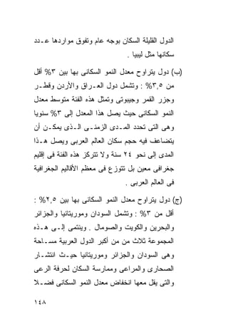 ‫ﺍﻟﺩﻭل ﺍﻟﻘﻠﻴﻠﺔ ﺍﻟﺴﻜﺎﻥ ﺒﻭﺠﻪ ﻋﺎﻡ ﻭﺘﻔﻭﻕ ﻤﻭﺍﺭﺩﻫﺎ ﻋـﺩﺩ‬
                               ‫ﺴﻜﺎﻨﻬﺎ ﻤﺜل ﻟﻴﺒﻴﺎ .‬

‫)ﺏ( ﺩﻭل ﻴﺘﺭﺍﻭﺡ ﻤﻌﺩل ﺍﻟﻨﻤﻭ ﺍﻟﺴﻜﺎﻨﻰ ﺒﻬﺎ ﺒﻴﻥ ٣% ﺃﻗل‬
‫ﻤﻥ ٥,٣% : ﻭﺘﺸﻤل ﺩﻭل ﺍﻟﻌـﺭﺍﻕ ﻭﺍﻷﺭﺩﻥ ﻭﻗﻁـﺭ‬
‫ﻭﺠﺯﺭ ﺍﻟﻘﻤﺭ ﻭﺠﻴﺒﻭﺘﻰ ﻭﺘﻤﺜل ﻫﺫﻩ ﺍﻟﻔﺌﺔ ﻤﺘﻭﺴﻁ ﻤﻌﺩل‬
‫ﺍﻟﻨﻤﻭ ﺍﻟﺴﻜﺎﻨﻰ ﺤﻴﺙ ﻴﺼل ﻫﺫﺍ ﺍﻟﻤﻌﺩل ﺇﻟﻰ ٣% ﺴﻨﻭﻴﺎ‬
‫ﹰ‬
‫ﻭﻫﻰ ﺍﻟﺘﻰ ﺘﺤﺩﺩ ﺍﻟﻤـﺩﻯ ﺍﻟﺯﻤﻨـﻰ ﺍﻟـﺫﻯ ﻴﻤﻜـﻥ ﺃﻥ‬
‫ﻴﺘﻀﺎﻋﻑ ﻓﻴﻪ ﺤﺠﻡ ﺴﻜﺎﻥ ﺍﻟﻌﺎﻟﻡ ﺍﻟﻌﺭﺒﻰ ﻭﻴﺼل ﻫـﺫﺍ‬
‫ﺍﻟﻤﺩﻯ ﺇﻟﻰ ﻨﺤﻭ ٤٢ ﺴﻨﺔ ﻭﻻ ﺘﺘﺭﻜﺯ ﻫﺫﻩ ﺍﻟﻔﺌﺔ ﻓﻰ ﺇﻗﻠﻴﻡ‬
‫ﺠﻐﺭﺍﻓﻰ ﻤﻌﻴﻥ ﺒل ﺘﺘﻭﺯﻉ ﻓﻰ ﻤﻌﻅﻡ ﺍﻷﻗﺎﻟﻴﻡ ﺍﻟﺠﻐﺭﺍﻓﻴﺔ‬
                               ‫ﻓﻰ ﺍﻟﻌﺎﻟﻡ ﺍﻟﻌﺭﺒﻰ .‬

‫)ﺝ( ﺩﻭل ﻴﺘﺭﺍﻭﺡ ﻤﻌﺩل ﺍﻟﻨﻤﻭ ﺍﻟﺴﻜﺎﻨﻰ ﺒﻬﺎ ﺒﻴﻥ ٥,٢% :‬
‫ﺃﻗل ﻤﻥ ٣% : ﻭﺘﺸﻤل ﺍﻟﺴﻭﺩﺍﻥ ﻭﻤﻭﺭﻴﺘﺎﻨﻴﺎ ﻭﺍﻟﺠﺯﺍﺌﺭ‬
‫ﻭﺍﻟﺒﺤﺭﻴﻥ ﻭﺍﻟﻜﻭﻴﺕ ﻭﺍﻟﺼﻭﻤﺎل . ﻭﻴﻨﺘﻤﻰ ﺇﻟـﻰ ﻫـﺫﻩ‬
‫ﺍﻟﻤﺠﻤﻭﻋﺔ ﺜﻼﺙ ﻤﻥ ﻤﻥ ﺃﻜﺒﺭ ﺍﻟﺩﻭل ﺍﻟﻌﺭﺒﻴﺔ ﻤﺴـﺎﺤﺔ‬
‫ﻭﻫﻰ ﺍﻟﺴﻭﺩﺍﻥ ﻭﺍﻟﺠﺯﺍﺌﺭ ﻭﻤﻭﺭﻴﺘﺎﻨﻴﺎ ﺤﻴـﺙ ﺍﻨﺘﺸـﺎﺭ‬
‫ﺍﻟﺼﺤﺎﺭﻯ ﻭﺍﻟﻤﺭﺍﻋﻰ ﻭﻤﻤﺎﺭﺴﺔ ﺍﻟﺴﻜﺎﻥ ﻟﺤﺭﻓﺔ ﺍﻟﺭﻋﻰ‬
‫ﻭﺍﻟﺘﻰ ﻴﻘل ﻤﻌﻬﺎ ﺍﻨﺨﻔﺎﺽ ﻤﻌﺩل ﺍﻟﻨﻤﻭ ﺍﻟﺴﻜﺎﻨﻰ ﻓﻀـﻼ‬
‫ﹰ‬

‫٨٤١‬
 