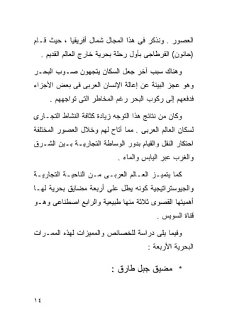 ‫ﺍﻟﻌﺼﻭﺭ . ﻭﻨﺫﻜﺭ ﻓﻰ ﻫﺫﺍ ﺍﻟﻤﺠﺎل ﺸﻤﺎل ﺃﻓﺭﻴﻘﻴﺎ ، ﺤﻴﺙ ﻗـﺎﻡ‬
  ‫)ﺤﺎﻨﻭﻥ( ﺍﻟﻘﺭﻁﺎﺠﻰ ﺒﺄﻭل ﺭﺤﻠﺔ ﺒﺤﺭﻴﺔ ﺨﺎﺭﺝ ﺍﻟﻌﺎﻟﻡ ﺍﻟﻘﺩﻴﻡ .‬

‫ﻭﻫﻨﺎﻙ ﺴﺒﺏ ﺁﺨﺭ ﺠﻌل ﺍﻟﺴﻜﺎﻥ ﻴﺘﺠﻬﻭﻥ ﺼـﻭﺏ ﺍﻟﺒﺤـﺭ‬
‫ﻭﻫﻭ ﻋﺠﺯ ﺍﻟﺒﻴﺌﺔ ﻋﻥ ﺇﻋﺎﻟﺔ ﺍﻹﻨﺴﺎﻥ ﺍﻟﻌﺭﺒﻰ ﻓﻰ ﺒﻌﺽ ﺍﻷﺠﺯﺍﺀ‬
     ‫ﻓﺩﻓﻌﻬﻡ ﺇﻟﻰ ﺭﻜﻭﺏ ﺍﻟﺒﺤﺭ ﺭﻏﻡ ﺍﻟﻤﺨﺎﻁﺭ ﺍﻟﺘﻰ ﺘﻭﺍﺠﻬﻬﻡ .‬

‫ﻭﻜﺎﻥ ﻤﻥ ﻨﺘﺎﺌﺞ ﻫﺫﺍ ﺍﻟﺘﻭﺠﻪ ﺯﻴﺎﺩﺓ ﻜﺜﺎﻓﺔ ﺍﻟﻨﺸﺎﻁ ﺍﻟﺘﺠـﺎﺭﻯ‬
‫ﻟﺴﻜﺎﻥ ﺍﻟﻌﺎﻟﻡ ﺍﻟﻌﺭﺒﻰ . ﻤﻤﺎ ﺃﺘﺎﺡ ﻟﻬﻡ ﻭﺨﻼل ﺍﻟﻌﺼﻭﺭ ﺍﻟﻤﺨﺘﻠﻔﺔ‬
‫ﺍﺤﺘﻜﺎﺭ ﺍﻟﻨﻘل ﻭﺍﻟﻘﻴﺎﻡ ﺒﺩﻭﺭ ﺍﻟﻭﺴﺎﻁﺔ ﺍﻟﺘﺠﺎﺭﻴـﺔ ﺒـﻴﻥ ﺍﻟﺸـﺭﻕ‬
                             ‫ﻭﺍﻟﻐﺭﺏ ﻋﺒﺭ ﺍﻟﻴﺎﺒﺱ ﻭﺍﻟﻤﺎﺀ .‬

‫ﻜﻤﺎ ﻴﺘﻤﻴـﺯ ﺍﻟﻌـﺎﻟﻡ ﺍﻟﻌﺭﺒـﻰ ﻤـﻥ ﺍﻟﻨﺎﺤﻴـﺔ ﺍﻟﺘﺠﺎﺭﻴـﺔ‬
‫ﻭﺍﻟﺠﻴﻭﺴﺘﺭﺍﺘﻴﺠﻴﺔ ﻜﻭﻨﻪ ﻴﻁل ﻋﻠﻰ ﺃﺭﺒﻌﺔ ﻤﻀﺎﻴﻕ ﺒﺤﺭﻴﺔ ﻟﻬـﺎ‬
‫ﺃﻫﻤﻴﺘﻬﺎ ﺍﻟﻘﺼﻭﻯ ﺜﻼﺜﺔ ﻤﻨﻬﺎ ﻁﺒﻴﻌﻴﺔ ﻭﺍﻟﺭﺍﺒﻊ ﺍﺼﻁﻨﺎﻋﻰ ﻭﻫـﻭ‬
                                           ‫ﻗﻨﺎﺓ ﺍﻟﺴﻭﻴﺱ .‬

‫ﻭﻓﻴﻤﺎ ﻴﻠﻰ ﺩﺭﺍﺴﺔ ﻟﻠﺨﺼﺎﺌﺹ ﻭﺍﻟﻤﻤﻴﺯﺍﺕ ﻟﻬﺫﻩ ﺍﻟﻤﻤـﺭﺍﺕ‬
                                        ‫ﺍﻟﺒﺤﺭﻴﺔ ﺍﻷﺭﺒﻌﺔ :‬

                           ‫* ﻤﻀﻴﻕ ﺠﺒل ﻁﺎﺭﻕ :‬


‫٤١‬
 