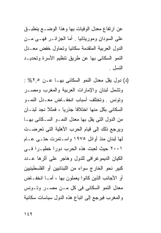 ‫ﻋﻥ ﺍﺭﺘﻔﺎﻉ ﻤﻌﺩل ﺍﻟﻭﻓﻴﺎﺕ ﺒﻬﺎ ﻭﻫﺫﺍ ﺍﻟﻭﻀـﻊ ﻴﻨﻁﺒـﻕ‬
‫ﻋﻠﻰ ﺍﻟﺴﻭﺩﺍﻥ ﻭﻤﻭﺭﻴﺘﺎﻨﻴﺎ . ﺃﻤﺎ ﺍﻟﺠﺯﺍﺌـﺭ ﻓﻬـﻰ ﻤـﻥ‬
‫ﺍﻟﺩﻭل ﺍﻟﻌﺭﺒﻴﺔ ﺍﻟﻤﺘﻘﺩﻤﺔ ﺴﻜﺎﻨﻴﺎ ﻭﺘﺤﺎﻭل ﺨﻔﺽ ﻤﻌـﺩل‬
                 ‫ﹰ‬
‫ﺍﻟﻨﻤﻭ ﺍﻟﺴﻜﺎﻨﻰ ﺒﻬﺎ ﻋﻥ ﻁﺭﻴﻕ ﺘﻨﻅﻴﻡ ﺍﻷﺴﺭﺓ ﻭﺘﺤﺩﻴـﺩ‬
                                          ‫ﺍﻟﻨﺴل .‬

‫)ﺩ( ﺩﻭل ﻴﻘل ﻤﻌﺩل ﺍﻟﻨﻤﻭ ﺍﻟﺴﻜﺎﻨﻰ ﺒﻬـﺎ ﻋـﻥ ٥,٢% :‬
‫ﻭﺘﺸﻤل ﻟﺒﻨﺎﻥ ﻭﺍﻹﻤﺎﺭﺍﺕ ﺍﻟﻌﺭﺒﻴﺔ ﻭﺍﻟﻤﻐﺭﺏ ﻭﻤﺼـﺭ‬
‫ﻭﺘﻭﻨﺱ . ﻭﺘﺨﺘﻠﻑ ﺃﺴﺒﺎﺏ ﺍﻨﺨﻔـﺎﺽ ﻤﻌـﺩل ﺍﻟﻨﻤـﻭ‬
‫ﺍﻟﺴﻜﺎﻨﻰ ﺒﻜل ﻤﻨﻬﺎ ﺍﺨﺘﻼﻓﺎ ﺠﺫﺭﻴﺎ ، ﻓﻤﺜﻼ ﻨﺠﺩ ﻟﺒﻨـﺎﻥ‬
           ‫ﹰ‬      ‫ﹰ‬     ‫ﹰ‬
‫ﻤﻥ ﺍﻟﺩﻭل ﺍﻟﺘﻰ ﻴﻘل ﺒﻬﺎ ﻤﻌﺩل ﺍﻟﻨﻤـﻭ ﺍﻟﺴـﻜﺎﻨﻰ ﺒﻬـﺎ‬
‫ﻭﻴﺭﺠﻊ ﺫﻟﻙ ﺇﻟﻰ ﻗﻴﺎﻡ ﺍﻟﺤﺭﺏ ﺍﻷﻫﻠﻴﺔ ﺍﻟﺘﻰ ﺘﻌﺭﻀـﺕ‬
‫ﻟﻬﺎ ﻟﺒﻨﺎﻥ ﻤﻨﺫ ﺃﻭﺍﺌل ٥٧٩١ ﻭﺍﺴـﺘﻤﺭﺕ ﺤﺘـﻰ ﻋـﺎﻡ‬
‫١٠٠٢ ﺤﻴﺙ ﻟﻌﺒﺕ ﻫﺫﻩ ﺍﻟﺤﺭﺏ ﺩﻭﺭﺍ ﺨﻁﻴـﺭﺍ ﻓـﻰ‬
    ‫ﹰ‬      ‫ﹰ‬
‫ﺍﻟﻜﻴﺎﻥ ﺍﻟﺩﻴﻤﻭﻏﺭﺍﻓﻰ ﻟﻠﺩﻭل ﻭﻫﺎﺠﺭ ﻋﻠﻰ ﺃﺜﺭﻫﺎ ﻋـﺩﺩ‬
‫ﻜﺒﻴﺭ ﻨﺤﻭ ﺍﻟﺨﺎﺭﺝ ﺴﻭﺍﺀ ﻤﻥ ﺍﻟﻠﺒﻨﺎﻨﻴﻴﻥ ﺃﻭ ﺍﻟﻔﻠﺴﻁﻴﻨﻴﻴﻥ‬
‫ﺃﻭ ﺍﻷﺠﺎﻨﺏ ﺍﻟﺫﻴﻥ ﻜﺎﻨﻭﺍ ﻴﻌﻤﻠﻭﻥ ﺒﻬﺎ ، ﺃﻤـﺎ ﺍﻨﺨﻔـﺎﺽ‬
‫ﻤﻌﺩل ﺍﻟﻨﻤﻭ ﺍﻟﺴﻜﺎﻨﻰ ﻓﻰ ﻜل ﻤـﻥ ﻤﺼـﺭ ﻭﺘـﻭﻨﺱ‬
‫ﻭﺍﻟﻤﻐﺭﺏ ﻓﻴﺭﺠﻊ ﺇﻟﻰ ﺍﺘﺒﺎﻉ ﻫﺫﻩ ﺍﻟﺩﻭل ﺴﻴﺎﺴﺎﺕ ﺴﻜﺎﻨﻴﺔ‬

‫٩٤١‬
 