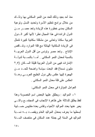 ‫ﻤﻨﺫ ﺃﻤﺩ ﺒﻌﻴﺩ ﻭﺫﻟﻙ ﻟﻠﺤﺩ ﻤﻥ ﺍﻟﻨﻤﻭ ﺍﻟﺴﻜﺎﻨﻰ ﺒﻬﺎ ﻭﺫﻟـﻙ‬
‫ﻤﻥ ﺨﻼل ﺒﺭﺍﻤﺞ ﺘﻨﻅﻴﻡ ﺍﻷﺴﺭﺓ ﻭﺘﺤﺩﻴﺩ ﺍﻟﻨﺴل ﻭﺘﻭﻋﻴﺔ‬
‫ﺍﻟﺴﻜﺎﻥ ﺒﻤﺩﻯ ﺨﻁﻭﺭﺓ ﻫﺫﻩ ﺍﻟﺯﻴﺎﺩﺓ ﻭﺘﻌﺩ ﻤﺼـﺭ ﻤـﻥ‬
‫ﺍﻟﺩﻭل ﺍﻟﺭﺍﺌﺩﺓ ﻓﻰ ﻫﺫﺍ ﺍﻟﻤﺠﺎل ﻨﻅﺭﺍ ﻷﻨﻬﺎ ﺃﻜﺒﺭ ﺍﻟـﺩﻭل‬
                 ‫ﹰ‬
‫ﺍﻟﻌﺭﺒﻴﺔ ﺴﻜﺎﻨﺎ ﻭﺘﻌﺎﻨﻰ ﻤﻥ ﻤﺸﻜﻠﺔ ﺴﻜﺎﻨﻴﺔ ﻜﺒﻴﺭﺓ ﺘﺘﻤﺜل‬
                                   ‫ﹰ‬
‫ﻓﻰ ﺍﻟﺯﻴﺎﺩﺓ ﺍﻟﺴﻜﺎﻨﻴﺔ ﺍﻟﻬﺎﺌﻠﺔ ﻤﻊ ﻗﻠﺔ ﺍﻟﻤﻭﺍﺭﺩ ﻭﺘﻨـﺎﻗﺹ‬
‫ﺍﻹﻨﺘﺎﺝ . ﻭﺘﻌﺩ ﻤﺼﺭ ﻭﺘﻭﻨﺱ ﻤﻥ ﺃﻗل ﺍﻟﺩﻭل ﺍﻟﻌﺭﺒﻴـﺔ‬
‫ﺒﺎﻟﻨﺴﺒﺔ ﻟﻤﻌﺩل ﺍﻟﻨﻤﻭ ﺍﻟﺴﻜﺎﻨﻰ . ﺃﻤـﺎ ﺒﺎﻟﻨﺴـﺒﺔ ﻟﺩﻭﻟـﺔ‬
‫ﺍﻹﻤﺎﺭﺍﺕ ﻓﻬﻰ ﻤﻥ ﺍﻟﺩﻭل ﺍﻟﻌﺭﺒﻴﺔ ﻗﻠﻴﻠﺔ ﺍﻟﺴـﻜﺎﻥ )٥,٢‬
‫ﻤﻠﻴﻭﻥ ﻨﺴﻤﺔ( ﻓﻘﺩ ﺍﺘﺒﻌﺕ ﺴﻴﺎﺴﺔ ﻭﺍﻀﺤﺔ ﻟﻠﺤـﺩ ﻤـﻥ‬
‫ﺍﻟﻬﺠﺭﺓ ﺇﻟﻴﻬﺎ ﻋﻜﺱ ﺒﺎﻗﻰ ﺩﻭل ﺍﻟﺨﻠﻴﺞ ﺍﻟﻌﺭﺒـﻰ ﻭﻫـﺫﺍ‬
              ‫ﺍﻨﻌﻜﺱ ﻋﻠﻰ ﻗﻠﺔ ﻤﻌﺩل ﺍﻟﻨﻤﻭ ﺍﻟﺴﻜﺎﻨﻰ .‬

              ‫ﺍﻟﻌﻭﺍﻤل ﺍﻟﻤﺅﺜﺭﺓ ﻓﻰ ﻤﻌﺩل ﺍﻟﻨﻤﻭ ﺍﻟﺴﻜﺎﻨﻰ:‬

‫١- ﺍﻟﻤﻭﺍﻟﻴﺩ : ﻭﻴﻁﻠﻕ ﻋﻠﻴﻬﺎ ﺍﻟﺒﻌﺽ ﺍﺴﻡ ﺍﻟﺨﺼﻭﺒﺔ ﻭﻫﺫﺍ‬
‫ﻟﻔﻅ ﻴﻁﻠﻕ ﻟﻠﺩﻻﻟﺔ ﻋﻠﻰ ﻅﺎﻫﺭﺓ ﺍﻹﻨﺠﺎﺏ ﻓﻰ ﺍﻟﻤﺠﺘﻤـﻊ ﻭﺍﻟﺘـﻰ‬
‫ﻴﻌﺒﺭ ﻋﻨﻬﺎ ﺒﻌﺩﺩ ﺍﻟﻤﻭﺍﻟﻴﺩ ﺍﻷﺤﻴﺎﺀ ﻭﺘﻘﺎﺱ ﺒﻌﺩﺓ ﻤﻘﺎﻴﻴﺱ ﺤﺴـﺎﺒﻴﺔ‬
‫ﺃﺒﺴﻁﻬﺎ ﻤﺎ ﻴﻌﺭﻑ ﺒﻤﻌﺩل ﺍﻟﻤﻭﺍﻟﻴﺩ ﺍﻟﺨﺎﻡ ﻭﻴﻘﺼـﺩ ﺒـﻪ ﻨﺴـﺒﺔ‬
‫ﺍﻟﻤﻭﺍﻟﻴﺩ ﻓﻰ ﺍﻟﺴﻨﺔ ﺇﻟﻰ ﺠﻤﻠﺔ ﻋﺩﺩ ﺍﻟﺴﻜﺎﻥ ﻓﻰ ﻤﻨﺘﺼﻑ ﺍﻟﺴـﻨﺔ‬

‫٠٥١‬
 