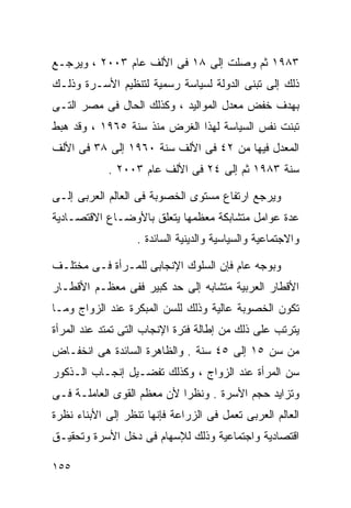 ‫٣٨٩١ ﺜﻡ ﻭﺼﻠﺕ ﺇﻟﻰ ٨١ ﻓﻰ ﺍﻷﻟﻑ ﻋﺎﻡ ٣٠٠٢ ، ﻭﻴﺭﺠـﻊ‬
‫ﺫﻟﻙ ﺇﻟﻰ ﺘﺒﻨﻰ ﺍﻟﺩﻭﻟﺔ ﻟﺴﻴﺎﺴﺔ ﺭﺴﻤﻴﺔ ﻟﺘﻨﻅﻴﻡ ﺍﻷﺴـﺭﺓ ﻭﺫﻟـﻙ‬
‫ﺒﻬﺩﻑ ﺨﻔﺽ ﻤﻌﺩل ﺍﻟﻤﻭﺍﻟﻴﺩ ، ﻭﻜﺫﻟﻙ ﺍﻟﺤﺎل ﻓﻰ ﻤﺼﺭ ﺍﻟﺘـﻰ‬
‫ﺘﺒﻨﺕ ﻨﻔﺱ ﺍﻟﺴﻴﺎﺴﺔ ﻟﻬﺫﺍ ﺍﻟﻐﺭﺽ ﻤﻨﺫ ﺴﻨﺔ ٥٦٩١ ، ﻭﻗﺩ ﻫﺒﻁ‬
‫ﺍﻟﻤﻌﺩل ﻓﻴﻬﺎ ﻤﻥ ٢٤ ﻓﻰ ﺍﻷﻟﻑ ﺴﻨﺔ ٠٦٩١ ﺇﻟﻰ ٨٣ ﻓﻰ ﺍﻷﻟﻑ‬
            ‫ﺴﻨﺔ ٣٨٩١ ﺜﻡ ﺇﻟﻰ ٤٢ ﻓﻰ ﺍﻷﻟﻑ ﻋﺎﻡ ٣٠٠٢ .‬

‫ﻭﻴﺭﺠﻊ ﺍﺭﺘﻔﺎﻉ ﻤﺴﺘﻭﻯ ﺍﻟﺨﺼﻭﺒﺔ ﻓﻰ ﺍﻟﻌﺎﻟﻡ ﺍﻟﻌﺭﺒﻰ ﺇﻟـﻰ‬
‫ﻋﺩﺓ ﻋﻭﺍﻤل ﻤﺘﺸﺎﺒﻜﺔ ﻤﻌﻅﻤﻬﺎ ﻴﺘﻌﻠﻕ ﺒﺎﻷﻭﻀـﺎﻉ ﺍﻻﻗﺘﺼـﺎﺩﻴﺔ‬
                   ‫ﻭﺍﻻﺠﺘﻤﺎﻋﻴﺔ ﻭﺍﻟﺴﻴﺎﺴﻴﺔ ﻭﺍﻟﺩﻴﻨﻴﺔ ﺍﻟﺴﺎﺌﺩﺓ .‬

‫ﻭﺒﻭﺠﻪ ﻋﺎﻡ ﻓﺈﻥ ﺍﻟﺴﻠﻭﻙ ﺍﻹﻨﺠﺎﺒﻰ ﻟﻠﻤـﺭﺃﺓ ﻓـﻰ ﻤﺨﺘﻠـﻑ‬
‫ﺍﻷﻗﻁﺎﺭ ﺍﻟﻌﺭﺒﻴﺔ ﻤﺘﺸﺎﺒﻪ ﺇﻟﻰ ﺤﺩ ﻜﺒﻴﺭ ﻓﻔﻰ ﻤﻌﻅـﻡ ﺍﻷﻗﻁـﺎﺭ‬
‫ﺘﻜﻭﻥ ﺍﻟﺨﺼﻭﺒﺔ ﻋﺎﻟﻴﺔ ﻭﺫﻟﻙ ﻟﻠﺴﻥ ﺍﻟﻤﺒﻜﺭﺓ ﻋﻨﺩ ﺍﻟﺯﻭﺍﺝ ﻭﻤـﺎ‬
‫ﻴﺘﺭﺘﺏ ﻋﻠﻰ ﺫﻟﻙ ﻤﻥ ﺇﻁﺎﻟﺔ ﻓﺘﺭﺓ ﺍﻹﻨﺠﺎﺏ ﺍﻟﺘﻰ ﺘﻤﺘﺩ ﻋﻨﺩ ﺍﻟﻤﺭﺃﺓ‬
‫ﻤﻥ ﺴﻥ ٥١ ﺇﻟﻰ ٥٤ ﺴﻨﺔ . ﻭﺍﻟﻅﺎﻫﺭﺓ ﺍﻟﺴﺎﺌﺩﺓ ﻫﻰ ﺍﻨﺨﻔـﺎﺽ‬
‫ﺴﻥ ﺍﻟﻤﺭﺃﺓ ﻋﻨﺩ ﺍﻟﺯﻭﺍﺝ ، ﻭﻜﺫﻟﻙ ﺘﻔﻀـﻴل ﺇﻨﺠـﺎﺏ ﺍﻟـﺫﻜﻭﺭ‬
‫ﻭﺘﺯﺍﻴﺩ ﺤﺠﻡ ﺍﻷﺴﺭﺓ . ﻭﻨﻅﺭﺍ ﻷﻥ ﻤﻌﻅﻡ ﺍﻟﻘﻭﻯ ﺍﻟﻌﺎﻤﻠـﺔ ﻓـﻰ‬
                           ‫ﹰ‬
‫ﺍﻟﻌﺎﻟﻡ ﺍﻟﻌﺭﺒﻰ ﺘﻌﻤل ﻓﻰ ﺍﻟﺯﺭﺍﻋﺔ ﻓﺈﻨﻬﺎ ﺘﻨﻅﺭ ﺇﻟﻰ ﺍﻷﺒﻨﺎﺀ ﻨﻅﺭﺓ‬
‫ﺍﻗﺘﺼﺎﺩﻴﺔ ﻭﺍﺠﺘﻤﺎﻋﻴﺔ ﻭﺫﻟﻙ ﻟﻺﺴﻬﺎﻡ ﻓﻰ ﺩﺨل ﺍﻷﺴﺭﺓ ﻭﺘﺤﻘﻴـﻕ‬

‫٥٥١‬
 