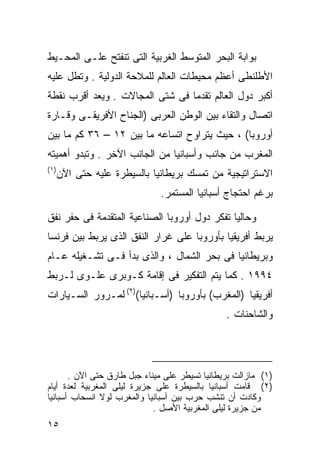 ‫ﺒﻭﺍﺒﺔ ﺍﻟﺒﺤﺭ ﺍﻟﻤﺘﻭﺴﻁ ﺍﻟﻐﺭﺒﻴﺔ ﺍﻟﺘﻰ ﺘﻨﻔﺘﺢ ﻋﻠـﻰ ﺍﻟﻤﺤـﻴﻁ‬
‫ﺍﻷﻁﻠﻨﻁﻰ ﺃﻋﻅﻡ ﻤﺤﻴﻁﺎﺕ ﺍﻟﻌﺎﻟﻡ ﻟﻠﻤﻼﺤﺔ ﺍﻟﺩﻭﻟﻴﺔ . ﻭﺘﻁل ﻋﻠﻴﻪ‬
‫ﺃﻜﺒﺭ ﺩﻭل ﺍﻟﻌﺎﻟﻡ ﺘﻘﺩﻤﺎ ﻓﻰ ﺸﺘﻰ ﺍﻟﻤﺠﺎﻻﺕ . ﻭﻴﻌﺩ ﺃﻗﺭﺏ ﻨﻘﻁﺔ‬
                                ‫ﹰ‬
‫ﺍﺘﺼﺎل ﻭﺍﻟﺘﻘﺎﺀ ﺒﻴﻥ ﺍﻟﻭﻁﻥ ﺍﻟﻌﺭﺒﻰ )ﺍﻟﺠﻨﺎﺡ ﺍﻷﻓﺭﻴﻘـﻰ ﻭﻗـﺎﺭﺓ‬
‫ﺃﻭﺭﻭﺒﺎ( ، ﺤﻴﺙ ﻴﺘﺭﺍﻭﺡ ﺍﺘﺴﺎﻋﻪ ﻤﺎ ﺒﻴﻥ ٢١ – ٦٣ ﻜﻡ ﻤﺎ ﺒﻴﻥ‬
‫ﺍﻟﻤﻐﺭﺏ ﻤﻥ ﺠﺎﻨﺏ ﻭﺃﺴﺒﺎﻨﻴﺎ ﻤﻥ ﺍﻟﺠﺎﻨﺏ ﺍﻵﺨﺭ . ﻭﺘﺒﺩﻭ ﺃﻫﻤﻴﺘﻪ‬
‫) ١(‬
       ‫ﺍﻻﺴﺘﺭﺍﺘﻴﺠﻴﺔ ﻤﻥ ﺘﻤﺴﻙ ﺒﺭﻴﻁﺎﻨﻴﺎ ﺒﺎﻟﺴﻴﻁﺭﺓ ﻋﻠﻴﻪ ﺤﺘﻰ ﺍﻵﻥ‬
                               ‫ﺒﺭﻏﻡ ﺍﺤﺘﺠﺎﺝ ﺃﺴﺒﺎﻨﻴﺎ ﺍﻟﻤﺴﺘﻤﺭ.‬

‫ﻭﺤﺎﻟﻴﺎ ﺘﻔﻜﺭ ﺩﻭل ﺃﻭﺭﻭﺒﺎ ﺍﻟﺼﻨﺎﻋﻴﺔ ﺍﻟﻤﺘﻘﺩﻤﺔ ﻓﻰ ﺤﻔﺭ ﻨﻔﻕ‬
                                             ‫ﹰ‬
‫ﻴﺭﺒﻁ ﺃﻓﺭﻴﻘﻴﺎ ﺒﺄﻭﺭﻭﺒﺎ ﻋﻠﻰ ﻏﺭﺍﺭ ﺍﻟﻨﻔﻕ ﺍﻟﺫﻯ ﻴﺭﺒﻁ ﺒﻴﻥ ﻓﺭﻨﺴﺎ‬
‫ﻭﺒﺭﻴﻁﺎﻨﻴﺎ ﻓﻰ ﺒﺤﺭ ﺍﻟﺸﻤﺎل ، ﻭﺍﻟﺫﻯ ﺒﺩﺃ ﻓـﻰ ﺘﺸـﻐﻴﻠﻪ ﻋـﺎﻡ‬
‫٤٩٩١ . ﻜﻤﺎ ﻴﺘﻡ ﺍﻟﺘﻔﻜﻴﺭ ﻓﻰ ﺇﻗﺎﻤﺔ ﻜـﻭﺒﺭﻯ ﻋﻠـﻭﻯ ﻟـﺭﺒﻁ‬
‫ﺃﻓﺭﻴﻘﻴﺎ )ﺍﻟﻤﻐﺭﺏ( ﺒﺄﻭﺭﻭﺒﺎ )ﺃﺴـﺒﺎﻨﻴﺎ()٢( ﻟﻤـﺭﻭﺭ ﺍﻟﺴـﻴﺎﺭﺍﺕ‬
                                                ‫ﻭﺍﻟﺸﺎﺤﻨﺎﺕ .‬




       ‫)١( ﻤﺎﺯﺍﻟﺕ ﺒﺭﻴﻁﺎﻨﻴﺎ ﺘﺴﻴﻁﺭ ﻋﻠﻰ ﻤﻴﻨﺎﺀ ﺠﺒل ﻁﺎﺭﻕ ﺤﺘﻰ ﺍﻵﻥ .‬
‫)٢( ﻗﺎﻤﺕ ﺃﺴﺒﺎﻨﻴﺎ ﺒﺎﻟﺴﻴﻁﺭﺓ ﻋﻠﻰ ﺠﺯﻴﺭﺓ ﻟﻴﻠﻰ ﺍﻟﻤﻐﺭﺒﻴﺔ ﻟﻌﺩﺓ ﺃﻴﺎﻡ‬
‫ﻭﻜﺎﺩﺕ ﺃﻥ ﺘﻨﺸﺏ ﺤﺭﺏ ﺒﻴﻥ ﺃﺴﺒﺎﻨﻴﺎ ﻭﺍﻟﻤﻐﺭﺏ ﻟﻭﻻ ﺍﻨﺴﺤﺎﺏ ﺃﺴﺒﺎﻨﻴﺎ‬
                             ‫ﻤﻥ ﺠﺯﻴﺭﺓ ﻟﻴﻠﻰ ﺍﻟﻤﻐﺭﺒﻴﺔ ﺍﻷﺼل .‬
‫٥١‬
 