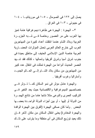 ‫ﻴﺼل ﺇﻟﻰ ٢٢١ ﻓﻰ ﺍﻟﺼﻭﻤﺎل ، ٥٠١ ﻓﻰ ﻤﻭﺭﻴﺘﺎﻨﻴـﺎ ، ٤٠١‬
                          ‫ﻓﻰ ﺠﻴﺒﻭﺘﻰ ، ٣٠١ ﻓﻰ ﺍﻟﻌﺭﺍﻕ .‬

‫٣- ﺍﻟﻬﺠﺭﺓ : ﺍﻟﻬﺠﺭﺓ ﻫﻰ ﻅﺎﻫﺭﺓ ﺩﻴﻤﻭﻏﺭﺍﻓﻴﺔ ﻫﺎﻤﺔ ﺘﻤﻴﺯ‬
‫ﺒﻬﺎ ﺍﻟﻌﺭﺏ ﻋﻠﻰ ﻤﺭ ﺍﻟﻌﺼﻭﺭ ﻭﺨﺎﺼﺔ ﻓـﻰ ﺸـﺒﻪ ﺍﻟﺠﺯﻴـﺭﺓ‬
‫ﺍﻟﻌﺭﺒﻴﺔ ﻭﺒﻼﺩ ﺍﻟﺸﺎﻡ ﻋﻨﺩﻤﺎ ﺍﻨﺘﻘﻠﺕ ﺃﻋﺩﺍﺩ ﻜﺒﻴﺭﺓ ﻤﻥ ﺍﻟﻤﻬﺎﺠﺭﻴﻥ‬
‫ﺍﻟﻌﺭﺏ ﺇﻟﻰ ﺨﺎﺭﺝ ﺍﻟﻌﺎﻟﻡ ﺍﻟﻌﺭﺒﻰ ﺘﺤﻤل ﺍﻟﻤﺅﺜﺭﺍﺕ ﺍﻟﺤﻀـﺎﺭﻴﺔ‬
‫ﺍﻟﻌﺭﺒﻴﺔ ﺨﺎﺼﺔ ﺍﻟﺩﻴﻥ ﺍﻹﺴﻼﻤﻰ ﺍﻟﺤﻨﻴﻑ ﺇﻟﻰ ﻤﻨﺎﻁﻕ ﺒﻌﻴﺩﺓ ﻓﻰ‬
‫ﺠﻨﻭﺏ ﺸﺭﻕ ﺁﺴﻴﺎ ﻭﺸﺭﻕ ﺃﻓﺭﻴﻘﻴﺎ ﻭﺸﻤﺎﻟﻬﺎ ، ﻜﺫﻟﻙ ﻓﻘﺩ ﺸـﻬﺩ‬
‫ﺍﻟﻌﺼﺭ ﺍﻟﺤﺩﻴﺙ ﺃﻨﻭﺍﻋﺎ ﻤﻥ ﺍﻟﻬﺠﺭﺓ ﺘﻤﺜﻠﺕ ﻓﻰ ﺍﻨﺘﻘﺎل ﻋﺩﺩ ﻜﺒﻴﺭ‬
                                   ‫ﹰ‬
‫ﻤﻥ ﺍﻟﻤﻬﺎﺠﺭﻴﻥ ﻤﻥ ﺴﻜﺎﻥ ﺒﻼﺩ ﺍﻟﺸـﺎﻡ ﺇﻟـﻰ ﺍﻟﻌـﺎﻟﻡ ﺍﻟﺠﺩﻴـﺩ‬
                                ‫ﻭﺃﺴﺘﺭﺍﻟﻴﺎ ﻭﻏﺭﺏ ﺃﻓﺭﻴﻘﻴﺎ .‬

‫ﻭﺍﻟﻬﺠﺭﺓ ﻋﺎﻤل ﻤﺅﺜﺭ ﻓﻰ ﻨﻤﻭ ﺍﻟﺴﻜﺎﻥ ﻜﻤـﺎ ﺘـﺅﺜﺭ ﻓـﻰ‬
‫ﺨﺼﺎﺌﺼﻬﻡ ﺍﻟﺩﻴﻤﻭﻏﺭﺍﻓﻴﺔ ﻭﺍﻻﻗﺘﺼﺎﺩﻴﺔ ﺤﻴﺙ ﻴﻌﺩ ﺍﻟﺘﻐﻴﺭ ﻓـﻰ‬
‫ﺍﻟﺘﺭﻜﻴﺏ ﺍﻟﻌﻤﺭﻯ ﻭﺍﻟﻨﻭﻋﻰ ﻤﺜﻼ ﻨﺘﺎﺠﺎ ﻫﺎﻤﺎ ﻤﻥ ﻨﺘﺎﺌﺞ ﺍﻟﻬﺠـﺭﺓ‬
                 ‫ﹰ ﹰ‬        ‫ﹰ‬
‫ﻤﻥ ﺍﻟﺩﻭﻟﺔ ﺃﻭ ﺇﻟﻴﻬﺎ ، ﺃﻭ ﺒﻴﻥ ﺃﺠﺯﺍﺀ ﺍﻟﺩﻭﻟﺔ ﺍﻟﻭﺍﺤـﺩﺓ ﺒﻌﻀـﻬﺎ‬
‫ﺍﻟﺒﻌﺽ . ﻭﻟﻤﺎ ﻜﺎﻥ ﺼﺎﻓﻰ ﺍﻟﻬﺠﺭﺓ )ﺍﻟﻔﺭﻕ ﺒﻴﻥ ﺍﻟﻬﺠﺭﺓ ﺍﻟﻭﺍﻓﺩﺓ‬
‫ﻭﺍﻟﻬﺠﺭﺓ ﺍﻟﻤﻐﺎﺩﺭﺓ( ﻴﻌﻨﻰ ﺍﻨﺘﻘﺎل ﺍﻟﺴﻜﺎﻥ ﻤﻥ ﻤﻜﺎﻥ ﻵﺨﺭ ﻓـﺈﻥ‬
‫ﺫﻟﻙ ﻴﻌﻴﺩ ﺘﻭﺯﻴﻊ ﺍﻟﺴﻜﺎﻥ ﻓﻰ ﺃﻯ ﻤﻨﻁﻘﺔ ﻭﻤﺎ ﻴﺘﺭﺘﺏ ﻋﻠﻰ ﺫﻟـﻙ‬

‫٩٥١‬
 