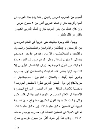 ‫ﺃﻏﻠﺒﻬﻡ ﻤﻥ ﺍﻟﻤﻐﺭﺏ ﺍﻟﻌﺭﺒﻰ ﻭﺍﻟﻴﻤﻥ . ﻜﻤﺎ ﻴﺒﻠﻎ ﻋﺩﺩ ﺍﻟﻌﺭﺏ ﻓﻰ‬
‫ﺁﺴﻴﺎ ﻭﺃﻓﺭﻴﻘﻴﺎ ﺨﺎﺭﺝ ﺍﻟﻌﺎﻟﻡ ﺍﻟﻌﺭﺒﻰ ﺃﻜﺜﺭ ﻤﻥ ٢ ﻤﻠﻴﻭﻥ ﻋﺭﺒﻰ .‬
‫ﻭﺇﻥ ﻜﺎﻥ ﻫﻨﺎﻙ ﻤﻥ ﻴﻘﺩﺭ ﺍﻟﻌﺭﺏ ﺨﺎﺭﺝ ﺍﻟﻌﺎﻟﻡ ﺍﻟﻌﺭﺒﻰ ﺍﻟﻜﺒﻴـﺭ‬
                                    ‫ﺒﺄﻜﺜﺭ ﻤﻥ ﺫﻟﻙ ﺒﻜﺜﻴﺭ .‬

‫ﻭﻴﻘﺎﺒل ﺫﻟﻙ ﻭﺠﻭﺩ ﺠﺎﻟﻴﺎﺕ ﻏﻴﺭ ﻋﺭﺒﻴﺔ ﻓﻰ ﺍﻟﻌﺎﻟﻡ ﺍﻟﻌﺭﺒـﻰ‬
‫ﻤﻥ ﺍﻟﻔﺭﻨﺴﻴﻴﻥ ﻭﺍﻹﻴﻁﺎﻟﻴﻴﻥ ﻭﺍﻹﻴﺭﺍﻨﻴﻴﻥ ﻭﺍﻟﺒﺎﻜﺴﺘﺎﻨﻴﻴﻥ ﻭﺍﻟﻬﻨـﻭﺩ‬
‫ﻭﺍﻟﻔﻠﺒﻴﻨﻴﻥ ﻭﺍﻟﺒﻨﺠﻼﺩﻴﺸﻴﻴﻥ ﻭﺍﻷﺭﻤﻥ ﻭﻏﻴﺭﻫﻡ ﻭﻴﻘـﺩﺭ ﻋـﺩﺩﻫﻡ‬
‫ﺒﺤﻭﺍﻟﻰ ٢ ﻤﻠﻴﻭﻥ ﻨﺴﻤﺔ . ﻭﻋﻠﻰ ﺍﻟﺭﻏﻡ ﻤـﻥ ﺘﻨـﺎﻗﺹ ﻫـﺫﻩ‬
‫ﺍﻟﺠﺎﻟﻴﺎﺕ ﻓﻰ ﺍﻟﺩﻭل ﺍﻟﻌﺭﺒﻴﺔ ﺒﻌﺩ ﺯﻭﺍل ﺍﻻﺴﺘﻌﻤﺎﺭ ﺍﻷﻭﺭﺒﻰ ﺇﻻ‬
‫ﺍﻨﻨﺎ ﻨﺠﺩ ﺘﺯﺍﻴﺩ ﺒﻌﺽ ﻫﺫﻩ ﺍﻟﺠﺎﻟﻴﺎﺕ ﻭﺨﺎﺼﺔ ﻤﻥ ﺩﻭل ﺠﻨـﻭﺏ‬
‫ﻭﺸﺭﻕ ﺁﺴﻴﺎ )ﺍﻟﻬﻨﺩ – ﺒﺎﻜﺴﺘﺎﻥ – ﺍﻟﻔﻠﺒـﻴﻥ – ﺒـﻨﺠﻼﺩﻴﺵ –‬
‫ﺴﺭﻴﻼﻨﻜﺎ( ﺇﻟﻰ ﺩﻭل ﺍﻟﺨﻠﻴﺞ ﺍﻟﻌﺭﺒﻰ ﻨﻅﺭﺍ ﻻﻨﺨﻔﺎﺽ ﺃﺠﻭﺭﻫـﺎ‬
               ‫ﹰ‬
‫ﻭﺘﺤﻤﻠﻬﺎ ﻟﻸﻋﻤﺎل ﺍﻟﺸﺎﻗﺔ . ﻏﻴﺭ ﺃﻥ ﺃﺨﻁـﺭ ﺃﻨـﻭﺍﻉ ﺍﻟﻬﺠـﺭﺓ‬
‫ﺍﻷﺠﻨﺒﻴﺔ ﺇﻟﻰ ﺍﻟﻌﺎﻟﻡ ﺍﻟﻌﺭﺒﻰ ﻫﻰ ﺍﻟﻬﺠﺭﺓ ﺍﻟﻴﻬﻭﺩﻴﺔ ﺇﻟﻰ ﻓﻠﺴـﻁﻴﻥ‬
‫ﻭﺍﻟﺘﻰ ﺯﺍﺩﺕ ﻤﻨﺫ ﺒﺩﺍﻴﺔ ﺍﻟﻘﺭﻥ ﺍﻟﻌﺸﺭﻴﻥ ﻤﻤﺎ ﺭﻓﻊ ﻤـﻥ ﻨﺴـﺒﺔ‬
‫ﺍﻟﻴﻬﻭﺩ ﻓﻰ ﻓﻠﺴﻁﻴﻥ ٠١% ﻋﺎﻡ ٨١٩١ ﺇﻟﻰ ٠٣% ﻋﺎﻡ ٨٤٩١‬
‫ﺜﻡ ﺇﻟﻰ ٩٨% ﻓﻰ ﻓﻠﺴﻁﻴﻥ ﺍﻟﻤﺤﺘﻠﺔ ﻗﺒل ﺤـﺭﺏ ﻴﻭﻨﻴـﻭ ﺴـﻨﺔ‬
‫٧٦٩١ . ﻭﺃﺩﻯ ﻫﺫﺍ ﺇﻟﻰ ﻁﺭﺩ ﺃﻜﺜﺭ ﻤﻥ ﻤﻠﻴﻭﻥ ﻋﺭﺒـﻰ ﻤـﻥ‬

‫١٦١‬
 