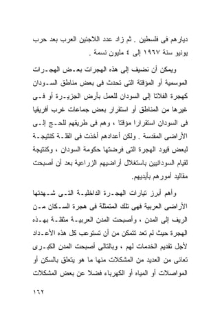 ‫ﺩﻴﺎﺭﻫﻡ ﻓﻰ ﻓﻠﺴﻁﻴﻥ . ﺜﻡ ﺯﺍﺩ ﻋﺩﺩ ﺍﻟﻼﺠﺌﻴﻥ ﺍﻟﻌﺭﺏ ﺒﻌﺩ ﺤﺭﺏ‬
                   ‫ﻴﻭﻨﻴﻭ ﺴﻨﺔ ٧٦٩١ ﺇﻟﻰ ٤ ﻤﻠﻴﻭﻥ ﻨﺴﻤﺔ .‬

‫ﻭﻴﻤﻜﻥ ﺃﻥ ﻨﻀﻴﻑ ﺇﻟﻰ ﻫﺫﻩ ﺍﻟﻬﺠﺭﺍﺕ ﺒﻌـﺽ ﺍﻟﻬﺠـﺭﺍﺕ‬
‫ﺍﻟﻤﻭﺴﻤﻴﺔ ﺃﻭ ﺍﻟﻤﺅﻗﺘﺔ ﺍﻟﺘﻰ ﺘﺤﺩﺙ ﻓﻰ ﺒﻌﺽ ﻤﻨﺎﻁﻕ ﺍﻟﺴـﻭﺩﺍﻥ‬
‫ﻜﻬﺠﺭﺓ ﺍﻟﻔﻼﺘﺎ ﺇﻟﻰ ﺍﻟﺴﻭﺩﺍﻥ ﻟﻠﻌﻤل ﺒﺄﺭﺽ ﺍﻟﺠﺯﻴـﺭﺓ ﺃﻭ ﻓـﻰ‬
‫ﻏﻴﺭﻫﺎ ﻤﻥ ﺍﻟﻤﻨﺎﻁﻕ ﺃﻭ ﺍﺴﺘﻘﺭﺍﺭ ﺒﻌﺽ ﺠﻤﺎﻋﺎﺕ ﻏﺭﺏ ﺃﻓﺭﻴﻘﻴﺎ‬
‫ﻓﻰ ﺍﻟﺴﻭﺩﺍﻥ ﺍﺴﺘﻘﺭﺍﺭﺍ ﻤﺅﻗﺘﺎ ، ﻭﻫﻡ ﻓﻰ ﻁﺭﻴﻘﻬﻡ ﻟﻠﺤـﺞ ﺇﻟـﻰ‬
                           ‫ﹰ‬     ‫ﹰ‬
‫ﺍﻷﺭﺍﻀﻰ ﺍﻟﻤﻘﺩﺴﺔ . ﻭﻟﻜﻥ ﺃﻋﺩﺍﺩﻫﻡ ﺃﺨﺫﺕ ﻓﻰ ﺍﻟﻘﻠـﺔ ﻜﻨﺘﻴﺠـﺔ‬
‫ﻟﺒﻌﺽ ﻗﻴﻭﺩ ﺍﻟﻬﺠﺭﺓ ﺍﻟﺘﻰ ﻓﺭﻀﺘﻬﺎ ﺤﻜﻭﻤﺔ ﺍﻟﺴﻭﺩﺍﻥ ، ﻭﻜﻨﺘﻴﺠﺔ‬
‫ﻟﻘﻴﺎﻡ ﺍﻟﺴﻭﺩﺍﻨﻴﻴﻥ ﺒﺎﺴﺘﻐﻼل ﺃﺭﺍﻀﻴﻬﻡ ﺍﻟﺯﺭﺍﻋﻴﺔ ﺒﻌﺩ ﺃﻥ ﺃﺼﺒﺤﺕ‬
                                  ‫ﻤﻘﺎﻟﻴﺩ ﺃﻤﻭﺭﻫﻡ ﺒﺄﻴﺩﻴﻬﻡ.‬

‫ﻭﺃﻫﻡ ﺃﺒﺭﺯ ﺘﻴﺎﺭﺍﺕ ﺍﻟﻬﺠـﺭﺓ ﺍﻟﺩﺍﺨﻠﻴـﺔ ﺍﻟﺘـﻰ ﺸـﻬﺩﺘﻬﺎ‬
‫ﺍﻷﺭﺍﻀﻰ ﺍﻟﻌﺭﺒﻴﺔ ﻓﻬﻰ ﺘﻠﻙ ﺍﻟﻤﺘﻤﺜﻠﺔ ﻓﻰ ﻫﺠﺭﺓ ﺍﻟﺴـﻜﺎﻥ ﻤـﻥ‬
‫ﺍﻟﺭﻴﻑ ﺇﻟﻰ ﺍﻟﻤﺩﻥ ، ﻭﺃﺼﺒﺤﺕ ﺍﻟﻤﺩﻥ ﺍﻟﻌﺭﺒﻴـﺔ ﻤﺜﻘﻠـﺔ ﺒﻬـﺫﻩ‬
‫ﺍﻟﻬﺠﺭﺓ ﺤﻴﺙ ﻟﻡ ﺘﻌﺩ ﺘﺘﻤﻜﻥ ﻤﻥ ﺃﻥ ﺘﺴﺘﻭﻋﺏ ﻜل ﻫﺫﻩ ﺍﻷﻋـﺩﺍﺩ‬
‫ﻷﺠل ﺘﻘﺩﻴﻡ ﺍﻟﺨﺩﻤﺎﺕ ﻟﻬﻡ ، ﻭﺒﺎﻟﺘﺎﻟﻰ ﺃﺼﺒﺤﺕ ﺍﻟﻤﺩﻥ ﺍﻟﻜﺒـﺭﻯ‬
‫ﺘﻌﺎﻨﻰ ﻤﻥ ﺍﻟﻌﺩﻴﺩ ﻤﻥ ﺍﻟﻤﺸﻜﻼﺕ ﻤﻨﻬﺎ ﻤﺎ ﻫﻭ ﻴﺘﻌﻠﻕ ﺒﺎﻟﺴﻜﻥ ﺃﻭ‬
‫ﺍﻟﻤﻭﺍﺼﻼﺕ ﺃﻭ ﺍﻟﻤﻴﺎﻩ ﺃﻭ ﺍﻟﻜﻬﺭﺒﺎﺀ ﻓﻀﻼ ﻋﻥ ﺒﻌﺽ ﺍﻟﻤﺸﻜﻼﺕ‬
               ‫ﹰ‬

‫٢٦١‬
 