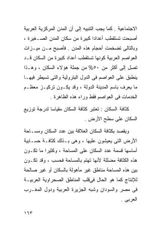 ‫ﺍﻻﺠﺘﻤﺎﻋﻴﺔ . ﻜﻤﺎ ﻴﺠﺏ ﺍﻟﺘﻨﺒﻴﻪ ﺇﻟﻰ ﺃﻥ ﺍﻟﻤﺩﻥ ﺍﻟﻤﺭﻜﺯﻴﺔ ﺍﻟﻌﺭﺒﻴﺔ‬
‫ﺃﺼﺒﺤﺕ ﺘﺴﺘﻘﻁﺏ ﺃﻋﺩﺍﺩﺍ ﻜﺒﻴﺭﺓ ﻤﻥ ﺴﻜﺎﻥ ﺍﻟﻤﺩﻥ ﺍﻟﺼـﻐﻴﺭﺓ ،‬
                               ‫ﹰ‬
‫ﻭﺒﺎﻟﺘﺎﻟﻰ ﺘﻀﺨﻤﺕ ﺃﺤﺠﺎﻡ ﻫﺫﻩ ﺍﻟﻤﺩﻥ . ﻓﺄﺼﺒﺢ ﻤـﻥ ﻤﻴـﺯﺍﺕ‬
‫ﺍﻟﻌﻭﺍﺼﻡ ﺍﻟﻌﺭﺒﻴﺔ ﻜﻭﻨﻬﺎ ﺘﺴﺘﻘﻁﺏ ﺃﻋﺩﺍﺩ ﻜﺒﻴﺭﺓ ﻤﻥ ﺍﻟﺴﻜﺎﻥ ﻗـﺩ‬
‫ﺘﺼل ﺇﻟﻰ ﺃﻜﺜﺭ ﻤﻥ ٠٥% ﻤﻥ ﺠﻤﻠﺔ ﻫﺅﻻﺀ ﺍﻟﺴﻜﺎﻥ ، ﻭﻫـﺫﺍ‬
‫ﻴﻨﻁﺒﻕ ﻋﻠﻰ ﺍﻟﻌﻭﺍﺼﻡ ﻓﻰ ﺍﻟﺩﻭل ﺍﻟﺒﺘﺭﻭﻟﻴﺔ ﻭﺍﻟﺘﻰ ﺘﺴﻴﻁﺭ ﻓﻴﻬـﺎ‬
‫ﻤﺎ ﻴﻌﺭﻑ ﺒﺎﺴﻡ ﺍﻟﻤﺩﻴﻨﺔ ﺍﻟﺩﻭﻟﺔ ، ﻭﻗﺩ ﻴﻜـﻭﻥ ﺘﺭﻜﻴـﺯ ﻤﻌﻅـﻡ‬
             ‫ﺍﻟﺨﺩﻤﺎﺕ ﻓﻰ ﺍﻟﻌﻭﺍﺼﻡ ﻓﻘﻁ ﻭﺭﺍﺀ ﻫﺫﻩ ﺍﻟﻅﺎﻫﺭﺓ .‬

‫ﻜﺜﺎﻓﺔ ﺍﻟﺴﻜﺎﻥ : ﺘﻌﺘﺒﺭ ﻜﺜﺎﻓﺔ ﺍﻟﺴﻜﺎﻥ ﻤﻘﻴﺎﺴﺎ ﻟﺩﺭﺠﺔ ﺘﻭﺯﻴﻊ‬
            ‫ﹰ‬
                              ‫ﺍﻟﺴﻜﺎﻥ ﻋﻠﻰ ﺴﻁﺢ ﺍﻷﺭﺽ .‬

‫ﻭﻴﻘﺼﺩ ﺒﻜﺜﺎﻓﺔ ﺍﻟﺴﻜﺎﻥ ﺍﻟﻌﻼﻗﺔ ﺒﻴﻥ ﻋﺩﺩ ﺍﻟﺴﻜﺎﻥ ﻭﻤﺴـﺎﺤﺔ‬
‫ﺍﻷﺭﺽ ﺍﻟﺘﻰ ﻴﻌﻴﺸﻭﻥ ﻋﻠﻴﻬﺎ ، ﻭﻫﻰ ﺒـﺫﻟﻙ ﻜﺜﺎﻓـﺔ ﺤﺴـﺎﺒﻴﺔ‬
‫ﺃﺴﺎﺴﻬﺎ ﻗﺴﻤﺔ ﻋﺩﺩ ﺍﻟﺴﻜﺎﻥ ﻋﻠﻰ ﺍﻟﻤﺴﺎﺤﺔ ، ﻭﻜﺜﻴﺭﺍ ﻤﺎ ﺘﻜـﻭﻥ‬
         ‫ﹰ‬
‫ﻫﺫﻩ ﺍﻟﻜﺜﺎﻓﺔ ﻤﻀﻠﻠﺔ ﻷﻨﻬﺎ ﺘﻬﺘﻡ ﺒﺎﻟﻤﺴﺎﺤﺔ ﻓﺤﺴﺏ ، ﻭﻗﺩ ﺘﻜـﻭﻥ‬
‫ﺒﻴﻥ ﻫﺫﻩ ﺍﻟﻤﺴﺎﺤﺔ ﻤﻨﺎﻁﻕ ﻏﻴﺭ ﻤﺄﻫﻭﻟﺔ ﺒﺎﻟﺴﻜﺎﻥ ﺃﻭ ﻏﻴﺭ ﺼﺎﻟﺤﺔ‬
‫ﻟﻺﻨﺘﺎﺝ ﻜﻤﺎ ﻫﻭ ﺍﻟﺤﺎل ﻓﻰﻗﻠﺏ ﺍﻟﻤﻨﺎﻁﻕ ﺍﻟﺼﺤﺭﺍﻭﻴﺔ ﺍﻟﻌﺭﺒﻴـﺔ‬
‫ﻓﻰ ﻤﺼﺭ ﻭﺍﻟﺴﻭﺩﺍﻥ ﻭﺸﺒﻪ ﺍﻟﺠﺯﻴﺭﺓ ﺍﻟﻌﺭﺒﻴﺔ ﻭﺩﻭل ﺍﻟﻤﻐـﺭﺏ‬
                                                ‫ﺍﻟﻌﺭﺒﻰ .‬

‫٣٦١‬
 