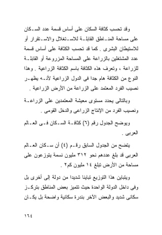 ‫ﻭﻗﺩ ﺘﺤﺴﺏ ﻜﺜﺎﻓﺔ ﺍﻟﺴﻜﺎﻥ ﻋﻠﻰ ﺃﺴﺎﺱ ﻗﺴﻤﺔ ﻋﺩﺩ ﺍﻟﺴـﻜﺎﻥ‬
‫ﻋﻠﻰ ﻤﺴﺎﺤﺔ ﺍﻟﻤﻨـﺎﻁﻕ ﺍﻟﻘﺎﺒﻠـﺔ ﻟﻼﺴـﺘﻐﻼل ﻭﺍﻻﺴـﺘﻘﺭﺍﺭ ﺃﻭ‬
‫ﻟﻼﺴﺘﻴﻁﺎﻥ ﺍﻟﺒﺸﺭﻯ . ﻜﻤﺎ ﻗﺩ ﺘﺤﺴﺏ ﺍﻟﻜﺜﺎﻓﺔ ﻋﻠﻰ ﺃﺴﺎﺱ ﻗﺴﻤﺔ‬
‫ﻋﺩﺩ ﺍﻟﻤﺸﺘﻐﻠﻴﻥ ﺒﺎﻟﺯﺭﺍﻋﺔ ﻋﻠﻰ ﺍﻟﻤﺴﺎﺤﺔ ﺍﻟﻤﺯﺭﻭﻋﺔ ﺃﻭ ﺍﻟﻘﺎﺒﻠـﺔ‬
‫ﻟﻠﺯﺭﺍﻋﺔ ، ﻭﺘﻌﺭﻑ ﻫﺫﻩ ﺍﻟﻜﺜﺎﻓﺔ ﺒﺎﺴﻡ ﺍﻟﻜﺜﺎﻓﺔ ﺍﻟﺯﺭﺍﻋﻴﺔ . ﻭﻫﺫﺍ‬
‫ﺍﻟﻨﻭﻉ ﻤﻥ ﺍﻟﻜﺜﺎﻓﺔ ﻫﺎﻡ ﺠﺩﺍ ﻓﻰ ﺍﻟﺩﻭل ﺍﻟﺯﺭﺍﻋﻴﺔ ﻷﻨـﻪ ﻴﻅﻬـﺭ‬
                             ‫ﹰ‬
  ‫ﻨﺼﻴﺏ ﺍﻟﻔﺭﺩ ﺍﻟﻤﻌﺘﻤﺩ ﻋﻠﻰ ﺍﻟﺯﺭﺍﻋﺔ ﻤﻥ ﺍﻷﺭﺽ ﺍﻟﺯﺭﺍﻋﻴﺔ .‬

‫ﻭﺒﺎﻟﺘﺎﻟﻰ ﻴﺤﺩﺩ ﻤﺴﺘﻭﻯ ﻤﻌﻴﺸﺔ ﺍﻟﻤﻌﺘﻤﺩﻴﻥ ﻋﻠﻰ ﺍﻟﺯﺭﺍﻋـﺔ‬
        ‫ﻭﻨﺼﻴﺏ ﺍﻟﻔﺭﺩ ﻤﻥ ﺍﻹﻨﺘﺎﺝ ﺍﻟﺯﺭﺍﻋﻰ ﻭﺍﻟﺩﺨل ﺍﻟﻘﻭﻤﻰ .‬

‫ﻭﻴﻭﻀﺢ ﺍﻟﺠﺩﻭل ﺭﻗﻡ )٦( ﻜﺜﺎﻓـﺔ ﺍﻟﺴـﻜﺎﻥ ﻓـﻰ ﺍﻟﻌـﺎﻟﻡ‬
                                                ‫ﺍﻟﻌﺭﺒﻰ .‬

‫ﻴﺘﻀﺢ ﻤﻥ ﺍﻟﺠﺩﻭل ﺍﻟﺴﺎﺒﻕ ﺭﻗـﻡ )٤( ﺃﻥ ﺴـﻜﺎﻥ ﺍﻟﻌـﺎﻟﻡ‬
‫ﺍﻟﻌﺭﺒﻰ ﻗﺩ ﺒﻠﻎ ﻋﺩﺩﻫﻡ ﻨﺤﻭ ٢١٣ ﻤﻠﻴﻭﻥ ﻨﺴﻤﺔ ﻴﺘﻭﺯﻋﻭﻥ ﻋﻠﻰ‬
                 ‫ﻤﺴﺎﺤﺔ ﻤﻥ ﺍﻷﺭﺽ ﺘﺒﻠﻎ ٤١ ﻤﻠﻴﻭﻥ ﻜﻡ٢ .‬

‫ﻭﻴﺘﺒﺎﻴﻥ ﻫﺫﺍ ﺍﻟﺘﻭﺯﻴﻊ ﺘﺒﺎﻴﻨﺎ ﺸﺩﻴﺩﺍ ﻤﻥ ﺩﻭﻟﺔ ﺇﻟﻰ ﺃﺨﺭﻯ ﺒل‬
                    ‫ﹰ‬     ‫ﹰ‬
‫ﻭﻓﻰ ﺩﺍﺨل ﺍﻟﺩﻭﻟﺔ ﺍﻟﻭﺍﺤﺩﺓ ﺤﻴﺙ ﺘﺘﻤﻴﺯ ﺒﻌﺽ ﺍﻟﻤﻨﺎﻁﻕ ﺒﺘﺭﻜـﺯ‬
‫ﺴﻜﺎﻨﻰ ﺸﺩﻴﺩ ﻭﺍﻟﺒﻌﺽ ﺍﻵﺨﺭ ﺒﻨﺩﺭﺓ ﺴﻜﺎﻨﻴﺔ ﻭﺍﻀﺤﺔ ﺒل ﻴﻜـﺎﻥ‬


‫٤٦١‬
 