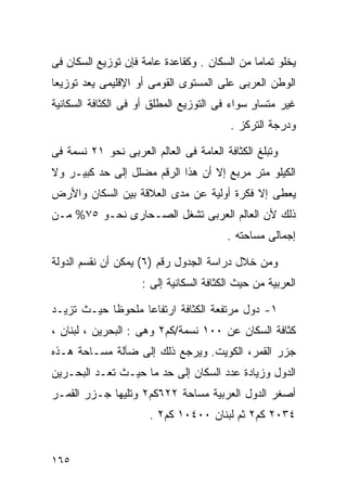 ‫ﻴﺨﻠﻭ ﺘﻤﺎﻤﺎ ﻤﻥ ﺍﻟﺴﻜﺎﻥ . ﻭﻜﻘﺎﻋﺩﺓ ﻋﺎﻤﺔ ﻓﺈﻥ ﺘﻭﺯﻴﻊ ﺍﻟﺴﻜﺎﻥ ﻓﻰ‬
                                             ‫ﹰ‬
‫ﺍﻟﻭﻁﻥ ﺍﻟﻌﺭﺒﻰ ﻋﻠﻰ ﺍﻟﻤﺴﺘﻭﻯ ﺍﻟﻘﻭﻤﻰ ﺃﻭ ﺍﻹﻗﻠﻴﻤﻰ ﻴﻌﺩ ﺘﻭﺯﻴﻌﺎ‬
‫ﹰ‬
‫ﻏﻴﺭ ﻤﺘﺴﺎﻭ ﺴﻭﺍﺀ ﻓﻰ ﺍﻟﺘﻭﺯﻴﻊ ﺍﻟﻤﻁﻠﻕ ﺃﻭ ﻓﻰ ﺍﻟﻜﺜﺎﻓﺔ ﺍﻟﺴﻜﺎﻨﻴﺔ‬
                                              ‫ٍ‬
                                         ‫ﻭﺩﺭﺠﺔ ﺍﻟﺘﺭﻜﺯ .‬

‫ﻭﺘﺒﻠﻎ ﺍﻟﻜﺜﺎﻓﺔ ﺍﻟﻌﺎﻤﺔ ﻓﻰ ﺍﻟﻌﺎﻟﻡ ﺍﻟﻌﺭﺒﻰ ﻨﺤﻭ ١٢ ﻨﺴﻤﺔ ﻓﻰ‬
‫ﺍﻟﻜﻴﻠﻭ ﻤﺘﺭ ﻤﺭﺒﻊ ﺇﻻ ﺃﻥ ﻫﺫﺍ ﺍﻟﺭﻗﻡ ﻤﻀﻠل ﺇﻟﻰ ﺤﺩ ﻜﺒﻴـﺭ ﻭﻻ‬
‫ﻴﻌﻁﻰ ﺇﻻ ﻓﻜﺭﺓ ﺃﻭﻟﻴﺔ ﻋﻥ ﻤﺩﻯ ﺍﻟﻌﻼﻗﺔ ﺒﻴﻥ ﺍﻟﺴﻜﺎﻥ ﻭﺍﻷﺭﺽ‬
‫ﺫﻟﻙ ﻷﻥ ﺍﻟﻌﺎﻟﻡ ﺍﻟﻌﺭﺒﻰ ﺘﺸﻐل ﺍﻟﺼـﺤﺎﺭﻯ ﻨﺤـﻭ ٥٧% ﻤـﻥ‬
                                        ‫ﺇﺠﻤﺎﻟﻰ ﻤﺴﺎﺤﺘﻪ .‬

‫ﻭﻤﻥ ﺨﻼل ﺩﺭﺍﺴﺔ ﺍﻟﺠﺩﻭل ﺭﻗﻡ )٦( ﻴﻤﻜﻥ ﺃﻥ ﻨﻘﺴﻡ ﺍﻟﺩﻭﻟﺔ‬
                    ‫ﺍﻟﻌﺭﺒﻴﺔ ﻤﻥ ﺤﻴﺙ ﺍﻟﻜﺜﺎﻓﺔ ﺍﻟﺴﻜﺎﻨﻴﺔ ﺇﻟﻰ :‬

‫١- ﺩﻭل ﻤﺭﺘﻔﻌﺔ ﺍﻟﻜﺜﺎﻓﺔ ﺍﺭﺘﻔﺎﻋﺎ ﻤﻠﺤﻭﻅﺎ ﺤﻴـﺙ ﺘﺯﻴـﺩ‬
           ‫ﹰ‬      ‫ﹰ‬
‫ﻜﺜﺎﻓﺔ ﺍﻟﺴﻜﺎﻥ ﻋﻥ ٠٠١ ﻨﺴﻤﺔ/ﻜﻡ٢ ﻭﻫﻰ : ﺍﻟﺒﺤﺭﻴﻥ ، ﻟﺒﻨﺎﻥ ،‬
‫ﺠﺯﺭ ﺍﻟﻘﻤﺭ، ﺍﻟﻜﻭﻴﺕ. ﻭﻴﺭﺠﻊ ﺫﻟﻙ ﺇﻟﻰ ﻀﺂﻟﺔ ﻤﺴـﺎﺤﺔ ﻫـﺫﻩ‬
‫ﺍﻟﺩﻭل ﻭﺯﻴﺎﺩﺓ ﻋﺩﺩ ﺍﻟﺴﻜﺎﻥ ﺇﻟﻰ ﺤﺩ ﻤﺎ ﺤﻴـﺙ ﺘﻌـﺩ ﺍﻟﺒﺤـﺭﻴﻥ‬
‫ﺃﺼﻐﺭ ﺍﻟﺩﻭل ﺍﻟﻌﺭﺒﻴﺔ ﻤﺴﺎﺤﺔ ٢٢٦ﻜﻡ٢ ﻭﺘﻠﻴﻬﺎ ﺠـﺯﺭ ﺍﻟﻘﻤـﺭ‬
                      ‫٤٣٠٢ ﻜﻡ٢ ﺜﻡ ﻟﺒﻨﺎﻥ ٠٠٤٠١ ﻜﻡ٢ .‬


‫٥٦١‬
 