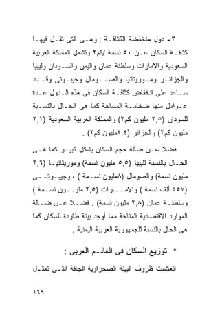 ‫٣- ﺩﻭل ﻤﻨﺨﻔﻀﺔ ﺍﻟﻜﺜﺎﻓـﺔ : ﻭﻫـﻰ ﺍﻟﺘﻰ ﺘﻘـل ﻓﻴﻬـﺎ‬
‫ﻜﺜﺎﻓـﺔ ﺍﻟﺴﻜﺎﻥ ﻋـﻥ ٠٥ ﻨﺴﻤﺔ /ﻜﻡ٢ ﻭﺘﺸﻤل ﺍﻟﻤﻤﻠﻜﺔ ﺍﻟﻌﺭﺒﻴﺔ‬
‫ﺍﻟﺴﻌﻭﺩﻴﺔ ﻭﺍﻹﻤﺎﺭﺍﺕ ﻭﺴﻠﻁﻨﺔ ‪‬ﻤﺎﻥ ﻭﺍﻟﻴﻤﻥ ﻭﺍﻟﺴـﻭﺩﺍﻥ ﻭﻟﻴﺒﻴﺎ‬
                           ‫ﻋ‬
‫ﻭﺍﻟﺠﺯﺍﺌـﺭ ﻭﻤـﻭﺭﻴﺘﺎﻨﻴﺎ ﻭﺍﻟﺼــﻭﻤﺎل ﻭﺠﻴﺒـﻭﺘﻰ ﻭﻗــﺩ‬
‫ﺴـﺎﻋﺩ ﻋﻠﻰ ﺍﻨﺨﻔﺎﺽ ﻜﺜﺎﻓـﺔ ﺍﻟﺴﻜﺎﻥ ﻓﻰ ﻫﺫﻩ ﺍﻟـﺩﻭل ﻋـﺩﺓ‬
‫ﻋـﻭﺍﻤل ﻤﻨﻬﺎ ﻀﺨﺎﻤـﺔ ﺍﻟﻤﺴﺎﺤﺔ ﻜﻤﺎ ﻫﻰ ﺍﻟﺤـﺎل ﺒﺎﻟﻨﺴـﺒﺔ‬
‫ﻟﻠﺴﻭﺩﺍﻥ )٥,٢ ﻤﻠﻴﻭﻥ ﻜﻡ٢( ﻭﺍﻟﻤﻤﻠﻜﺔ ﺍﻟﻌﺭﺒﻴﺔ ﺍﻟﺴﻌﻭﺩﻴﺔ )١,٢‬
                 ‫ﻤﻠﻴﻭﻥ ﻜﻡ٢( ﻭﺍﻟﺠﺯﺍﺌﺭ )٤,٢ﻤﻠﻴﻭﻥ ﻜﻡ٢( .‬

‫ﻓﻀﻼ ﻋـﻥ ﻀﺂﻟﺔ ﺤﺠﻡ ﺍﻟﺴﻜﺎﻥ ﺒﺸﻜل ﻜﺒﻴـﺭ ﻜﻤﺎ ﻫـﻰ‬
                                       ‫ﹰ‬
‫ﺍﻟﺤـﺎل ﺒﺎﻟﻨﺴﺒﺔ ﻟﻠﻴﺒﻴﺎ )٥,٥ ﻤﻠﻴﻭﻥ ﻨﺴﻤﺔ( ﻭﻤﻭﺭﻴﺘﺎﻨﻴـﺎ )٩,٢‬
‫ﻤﻠﻴﻭﻥ ﻨﺴﻤﺔ( ﻭﺍﻟﺼﻭﻤﺎل )٨ﻤﻠﻴﻭﻥ ﻨﺴـﻤﺔ ( ، ﻭﺠﻴﺒـﻭﺘــﻰ‬
‫)٧٥٤ ﺃﻟﻑ ﻨﺴﻤﺔ ( ﻭﺍﻹﻤــﺎﺭﺍﺕ )٥,٢ ﻤﻠﻴــﻭﻥ ﻨﺴـﻤﺔ (‬
‫ﻭﺴﻠﻁﻨـﺔ ‪‬ﻤﺎﻥ )٨,٢ ﻤﻠﻴﻭﻥ ﻨﺴﻤﺔ( . ﻓﻀـﻼ ﻋـﻥ ﻀـﺂﻟﺔ‬
          ‫ﹰ‬                          ‫ﻋ‬
‫ﺍﻟﻤﻭﺍﺭﺩ ﺍﻻﻗﺘﺼﺎﺩﻴﺔ ﺍﻟﻤﺘﺎﺤﺔ ﻤﻤﺎ ﺃﻭﺠﺩ ﺒﻴﺌﺔ ﻁﺎﺭﺩﺓ ﻟﻠﺴﻜﺎﻥ ﻜﻤﺎ‬
              ‫ﻫﻰ ﺍﻟﺤﺎل ﺒﺎﻟﻨﺴﺒﺔ ﻟﻠﺠﻤﻬﻭﺭﻴﺔ ﺍﻟﻌﺭﺒﻴﺔ ﺍﻟﻴﻤﻨﻴﺔ .‬

           ‫* ﺘﻭﺯﻴﻊ ﺍﻟﺴﻜﺎﻥ ﻓﻰ ﺍﻟﻌﺎﻟـﻡ ﺍﻟﻌﺭﺒﻰ :‬
‫ﺍﻨﻌﻜﺴﺕ ﻅﺭﻭﻑ ﺍﻟﺒﻴﺌﺔ ﺍﻟﺼﺤﺭﺍﻭﻴﺔ ﺍﻟﺠﺎﻓﺔ ﺍﻟﺘـﻰ ﺘﻤﺜـل‬

‫٩٦١‬
 
