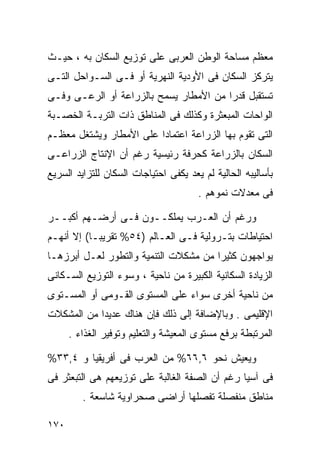 ‫ﻤﻌﻅﻡ ﻤﺴﺎﺤﺔ ﺍﻟﻭﻁﻥ ﺍﻟﻌﺭﺒﻰ ﻋﻠﻰ ﺘﻭﺯﻴﻊ ﺍﻟﺴﻜﺎﻥ ﺒﻪ ، ﺤﻴـﺙ‬
‫ﻴﺘﺭﻜﺯ ﺍﻟﺴﻜﺎﻥ ﻓﻰ ﺍﻷﻭﺩﻴﺔ ﺍﻟﻨﻬﺭﻴﺔ ﺃﻭ ﻓـﻰ ﺍﻟﺴـﻭﺍﺤل ﺍﻟﺘـﻰ‬
‫ﺘﺴﺘﻘﺒل ﻗﺩﺭﺍ ﻤﻥ ﺍﻷﻤﻁﺎﺭ ﻴﺴﻤﺢ ﺒﺎﻟﺯﺭﺍﻋﺔ ﺃﻭ ﺍﻟﺭﻋـﻰ ﻭﻓـﻰ‬
                                       ‫ﹰ‬
‫ﺍﻟﻭﺍﺤﺎﺕ ﺍﻟﻤﺒﻌﺜﺭﺓ ﻭﻜﺫﻟﻙ ﻓﻰ ﺍﻟﻤﻨﺎﻁﻕ ﺫﺍﺕ ﺍﻟﺘﺭﺒـﺔ ﺍﻟﺨﺼـﺒﺔ‬
‫ﺍﻟﺘﻰ ﺘﻘﻭﻡ ﺒﻬﺎ ﺍﻟﺯﺭﺍﻋﺔ ﺍﻋﺘﻤﺎﺩﺍ ﻋﻠﻰ ﺍﻷﻤﻁﺎﺭ ﻭﻴﺸﺘﻐل ﻤﻌﻅـﻡ‬
                        ‫ﹰ‬
‫ﺍﻟﺴﻜﺎﻥ ﺒﺎﻟﺯﺭﺍﻋﺔ ﻜﺤﺭﻓﺔ ﺭﺌﻴﺴﻴﺔ ﺭﻏﻡ ﺃﻥ ﺍﻹﻨﺘﺎﺝ ﺍﻟﺯﺭﺍﻋـﻰ‬
‫ﺒﺄﺴﺎﻟﻴﺒﻪ ﺍﻟﺤﺎﻟﻴﺔ ﻟﻡ ﻴﻌﺩ ﻴﻜﻔﻰ ﺍﺤﺘﻴﺎﺠﺎﺕ ﺍﻟﺴﻜﺎﻥ ﻟﻠﺘﺯﺍﻴﺩ ﺍﻟﺴﺭﻴﻊ‬
                                       ‫ﻓﻰ ﻤﻌﺩﻻﺕ ﻨﻤﻭﻫﻡ .‬

‫ﻭﺭﻏﻡ ﺃﻥ ﺍﻟﻌـﺭﺏ ﻴﻤﻠﻜــﻭﻥ ﻓـﻰ ﺃﺭﻀـﻬﻡ ﺃﻜﺒــﺭ‬
‫ﺍﺤﺘﻴﺎﻁﺎﺕ ﺒﺘـﺭﻭﻟﻴﺔ ﻓـﻰ ﺍﻟﻌـﺎﻟﻡ )٤٥% ﺘﻘﺭﻴﺒـﺎ( ﺇﻻ ﺃﻨﻬـﻡ‬
          ‫ﹰ‬
‫ﻴﻭﺍﺠﻬﻭﻥ ﻜﺜﻴﺭﺍ ﻤﻥ ﻤﺸﻜﻼﺕ ﺍﻟﺘﻨﻤﻴﺔ ﻭﺍﻟﺘﻁﻭﺭ ﻟﻌـل ﺃﺒﺭﺯﻫـﺎ‬
                                      ‫ﹰ‬
‫ﺍﻟﺯﻴﺎﺩﺓ ﺍﻟﺴﻜﺎﻨﻴﺔ ﺍﻟﻜﺒﻴﺭﺓ ﻤﻥ ﻨﺎﺤﻴﺔ ، ﻭﺴﻭﺀ ﺍﻟﺘﻭﺯﻴﻊ ﺍﻟﺴـﻜﺎﻨﻰ‬
‫ﻤﻥ ﻨﺎﺤﻴﺔ ﺃﺨﺭﻯ ﺴﻭﺍﺀ ﻋﻠﻰ ﺍﻟﻤﺴﺘﻭﻯ ﺍﻟﻘـﻭﻤﻰ ﺃﻭ ﺍﻟﻤﺴـﺘﻭﻯ‬
‫ﺍﻹﻗﻠﻴﻤﻰ . ﻭﺒﺎﻹﻀﺎﻓﺔ ﺇﻟﻰ ﺫﻟﻙ ﻓﺈﻥ ﻫﻨﺎﻙ ﻋﺩﻴﺩﺍ ﻤﻥ ﺍﻟﻤﺸﻜﻼﺕ‬
           ‫ﹰ‬
      ‫ﺍﻟﻤﺭﺘﺒﻁﺔ ﺒﺭﻓﻊ ﻤﺴﺘﻭﻯ ﺍﻟﻤﻌﻴﺸﺔ ﻭﺍﻟﺘﻌﻠﻴﻡ ﻭﺘﻭﻓﻴﺭ ﺍﻟﻐﺫﺍﺀ .‬

‫ﻭﻴﻌﻴﺵ ﻨﺤﻭ ٦,٦٦% ﻤﻥ ﺍﻟﻌﺭﺏ ﻓﻰ ﺃﻓﺭﻴﻘﻴﺎ ﻭ ٤,٣٣%‬
‫ﻓﻰ ﺁﺴﻴﺎ ﺭﻏﻡ ﺃﻥ ﺍﻟﺼﻔﺔ ﺍﻟﻐﺎﻟﺒﺔ ﻋﻠﻰ ﺘﻭﺯﻴﻌﻬﻡ ﻫﻰ ﺍﻟﺘﺒﻌﺜﺭ ﻓﻰ‬
         ‫ﻤﻨﺎﻁﻕ ﻤﻨﻔﺼﻠﺔ ﺘﻔﺼﻠﻬﺎ ﺃﺭﺍﻀﻰ ﺼﺤﺭﺍﻭﻴﺔ ﺸﺎﺴﻌﺔ .‬

‫٠٧١‬
 