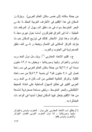 ‫ﻤﻥ ﺠﻤﻠﺔ ﺴﻜﺎﻨﻪ )ﺃﻯ ﺨﻤﺱ ﺴﻜﺎﻥ ﺍﻟﻌﺎﻟﻡ ﺍﻟﻌﺭﺒﻰ( . ﻭﻴﺘﺭﻜـﺯ‬
‫ﺍﻟﺴﻜﺎﻥ ﻓﻰ ﻫﺫﺍ ﺍﻹﻗﻠﻴﻡ ﻓﻰ ﺍﻷﻁﺭﺍﻑ ﺍﻟﻐﺭﺒﻴﺔ ﺍﻟﻤﻁﻠـﺔ ﻋﻠـﻰ‬
‫ﺍﻟﺒﺤﺭ ﺍﻟﻤﺘﻭﺴﻁ ﺴﻭﺍﺀ ﻓﻰ ﻤﻨـﺎﻁﻕ ﺍﻟﺴـﻬﻭل ﺃﻭ ﺍﻟﻤﺭﺘﻔﻌـﺎﺕ‬
‫ﺍﻟﺠﺒﻠﻴﺔ ، ﺃﻤﺎ ﻓﻰ ﺍﻟﻌﺭﺍﻕ ﻓﻴﺘﺭﻜﺯﻭﻥ ﺃﺴﺎﺴﺎ ﺤﻭل ﻨﻬﺭﻯ ﺩﺠﻠـﺔ‬
               ‫ﹰ‬
‫ﻭﺍﻟﻔﺭﺍﺕ ﻭﻫﻨﺎ ﺘﺅﺜﺭ ﺍﻷﻤﻁﺎﺭ ﻜﺫﻟﻙ ﻓﻰ ﺘﻭﺯﻴﻊ ﺍﻟﺴﻜﺎﻥ ﺤﻴـﺙ‬
‫ﻴﺘﺯﺍﻴﺩ ﺍﻟﺘﺭﻜﺯ ﺍﻟﺴﻜﺎﻨﻰ ﻓﻰ ﺍﻟﺸﻤﺎل ﻭﻴﺘﺒﻌﺜـﺭ ﻓـﻰ ﺍﻟﻤﻨـﺎﻁﻕ‬
                          ‫ﺍﻟﺼﺤﺭﺍﻭﻴﺔ ﻓﻰ ﺍﻟﺠﻨﻭﺏ ﻭﺍﻟﻐﺭﺏ .‬

‫ﺝ- ﺇﻗﻠﻴﻡ ﺍﻻﺘﺤﺎﺩ ﺍﻟﻤﻐﺎﺭﺒﻰ )١(: ﻭﻴﺸـﻤل ﺩﻭل ﺍﻟﻤﻐـﺭﺏ‬
‫ﻭﺘﻭﻨﺱ ﻭﺍﻟﺠﺯﺍﺌﺭ ﻭﻟﻴﺒﻴﺎ ﻭﻤﻭﺭﻴﺘﺎﻨﻴﺎ ، ﻭﻴﻌﻴﺵ ﺒﻪ ٨,٢٨ ﻤﻠﻴﻭﻥ‬
‫ﻨﺴﻤﺔ ﺃﻯ ٥,٦٢% ﻤﻥ ﺠﻤﻠﺔ ﺴﻜﺎﻥ ﺍﻟﻌﺎﻟﻡ ﺍﻟﻌﺭﺒﻰ ﻓﻰ ﻤﺴـﺎﺤﺔ‬
‫ﺘﺼل ﺇﻟﻰ ٨,٥ ﻤﻠﻴﻭﻥ ﻜﻡ٢ ﺃﻯ ﺒﻨﺴﺒﺔ ٣,٢٤% ﻤﻥ ﻤﺴـﺎﺤﺘﻪ‬
‫ﺍﻟﻜﻠﻴﺔ. ﻭﺘﺘﺭﻜﺯ ﺍﻟﻐﺎﻟﺒﻴﺔ ﺍﻟﻌﻅﻤﻰ ﻤﻥ ﺍﻟﺴـﻜﺎﻥ ﻓـﻰ ﺍﻟﻤﻐـﺭﺏ‬
‫ﺍﻟﻌﺭﺒﻰ ﺍﻟﻜﺒﻴﺭ ﻓﻰ ﻨﻁﺎﻕ ﺍﻟﺴﻬﻭل ﺍﻟﺴﺎﺤﻠﻴﺔ ﻋﻠﻰ ﺍﻤﺘﺩﺍﺩ ﺍﻟﻤﺤﻴﻁ‬
‫ﺍﻷﻁﻠﻨﻁﻰ ﻭﺍﻟﺒﺤﺭ ﺍﻟﻤﺘﻭﺴﻁ ، ﻭﺘﺒﻘﻰ ﻤﺴﺎﺤﺔ ﺼﺤﺭﺍﻭﻴﺔ ﺸﺎﺴﻌﺔ‬
‫ﻤﻥ ﻫﺫﺍ ﺍﻹﻗﻠﻴﻡ ﻴﺘﺒﻌﺜﺭ ﻓﻴﻬﺎ ﺍﻟﺴﻜﺎﻥ ﺘﺒﻌﺜﺭﺍ ﺸﺩﻴﺩﺍ ﻓﻰ ﺍﻟﻭﺍﺤـﺎﺕ‬
            ‫ﹰ‬     ‫ﹰ‬
                                               ‫ﺍﻟﻤﺘﻨﺎﺜﺭﺓ ﺒﻪ .‬

‫)١( ﻴﻁﻠﻕ ﺍﺴﻡ ﺍﻻﺘﺤﺎﺩ ﺍﻟﻤﻐﺎﺭﺒﻰ ﻋﻠﻰ ﺩﻭل : ﺍﻟﻤﻐﺭﺏ ﻭﺘﻭﻨﺱ ﻭﺍﻟﺠﺯﺍﺌﺭ‬
‫ﻭﻟﻴﺒﻴﺎ ﻭﻤﻭﺭﻴﺘﺎﻨﻴﺎ ، ﺃﻤﺎ ﺩﻭل ﺍﻟﻤﻐﺭﺏ ﺍﻟﻌﺭﺒﻰ ﻓﺘﻀﻡ: ﺍﻟﺠﺯﺍﺌﺭ‬
                                    ‫ﻭﺍﻟﻤﻐﺭﺏ ﻭﺘﻭﻨﺱ ﻓﻘﻁ .‬
‫٢٧١‬
 