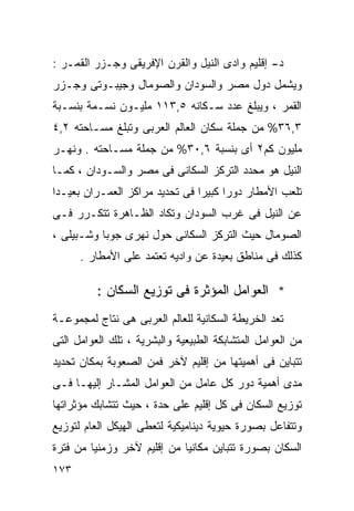 ‫ﺩ- ﺇﻗﻠﻴﻡ ﻭﺍﺩﻯ ﺍﻟﻨﻴل ﻭﺍﻟﻘﺭﻥ ﺍﻹﻓﺭﻴﻘﻰ ﻭﺠـﺯﺭ ﺍﻟﻘﻤـﺭ :‬
‫ﻭﻴﺸﻤل ﺩﻭل ﻤﺼﺭ ﻭﺍﻟﺴﻭﺩﺍﻥ ﻭﺍﻟﺼﻭﻤﺎل ﻭﺠﻴﺒـﻭﺘﻰ ﻭﺠـﺯﺭ‬
‫ﺍﻟﻘﻤﺭ ، ﻭﻴﺒﻠﻎ ﻋﺩﺩ ﺴـﻜﺎﻨﻪ ٥,٣١١ ﻤﻠﻴـﻭﻥ ﻨﺴـﻤﺔ ﺒﻨﺴـﺒﺔ‬
‫٣,٦٣% ﻤﻥ ﺠﻤﻠﺔ ﺴﻜﺎﻥ ﺍﻟﻌﺎﻟﻡ ﺍﻟﻌﺭﺒﻰ ﻭﺘﺒﻠﻎ ﻤﺴـﺎﺤﺘﻪ ٢,٤‬
‫ﻤﻠﻴﻭﻥ ﻜﻡ٢ ﺃﻯ ﺒﻨﺴﺒﺔ ٦,٠٣% ﻤﻥ ﺠﻤﻠﺔ ﻤﺴـﺎﺤﺘﻪ . ﻭﻨﻬـﺭ‬
‫ﺍﻟﻨﻴل ﻫﻭ ﻤﺤﺩﺩ ﺍﻟﺘﺭﻜﺯ ﺍﻟﺴﻜﺎﻨﻰ ﻓﻰ ﻤﺼﺭ ﻭﺍﻟﺴـﻭﺩﺍﻥ ، ﻜﻤـﺎ‬
‫ﺘﻠﻌﺏ ﺍﻷﻤﻁﺎﺭ ﺩﻭﺭﺍ ﻜﺒﻴﺭﺍ ﻓﻰ ﺘﺤﺩﻴﺩ ﻤﺭﺍﻜﺯ ﺍﻟﻌﻤـﺭﺍﻥ ﺒﻌﻴـﺩﺍ‬
‫ﹰ‬                              ‫ﹰ‬     ‫ﹰ‬
‫ﻋﻥ ﺍﻟﻨﻴل ﻓﻰ ﻏﺭﺏ ﺍﻟﺴﻭﺩﺍﻥ ﻭﺘﻜﺎﺩ ﺍﻟﻅـﺎﻫﺭﺓ ﺘﺘﻜـﺭﺭ ﻓـﻰ‬
‫ﺍﻟﺼﻭﻤﺎل ﺤﻴﺙ ﺍﻟﺘﺭﻜﺯ ﺍﻟﺴﻜﺎﻨﻰ ﺤﻭل ﻨﻬﺭﻯ ﺠﻭﺒﺎ ﻭﺸـﺒﻴﻠﻰ ،‬
      ‫ﻜﺫﻟﻙ ﻓﻰ ﻤﻨﺎﻁﻕ ﺒﻌﻴﺩﺓ ﻋﻥ ﻭﺍﺩﻴﻪ ﺘﻌﺘﻤﺩ ﻋﻠﻰ ﺍﻷﻤﻁﺎﺭ .‬

          ‫* ﺍﻟﻌﻭﺍﻤل ﺍﻟﻤﺅﺜﺭﺓ ﻓﻰ ﺘﻭﺯﻴﻊ ﺍﻟﺴﻜﺎﻥ :‬
‫ﺘﻌﺩ ﺍﻟﺨﺭﻴﻁﺔ ﺍﻟﺴﻜﺎﻨﻴﺔ ﻟﻠﻌﺎﻟﻡ ﺍﻟﻌﺭﺒﻰ ﻫﻰ ﻨﺘﺎﺝ ﻟﻤﺠﻤﻭﻋـﺔ‬
‫ﻤﻥ ﺍﻟﻌﻭﺍﻤل ﺍﻟﻤﺘﺸﺎﺒﻜﺔ ﺍﻟﻁﺒﻴﻌﻴﺔ ﻭﺍﻟﺒﺸﺭﻴﺔ ، ﺘﻠﻙ ﺍﻟﻌﻭﺍﻤل ﺍﻟﺘﻰ‬
‫ﺘﺘﺒﺎﻴﻥ ﻓﻰ ﺃﻫﻤﻴﺘﻬﺎ ﻤﻥ ﺇﻗﻠﻴﻡ ﻵﺨﺭ ﻓﻤﻥ ﺍﻟﺼﻌﻭﺒﺔ ﺒﻤﻜﺎﻥ ﺘﺤﺩﻴﺩ‬
‫ﻤﺩﻯ ﺃﻫﻤﻴﺔ ﺩﻭﺭ ﻜل ﻋﺎﻤل ﻤﻥ ﺍﻟﻌﻭﺍﻤل ﺍﻟﻤﺸـﺎﺭ ﺇﻟﻴﻬـﺎ ﻓـﻰ‬
‫ﺘﻭﺯﻴﻊ ﺍﻟﺴﻜﺎﻥ ﻓﻰ ﻜل ﺇﻗﻠﻴﻡ ﻋﻠﻰ ﺤﺩﺓ ، ﺤﻴﺙ ﺘﺘﺸﺎﺒﻙ ﻤﺅﺜﺭﺍﺘﻬﺎ‬
‫ﻭﺘﺘﻔﺎﻋل ﺒﺼﻭﺭﺓ ﺤﻴﻭﻴﺔ ﺩﻴﻨﺎﻤﻴﻜﻴﺔ ﻟﺘﻌﻁﻰ ﺍﻟﻬﻴﻜل ﺍﻟﻌﺎﻡ ﻟﺘﻭﺯﻴﻊ‬
‫ﺍﻟﺴﻜﺎﻥ ﺒﺼﻭﺭﺓ ﺘﺘﺒﺎﻴﻥ ﻤﻜﺎﻨﻴﺎ ﻤﻥ ﺇﻗﻠﻴﻡ ﻵﺨﺭ ﻭﺯﻤﻨﻴﺎ ﻤﻥ ﻓﺘﺭﺓ‬
        ‫ﹰ‬                   ‫ﹰ‬
‫٣٧١‬
 