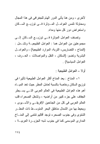 ‫ﻷﺨﺭﻯ ، ﻭﻤﻥ ﻫﻨﺎ ﻴﺄﺘﻰ ﺍﻟﺩﻭﺭ ﺍﻟﻬﺎﻡ ﻟﻠﺠﻐﺭﺍﻓﻰ ﻓﻰ ﻫﺫﺍ ﺍﻟﻤﺠﺎل‬
‫ﻭﻤﺤﺎﻭﻟﺔ ﺘﻠﻤﺱ ﺍﻟﻌﻭﺍﻤـل ﺍﻟﻤـﺅﺜﺭﺓ ﻓـﻰ ﺘﻭﺯﻴـﻊ ﺍﻟﺴـﻜﺎﻥ‬
                           ‫ﻭﺍﺴﺘﻌﺭﺍﺽ ﺩﻭﺭ ﻜل ﻤﻨﻬﺎ ﻭﻤﺩﺍﻩ.‬

‫ﻭﺘﺼﻨﻑ ﺍﻟﻌﻭﺍﻤل ﺍﻟﻤﺅﺜﺭﺓ ﻓـﻰ ﺘﻭﺯﻴـﻊ ﺍﻟﺴـﻜﺎﻥ ﺇﻟـﻰ‬
‫ﻤﺠﻤﻭﻋﺘﻴﻥ ﻤﻥ ﺍﻟﻌﻭﺍﻤل ﻫﻤﺎ : ﺍﻟﻌﻭﺍﻤل ﺍﻟﻁﺒﻴﻌﻴـﺔ ﻭﺘﺸـﻤل :‬
‫)ﺍﻟﻤﻨﺎﺥ ، ﺍﻟﺘﻀﺎﺭﻴﺱ، ﺍﻟﺘﺭﺒﺔ، ﺍﻟﻤﻭﺍﺭﺩ ﺍﻟﻁﺒﻴﻌﻴﺔ( ، ﻭﺍﻟﻌﻭﺍﻤـل‬
‫ﺍﻟﺒﺸﺭﻴﺔ ﻭﺘﻀﻡ: )ﺍﻟﺴﻜﺎﻥ ، ﺍﻟﻨﻘل ﻭﺍﻟﻤﻭﺍﺼﻼﺕ ، ﺍﻟﺤـﺭﻑ ،‬
                                       ‫ﺍﻟﻌﻭﺍﻤل ﺍﻟﺴﻴﺎﺴﻴﺔ( .‬

                                 ‫ﺃﻭﻻ – ﺍﻟﻌﻭﺍﻤل ﺍﻟﻁﺒﻴﻌﻴﺔ :‬
                                                      ‫ﹰ‬

‫١- ﺍﻟﻤﻨﺎﺥ : ﻴﻌﺩ ﺍﻟﻤﻨﺎﺥ ﺃﻜﺜﺭ ﺍﻟﻌﻭﺍﻤل ﺍﻟﻁﺒﻴﻌﻴﺔ ﺘﺄﺜﻴﺭﺍ ﻓﻰ‬
   ‫ﹰ‬
‫ﺘﻭﺯﻴﻊ ﺍﻟﺴﻜﺎﻥ ﻭﺨﺎﺼﺔ ﺒﺎﻟﻨﺴﺒﺔ ﻟﻌﺎﻤل ﺍﻟﻤﻁﺭ ﺤﻴﺙ ﺘﻌﺩ ﺍﻟﻤﻴـﺎﻩ‬
‫ﺃﻫﻡ ﻫﺫﻩ ﺍﻟﻌﻭﺍﻤل ﺍﻟﻁﺒﻴﻌﻴﺔ ﻓﻰ ﺍﻟﻌﺎﻟﻡ ﺍﻟﻌﺭﺒﻰ ﺍﻟﺘـﻰ ﻴﺴـﻴﻁﺭ‬
‫ﺍﻟﺠﻔﺎﻑ ﻋﻠﻰ ﺠﺯﺀ ﻜﺒﻴﺭ ﻤﻥ ﺃﺭﺍﻀﻴﻪ ، ﻭﺘﺸﻐل ﺍﻟﺼﺤﺭﺍﺀ ﻗﻠﺏ‬
‫ﺍﻟﻌﺎﻟﻡ ﺍﻟﻌﺭﺒﻰ ﻓﻰ ﻜل ﻤﻥ ﺍﻟﺠﻨﺎﺤﻴﻥ ﺍﻹﻓﺭﻴﻘـﻰ ﻭﺍﻵﺴـﻴﻭﻯ ،‬
‫ﻭﻴﺤﻴﻁ ﺒﻬﺎ ﻤﻥ ﺍﻟﺸﻤﺎل ﻤﻨﺎﻁﻕ ﺍﻟﺒﺤﺭ ﺍﻟﻤﺘﻭﺴـﻁ ﺫﺍﺕ ﺍﻟﻤﻁـﺭ‬
‫ﺍﻟﺸﺘﻭﻯ ﻭﻓﻰ ﺠﻨﻭﺏ ﺍﻟﺼﺤﺭﺀ ﺘﻭﺠﺩ ﺃﻗﺎﻟﻴﻡ ﺘﻨﺘﻤﻰ ﺇﻟﻰ ﺍﻟﻤﻨـﺎﺥ‬
‫ﺍﻟﻤﺩﺍﺭﻯ ﺍﻟﻤﻭﺴﻤﻰ ﻜﻤﺎ ﻓﻰ ﺠﻨﻭﺏ ﺸﺒﻪ ﺍﻟﺠﺯﻴـﺭﺓ ﺍﻟﻌﺭﺒﻴـﺔ ،‬


‫٤٧١‬
 